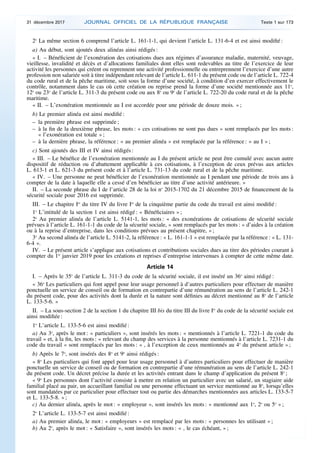 2o
La même section 6 comprend l’article L. 161-1-1, qui devient l’article L. 131-6-4 et est ainsi modifié :
a) Au début, sont ajoutés deux alinéas ainsi rédigés :
« I. – Bénéficient de l’exonération des cotisations dues aux régimes d’assurance maladie, maternité, veuvage,
vieillesse, invalidité et décès et d’allocations familiales dont elles sont redevables au titre de l’exercice de leur
activité les personnes qui créent ou reprennent une activité professionnelle ou entreprennent l’exercice d’une autre
profession non salariée soit à titre indépendant relevant de l’article L. 611-1 du présent code ou de l’article L. 722-4
du code rural et de la pêche maritime, soit sous la forme d’une société, à condition d’en exercer effectivement le
contrôle, notamment dans le cas où cette création ou reprise prend la forme d’une société mentionnée aux 11o
,
12o
ou 23o
de l’article L. 311-3 du présent code ou aux 8o
ou 9o
de l’article L. 722-20 du code rural et de la pêche
maritime.
« II. – L’exonération mentionnée au I est accordée pour une période de douze mois. » ;
b) Le premier alinéa est ainsi modifié :
– la première phrase est supprimée ;
– à la fin de la deuxième phrase, les mots : « ces cotisations ne sont pas dues » sont remplacés par les mots :
« l’exonération est totale » ;
– à la dernière phrase, la référence : « au premier alinéa » est remplacée par la référence : « au I » ;
c) Sont ajoutés des III et IV ainsi rédigés :
« III. – Le bénéfice de l’exonération mentionnée au I du présent article ne peut être cumulé avec aucun autre
dispositif de réduction ou d’abattement applicable à ces cotisations, à l’exception de ceux prévus aux articles
L. 613-1 et L. 621-3 du présent code et à l’article L. 731-13 du code rural et de la pêche maritime.
« IV. – Une personne ne peut bénéficier de l’exonération mentionnée au I pendant une période de trois ans à
compter de la date à laquelle elle a cessé d’en bénéficier au titre d’une activité antérieure. »
II. – La seconde phrase du I de l’article 28 de la loi no
2015-1702 du 21 décembre 2015 de financement de la
sécurité sociale pour 2016 est supprimée.
III. – Le chapitre Ier
du titre IV du livre Ier
de la cinquième partie du code du travail est ainsi modifié :
1o
L’intitulé de la section 1 est ainsi rédigé : « Bénéficiaires » ;
2o
Au premier alinéa de l’article L. 5141-1, les mots : « des exonérations de cotisations de sécurité sociale
prévues à l’article L. 161-1-1 du code de la sécurité sociale, » sont remplacés par les mots : « d’aides à la création
ou à la reprise d’entreprise, dans les conditions prévues au présent chapitre, » ;
3o
Au second alinéa de l’article L. 5141-2, la référence : « L. 161-1-1 » est remplacée par la référence : « L. 131-
6-4 ».
IV. – Le présent article s’applique aux cotisations et contributions sociales dues au titre des périodes courant à
compter du 1er
janvier 2019 pour les créations et reprises d’entreprise intervenues à compter de cette même date.
Article 14
I. – Après le 35o
de l’article L. 311-3 du code de la sécurité sociale, il est inséré un 36o
ainsi rédigé :
« 36o
Les particuliers qui font appel pour leur usage personnel à d’autres particuliers pour effectuer de manière
ponctuelle un service de conseil ou de formation en contrepartie d’une rémunération au sens de l’article L. 242-1
du présent code, pour des activités dont la durée et la nature sont définies au décret mentionné au 8o
de l’article
L. 133-5-6. »
II. – La sous-section 2 de la section 1 du chapitre III bis du titre III du livre Ier
du code de la sécurité sociale est
ainsi modifiée :
1o
L’article L. 133-5-6 est ainsi modifié :
a) Au 3o
, après le mot : « particuliers », sont insérés les mots : « mentionnés à l’article L. 7221-1 du code du
travail » et, à la fin, les mots : « relevant du champ des services à la personne mentionnés à l’article L. 7231-1 du
code du travail » sont remplacés par les mots : « , à l’exception de ceux mentionnés au 4o
du présent article » ;
b) Après le 7o
, sont insérés des 8o
et 9o
ainsi rédigés :
« 8o
Les particuliers qui font appel pour leur usage personnel à d’autres particuliers pour effectuer de manière
ponctuelle un service de conseil ou de formation en contrepartie d’une rémunération au sens de l’article L. 242-1
du présent code. Un décret précise la durée et les activités entrant dans le champ d’application du présent 8o
;
« 9o
Les personnes dont l’activité consiste à mettre en relation un particulier avec un salarié, un stagiaire aide
familial placé au pair, un accueillant familial ou une personne effectuant un service mentionné au 8o
, lorsqu’elles
sont mandatées par ce particulier pour effectuer tout ou partie des démarches mentionnées aux articles L. 133-5-7
et L. 133-5-8. » ;
c) Au dernier alinéa, après le mot : « employeur », sont insérés les mots : « mentionné aux 1o
, 2o
ou 5o
» ;
2o
L’article L. 133-5-7 est ainsi modifié :
a) Au premier alinéa, le mot : « employeurs » est remplacé par les mots : « personnes les utilisant » ;
b) Au 2o
, après le mot : « Satisfaire », sont insérés les mots : « , le cas échéant, » ;
31 décembre 2017 JOURNAL OFFICIEL DE LA RÉPUBLIQUE FRANÇAISE Texte 1 sur 173
 