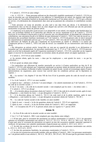 3o
L’article L. 133-5-8 est ainsi rédigé :
« Art. L. 133-5-8. – Toute personne utilisant un des dispositifs simplifiés mentionnés à l’article L. 133-5-6 est
tenue de procéder par voie dématérialisée à son adhésion, à l’identification du salarié, du stagiaire aide familial
placé au pair, de l’accueillant familial ou du particulier mentionné au 8o
du même article L. 133-5-6 qui a effectué
un service, à la déclaration des rémunérations dues ainsi qu’au paiement des cotisations et contributions sociales
dues.
« Cette personne est tenue de procéder, au plus tard à une date fixée par décret, à la déclaration des
rémunérations dues au titre de chaque mois au cours duquel une activité a été effectuée par une des personnes
mentionnées au premier alinéa du présent article.
« L’employeur ou le particulier ayant recours à ces dispositifs et son salarié, son stagiaire aide familial placé au
pair, son accueillant familial ou le particulier qui effectue un service mentionné au 8o
de l’article L. 133-5-6
reçoivent, le cas échéant et chacun pour ce qui les concerne, par voie dématérialisée, un décompte des cotisations et
contributions, une attestation fiscale et le bulletin de paie mentionné à l’article L. 3243-2 du code du travail ou, à
destination des accueillants familiaux mentionnés au 7o
de l’article L. 133-5-6 du présent code, le relevé mensuel
des rémunérations et indemnités prévues aux 1o
à 4o
de l’article L. 442-1 du code de l’action sociale et des familles.
La délivrance du bulletin de paie par l’organisme de recouvrement au salarié se substitue à sa remise par
l’employeur prévue à l’article L. 3243-2 du code du travail. Les modalités de ces transmissions sont fixées par
décret.
« Par dérogation au présent article, lorsqu’elles ne sont pas en capacité de procéder à ces déclarations et
formalités par voie dématérialisée, les personnes mentionnées aux 3o
, 5o
, 6o
et 7o
de l’article L. 133-5-6 peuvent,
après en avoir fait la demande auprès de l’organisme mentionné à l’article L. 133-5-10, y procéder sur des supports
papier et recevoir les documents mentionnés au troisième alinéa du présent article sur papier également. » ;
4o
L’article L. 133-5-10 est ainsi modifié :
a) Au premier alinéa, après les mots : « dues par les employeurs », sont ajoutés les mots : « ou par les
particuliers » ;
b) Il est ajouté un alinéa ainsi rédigé :
« Les particuliers qui effectuent de manière ponctuelle un service à d’autres particuliers au titre du 8o
de
l’article L. 133-5-6 sont informés par l’organisme mentionné au premier alinéa du présent article qu’ils peuvent
être tenus, le cas échéant, d’effectuer d’autres formalités de nature fiscale, sociale ou économique auprès d’autres
administrations ou organismes, pour exercer leur activité dans les conditions prévues par la législation en
vigueur. »
III. – La section 1 du chapitre Ier
du titre VII du livre II de la première partie du code du travail est ainsi
modifiée :
1o
Le A de l’article L. 1271-1 est ainsi modifié :
a) Après le mot : « déclarer », la fin du 1o
est ainsi rédigée : « les salariés mentionnés au 3o
de l’article L. 133-5-6
du code de la sécurité sociale ; »
b) Au 2o
, les mots : « du code de la sécurité sociale » sont remplacés par les mots : « du même code » ;
2o
L’article L. 1271-2 est abrogé.
IV. – A la dernière phrase du premier alinéa de l’article L. 243-1-2 du code de la sécurité sociale, après le mot :
« obligations », sont insérés les mots : « et par dérogation à l’article L. 241-8 ».
V. – A la deuxième phrase de l’article L. 741-1-1 du code rural et de la pêche maritime, après le mot :
« obligations », sont insérés les mots : « et par dérogation au premier alinéa de l’article L. 741-20 ».
VI. – Le code de l’action sociale et des familles est ainsi modifié :
1o
Après le mot : « travail », la fin du quatrième alinéa de l’article L. 232-15 est supprimée ;
2o
Après le mot : « travail », la fin du dixième alinéa de l’article L. 442-1 est supprimée.
VII. – A l’exception des IV et V, le présent article entre en vigueur le 1er
janvier 2019.
Article 15
I. – Le livre II du code de la sécurité sociale est ainsi modifié :
1o
Les 1o
à 3o
de l’article L. 200-1 sont remplacés par cinq alinéas ainsi rédigés :
« 1o
D’une part, pour le versement des prestations en espèces mentionnées à l’article L. 311-1, les personnes
salariées ou assimilées mentionnées aux articles L. 311-2, L. 311-3, L. 311-6, L. 381-1, L. 382-1 et L. 382-31 et,
d’autre part, pour le versement des prestations en espèces au titre des assurances maladie, maternité, paternité et
vieillesse, les personnes non salariées mentionnées respectivement aux articles L. 611-1 et L. 631-1 ;
« 2o
Au titre des accidents du travail et des maladies professionnelles, les personnes mentionnées aux articles
L. 412-1, L. 412-2 et L. 412-9 ;
« 3o
Au titre des prestations familiales, les personnes mentionnées à l’article L. 512-1 ;
« 4o
Au titre de la protection universelle maladie, telle que définie à l’article L. 160-1, les personnes mentionnées
au 1o
du présent article et aux articles L. 381-4, L. 381-20, L. 381-25 et L. 381-30 ainsi que les personnes inactives
31 décembre 2017 JOURNAL OFFICIEL DE LA RÉPUBLIQUE FRANÇAISE Texte 1 sur 173
 