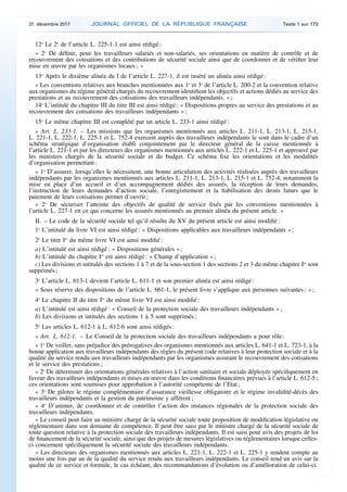12o
Le 2o
de l’article L. 225-1-1 est ainsi rédigé :
« 2o
De définir, pour les travailleurs salariés et non-salariés, ses orientations en matière de contrôle et de
recouvrement des cotisations et des contributions de sécurité sociale ainsi que de coordonner et de vérifier leur
mise en œuvre par les organismes locaux ; »
13o
Après le dixième alinéa du I de l’article L. 227-1, il est inséré un alinéa ainsi rédigé :
« Les conventions relatives aux branches mentionnées aux 1o
et 3o
de l’article L. 200-2 et la convention relative
aux organismes du régime général chargés du recouvrement identifient les objectifs et actions dédiés au service des
prestations et au recouvrement des cotisations des travailleurs indépendants. » ;
14o
L’intitulé du chapitre III du titre III est ainsi rédigé : « Dispositions propres au service des prestations et au
recouvrement des cotisations des travailleurs indépendants » ;
15o
Le même chapitre III est complété par un article L. 233-1 ainsi rédigé :
« Art. L. 233-1. – Les missions que les organismes mentionnés aux articles L. 211-1, L. 213-1, L. 215-1,
L. 221-1, L. 222-1, L. 225-1 et L. 752-4 exercent auprès des travailleurs indépendants le sont dans le cadre d’un
schéma stratégique d’organisation établi conjointement par le directeur général de la caisse mentionnée à
l’article L. 221-1 et par les directeurs des organismes mentionnés aux articles L. 222-1 et L. 225-1 et approuvé par
les ministres chargés de la sécurité sociale et du budget. Ce schéma fixe les orientations et les modalités
d’organisation permettant :
« 1o
D’assurer, lorsqu’elles le nécessitent, une bonne articulation des activités réalisées auprès des travailleurs
indépendants par les organismes mentionnés aux articles L. 211-1, L. 213-1, L. 215-1 et L. 752-4, notamment la
mise en place d’un accueil et d’un accompagnement dédiés des assurés, la réception de leurs demandes,
l’instruction de leurs demandes d’action sociale, l’enregistrement et la fiabilisation des droits futurs que le
paiement de leurs cotisations permet d’ouvrir ;
« 2o
De sécuriser l’atteinte des objectifs de qualité de service fixés par les conventions mentionnées à
l’article L. 227-1 en ce qui concerne les assurés mentionnés au premier alinéa du présent article. »
II. – Le code de la sécurité sociale tel qu’il résulte du XV du présent article est ainsi modifié :
1o
L’intitulé du livre VI est ainsi rédigé : « Dispositions applicables aux travailleurs indépendants » ;
2o
Le titre Ier
du même livre VI est ainsi modifié :
a) L’intitulé est ainsi rédigé : « Dispositions générales » ;
b) L’intitulé du chapitre Ier
est ainsi rédigé : « Champ d’application » ;
c) Les divisions et intitulés des sections 1 à 7 et de la sous-section 1 des sections 2 et 3 du même chapitre Ier
sont
supprimés ;
3o
L’article L. 613-1 devient l’article L. 611-1 et son premier alinéa est ainsi rédigé :
« Sous réserve des dispositions de l’article L. 661-1, le présent livre s’applique aux personnes suivantes : » ;
4o
Le chapitre II du titre Ier
du même livre VI est ainsi modifié :
a) L’intitulé est ainsi rédigé : « Conseil de la protection sociale des travailleurs indépendants » ;
b) Les divisions et intitulés des sections 1 à 5 sont supprimés ;
5o
Les articles L. 612-1 à L. 612-6 sont ainsi rédigés :
« Art. L. 612-1. – Le Conseil de la protection sociale des travailleurs indépendants a pour rôle :
« 1o
De veiller, sans préjudice des prérogatives des organismes mentionnés aux articles L. 641-1 et L. 723-1, à la
bonne application aux travailleurs indépendants des règles du présent code relatives à leur protection sociale et à la
qualité du service rendu aux travailleurs indépendants par les organismes assurant le recouvrement des cotisations
et le service des prestations ;
« 2o
De déterminer des orientations générales relatives à l’action sanitaire et sociale déployée spécifiquement en
faveur des travailleurs indépendants et mises en œuvre dans les conditions financières prévues à l’article L. 612-5 ;
ces orientations sont soumises pour approbation à l’autorité compétente de l’Etat ;
« 3o
De piloter le régime complémentaire d’assurance vieillesse obligatoire et le régime invalidité-décès des
travailleurs indépendants et la gestion du patrimoine y afférent ;
« 4o
D’animer, de coordonner et de contrôler l’action des instances régionales de la protection sociale des
travailleurs indépendants.
« Le conseil peut faire au ministre chargé de la sécurité sociale toute proposition de modification législative ou
réglementaire dans son domaine de compétence. Il peut être saisi par le ministre chargé de la sécurité sociale de
toute question relative à la protection sociale des travailleurs indépendants. Il est saisi pour avis des projets de loi
de financement de la sécurité sociale, ainsi que des projets de mesures législatives ou réglementaires lorsque celles-
ci concernent spécifiquement la sécurité sociale des travailleurs indépendants.
« Les directeurs des organismes mentionnés aux articles L. 221-1, L. 222-1 et L. 225-1 y rendent compte au
moins une fois par an de la qualité du service rendu aux travailleurs indépendants. Le conseil rend un avis sur la
qualité de ce service et formule, le cas échéant, des recommandations d’évolution ou d’amélioration de celui-ci.
31 décembre 2017 JOURNAL OFFICIEL DE LA RÉPUBLIQUE FRANÇAISE Texte 1 sur 173
 