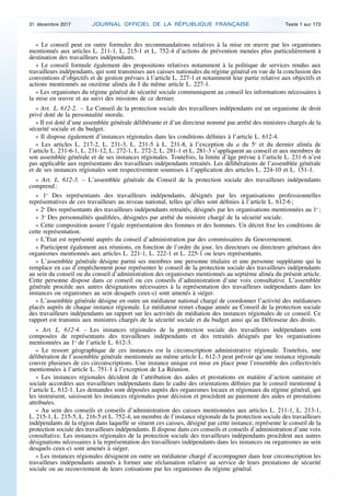 « Le conseil peut en outre formuler des recommandations relatives à la mise en œuvre par les organismes
mentionnés aux articles L. 211-1, L. 215-1 et L. 752-4 d’actions de prévention menées plus particulièrement à
destination des travailleurs indépendants.
« Le conseil formule également des propositions relatives notamment à la politique de services rendus aux
travailleurs indépendants, qui sont transmises aux caisses nationales du régime général en vue de la conclusion des
conventions d’objectifs et de gestion prévues à l’article L. 227-1 et notamment leur partie relative aux objectifs et
actions mentionnés au onzième alinéa du I du même article L. 227-1.
« Les organismes du régime général de sécurité sociale communiquent au conseil les informations nécessaires à
la mise en œuvre et au suivi des missions de ce dernier.
« Art. L. 612-2. – Le Conseil de la protection sociale des travailleurs indépendants est un organisme de droit
privé doté de la personnalité morale.
« Il est doté d’une assemblée générale délibérante et d’un directeur nommé par arrêté des ministres chargés de la
sécurité sociale et du budget.
« Il dispose également d’instances régionales dans les conditions définies à l’article L. 612-4.
« Les articles L. 217-2, L. 231-3, L. 231-5 à L. 231-8, à l’exception du a du 5o
et du dernier alinéa de
l’article L. 231-6-1, L. 231-12, L. 272-1, L. 272-2, L. 281-1 et L. 281-3 s’appliquent au conseil et aux membres de
son assemblée générale et de ses instances régionales. Toutefois, la limite d’âge prévue à l’article L. 231-6 n’est
pas applicable aux représentants des travailleurs indépendants retraités. Les délibérations de l’assemblée générale
et de ses instances régionales sont respectivement soumises à l’application des articles L. 224-10 et L. 151-1.
« Art. L. 612-3. – L’assemblée générale du Conseil de la protection sociale des travailleurs indépendants
comprend :
« 1o
Des représentants des travailleurs indépendants, désignés par les organisations professionnelles
représentatives de ces travailleurs au niveau national, telles qu’elles sont définies à l’article L. 612-6 ;
« 2o
Des représentants des travailleurs indépendants retraités, désignés par les organisations mentionnées au 1o
;
« 3o
Des personnalités qualifiées, désignées par arrêté du ministre chargé de la sécurité sociale.
« Cette composition assure l’égale représentation des femmes et des hommes. Un décret fixe les conditions de
cette représentation.
« L’Etat est représenté auprès du conseil d’administration par des commissaires du Gouvernement.
« Participent également aux réunions, en fonction de l’ordre du jour, les directeurs ou directeurs généraux des
organismes mentionnés aux articles L. 221-1, L. 222-1 et L. 225-1 ou leurs représentants.
« L’assemblée générale désigne parmi ses membres une personne titulaire et une personne suppléante qui la
remplace en cas d’empêchement pour représenter le conseil de la protection sociale des travailleurs indépendants
au sein du conseil ou du conseil d’administration des organismes mentionnés au septième alinéa du présent article.
Cette personne dispose dans ce conseil ou ces conseils d’administration d’une voix consultative. L’assemblée
générale procède aux autres désignations nécessaires à la représentation des travailleurs indépendants dans les
instances ou organismes au sein desquels ceux-ci sont amenés à siéger.
« L’assemblée générale désigne en outre un médiateur national chargé de coordonner l’activité des médiateurs
placés auprès de chaque instance régionale. Le médiateur remet chaque année au Conseil de la protection sociale
des travailleurs indépendants un rapport sur les activités de médiation des instances régionales de ce conseil. Ce
rapport est transmis aux ministres chargés de la sécurité sociale et du budget ainsi qu’au Défenseur des droits.
« Art. L. 612-4. – Les instances régionales de la protection sociale des travailleurs indépendants sont
composées de représentants des travailleurs indépendants et des retraités désignés par les organisations
mentionnées au 1o
de l’article L. 612-3.
« Le ressort géographique de ces instances est la circonscription administrative régionale. Toutefois, une
délibération de l’assemblée générale mentionnée au même article L. 612-3 peut prévoir qu’une instance régionale
couvre plusieurs de ces circonscriptions. Une instance unique est mise en place pour l’ensemble des collectivités
mentionnées à l’article L. 751-1 à l’exception de La Réunion.
« Les instances régionales décident de l’attribution des aides et prestations en matière d’action sanitaire et
sociale accordées aux travailleurs indépendants dans le cadre des orientations définies par le conseil mentionné à
l’article L. 612-1. Les demandes sont déposées auprès des organismes locaux et régionaux du régime général, qui
les instruisent, saisissent les instances régionales pour décision et procèdent au paiement des aides et prestations
attribuées.
« Au sein des conseils et conseils d’administration des caisses mentionnées aux articles L. 211-1, L. 213-1,
L. 215-1, L. 215-5, L. 216-5 et L. 752-4, un membre de l’instance régionale de la protection sociale des travailleurs
indépendants de la région dans laquelle se situent ces caisses, désigné par cette instance, représente le conseil de la
protection sociale des travailleurs indépendants. Il dispose dans ces conseils et conseils d’administration d’une voix
consultative. Les instances régionales de la protection sociale des travailleurs indépendants procèdent aux autres
désignations nécessaires à la représentation des travailleurs indépendants dans les instances ou organismes au sein
desquels ceux-ci sont amenés à siéger.
« Les instances régionales désignent en outre un médiateur chargé d’accompagner dans leur circonscription les
travailleurs indépendants amenés à former une réclamation relative au service de leurs prestations de sécurité
sociale ou au recouvrement de leurs cotisations par les organismes du régime général.
31 décembre 2017 JOURNAL OFFICIEL DE LA RÉPUBLIQUE FRANÇAISE Texte 1 sur 173
 