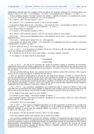 indépendants effectuée dans des conditions fixées par décret, les montants minimaux de cotisations prévus aux
articles L. 621-1 et L. 633-1 » et la référence : « L. 635-5 » est remplacée par la référence : « L. 632-1 » ;
14o
Il est rétabli un chapitre V du titre Ier
du livre VI, intitulé : « Contrôle et sanctions » et comprenant les articles
L. 615-1 à L. 615-5 tels qu’ils résultent des 15o
à 19o
du présent II ;
15o
L’article L. 652-7 devient l’article L. 615-1 ;
16o
L’article L. 637-1, qui devient l’article L. 615-2, est ainsi modifié :
a) Au premier alinéa, après le mot : « personnes », sont insérés les mots : « mentionnées à l’article L. 611-1 » et
la référence : « L. 652-7 » est remplacée par la référence : « L. 615-1 » ;
b) Le dernier alinéa est supprimé ;
17o
L’article L. 637-2 devient l’article L. 615-3 ;
18o
L’article L. 652-4 devient l’article L. 615-4 et son premier alinéa est ainsi modifié :
a) Les mots : « toute personne légalement tenue » sont remplacés par les mots : « tout travailleur indépendant
légalement tenu » ;
b) Les mots : « institué par le présent livre et » sont supprimés ;
c) Est ajoutée une phrase ainsi rédigée : « Ces dispositions ne s’appliquent pas pour les contrats d’assurance
complémentaire en matière de santé. » ;
19o
Il est rétabli un article L. 615-5 ainsi rédigé :
« Art. L. 615-5. – Les dispositions du chapitre VII du titre VII du livre III sont applicables aux prestations
servies aux bénéficiaires du présent livre. » ;
20o
L’intitulé du titre II du livre VI est ainsi rédigé : « Assurance maladie, maternité » ;
21o
Le chapitre Ier
du même titre II est ainsi rédigé :
« CHAPITRE Ier
« COTISATIONS
« Art. L. 621-1. – Au titre de la couverture des risques d’assurance maladie et maternité, les travailleurs
indépendants entrant dans le champ d’application de l’article L. 622-1 sont redevables d’une cotisation assise sur
leurs revenus d’activité selon les modalités prévues aux articles L. 131-6 à L. 131-6-2 et L. 133-6-8, dont le taux est
fixé par décret.
« Ce taux peut être réduit par décret, sans toutefois pouvoir être inférieur au taux fixé à l’article L. 621-2, pour la
fraction de ces revenus qui dépasse un plafond fixé par décret.
« Pour les travailleurs indépendants ne relevant pas des dispositions prévues à l’article L. 133-6-8 dont les
revenus sont inférieurs à un montant fixé par décret, cette cotisation est calculée sur ce montant. Dans ce cas, le
taux mentionné au premier alinéa du présent article fait l’objet d’une réduction qui décroît, dans des conditions
fixées par décret, en fonction des revenus des personnes concernées. Le bénéfice de cette réduction s’ajoute à celui
de la réduction mentionnée à l’article L. 621-3 sans toutefois que le total des deux réductions puisse conduire à
l’application d’un taux inférieur à celui fixé à l’article L. 621-2.
« Art. L. 621-2. – Les travailleurs indépendants qui n’entrent pas dans le champ de l’article L. 622-1 sont
redevables pour la couverture des risques maladie et maternité d’une cotisation assise sur leurs revenus d’activité
dont le taux est fixé par décret, dans la limite de celui mentionné au premier alinéa de l’article L. 621-1. » ;
22o
Le chapitre II du même titre II est ainsi modifié :
a) L’intitulé est ainsi rédigé : « Prestations maladie en espèces » ;
b) Il comprend l’article L. 622-1 tel qu’il résulte du c du présent 22o
et les articles L. 622-2 et L. 622-3 tels qu’ils
résultent des 23o
et 24o
du présent II ;
c) L’article L. 622-1 est ainsi rédigé :
« Art. L. 622-1. – Sous réserve d’adaptation par décret, les assurés mentionnés au présent livre, excepté ceux
mentionnés aux articles L. 640-1 et L. 723-1, bénéficient en cas de maladie de prestations en espèces qui sont
calculées, liquidées et servies dans les conditions définies aux articles L. 321-1, L. 321-2, L. 323-1, L. 323-3,
L. 323-3-1, L. 323-6 et L. 323-7. » ;
23o
L’article L. 613-20, qui devient l’article L. 622-2, est ainsi modifié :
a) Les deux premiers alinéas sont remplacés par un alinéa ainsi rédigé :
« Les prestations supplémentaires peuvent être instituées, modifiées ou supprimées par décret pour les assurés
mentionnés à l’article L. 622-1, sur proposition du Conseil de la protection sociale des travailleurs indépendants, et
pour une ou plusieurs catégories de professions libérales sur proposition conjointe du conseil précité et des sections
professionnelles correspondantes mentionnées à l’article L. 641-1 ou, s’agissant des avocats, du conseil
d’administration de la Caisse nationale des barreaux français. L’équilibre financier est assuré dans le cadre des
catégories professionnelles correspondantes. » ;
31 décembre 2017 JOURNAL OFFICIEL DE LA RÉPUBLIQUE FRANÇAISE Texte 1 sur 173
 