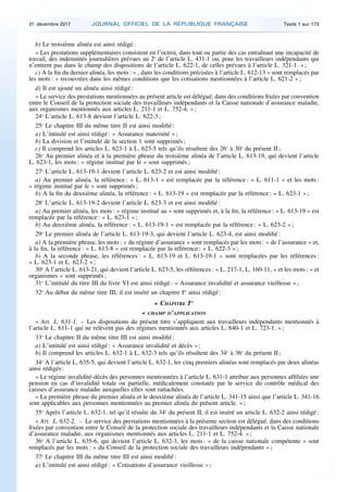 b) Le troisième alinéa est ainsi rédigé :
« Les prestations supplémentaires consistent en l’octroi, dans tout ou partie des cas entraînant une incapacité de
travail, des indemnités journalières prévues au 2o
de l’article L. 431-1 ou, pour les travailleurs indépendants qui
n’entrent pas dans le champ des dispositions de l’article L. 622-1, de celles prévues à l’article L. 321-1. » ;
c) A la fin du dernier alinéa, les mots : « , dans les conditions précisées à l’article L. 612-13 » sont remplacés par
les mots : « recouvrées dans les mêmes conditions que les cotisations mentionnées à l’article L. 621-2 » ;
d) Il est ajouté un alinéa ainsi rédigé :
« Le service des prestations mentionnées au présent article est délégué, dans des conditions fixées par convention
entre le Conseil de la protection sociale des travailleurs indépendants et la Caisse nationale d’assurance maladie,
aux organismes mentionnés aux articles L. 211-1 et L. 752-4. » ;
24o
L’article L. 613-8 devient l’article L. 622-3 ;
25o
Le chapitre III du même titre II est ainsi modifié :
a) L’intitulé est ainsi rédigé : « Assurance maternité » ;
b) La division et l’intitulé de la section 1 sont supprimés ;
c) Il comprend les articles L. 623-1 à L. 623-5 tels qu’ils résultent des 26o
à 30o
du présent II ;
26o
Au premier alinéa et à la première phrase du troisième alinéa de l’article L. 613-19, qui devient l’article
L. 623-1, les mots : « régime institué par le » sont supprimés ;
27o
L’article L. 613-19-1 devient l’article L. 623-2 et est ainsi modifié :
a) Au premier alinéa, la référence : « L. 613-1 » est remplacée par la référence : « L. 611-1 » et les mots :
« régime institué par le » sont supprimés ;
b) A la fin du deuxième alinéa, la référence : « L. 613-19 » est remplacée par la référence : « L. 623-1 » ;
28o
L’article L. 613-19-2 devient l’article L. 623-3 et est ainsi modifié :
a) Au premier alinéa, les mots : « régime institué au » sont supprimés et, à la fin, la référence : « L. 613-19 » est
remplacée par la référence : « L. 623-1 » ;
b) Au deuxième alinéa, la référence : « L. 613-19-1 » est remplacée par la référence : « L. 623-2 » ;
29o
Le premier alinéa de l’article L. 613-19-3, qui devient l’article L. 623-4, est ainsi modifié :
a) A la première phrase, les mots : « du régime d’assurance » sont remplacés par les mots : « de l’assurance » et,
à la fin, la référence : « L. 613-8 » est remplacée par la référence : « L. 622-3 » ;
b) A la seconde phrase, les références : « L. 613-19 et L. 613-19-1 » sont remplacées par les références :
« L. 623-1 et L. 623-2 » ;
30o
A l’article L. 613-21, qui devient l’article L. 623-5, les références : « L. 217-1, L. 160-11, » et les mots : « et
organismes » sont supprimés ;
31o
L’intitulé du titre III du livre VI est ainsi rédigé : « Assurance invalidité et assurance vieillesse » ;
32o
Au début du même titre III, il est inséré un chapitre Ier
ainsi rédigé :
« CHAPITRE Ier
« CHAMP D’APPLICATION
« Art. L. 631-1. – Les dispositions du présent titre s’appliquent aux travailleurs indépendants mentionnés à
l’article L. 611-1 qui ne relèvent pas des régimes mentionnés aux articles L. 640-1 et L. 723-1. » ;
33o
Le chapitre II du même titre III est ainsi modifié :
a) L’intitulé est ainsi rédigé : « Assurance invalidité et décès » ;
b) Il comprend les articles L. 632-1 à L. 632-3 tels qu’ils résultent des 34o
à 36o
du présent II ;
34o
A l’article L. 635-5, qui devient l’article L. 632-1, les cinq premiers alinéas sont remplacés par deux alinéas
ainsi rédigés :
« Le régime invalidité-décès des personnes mentionnées à l’article L. 631-1 attribue aux personnes affiliées une
pension en cas d’invalidité totale ou partielle, médicalement constatée par le service du contrôle médical des
caisses d’assurance maladie auxquelles elles sont rattachées.
« La première phrase du premier alinéa et le deuxième alinéa de l’article L. 341-15 ainsi que l’article L. 341-16
sont applicables aux personnes mentionnées au premier alinéa du présent article. » ;
35o
Après l’article L. 632-1, tel qu’il résulte du 34o
du présent II, il est inséré un article L. 632-2 ainsi rédigé :
« Art. L. 632-2. – Le service des prestations mentionnées à la présente section est délégué, dans des conditions
fixées par convention entre le Conseil de la protection sociale des travailleurs indépendants et la Caisse nationale
d’assurance maladie, aux organismes mentionnés aux articles L. 211-1 et L. 752-4. » ;
36o
A l’article L. 635-6, qui devient l’article L. 632-3, les mots : « de la caisse nationale compétente » sont
remplacés par les mots : « du Conseil de la protection sociale des travailleurs indépendants » ;
37o
Le chapitre III du même titre III est ainsi modifié :
a) L’intitulé est ainsi rédigé : « Cotisations d’assurance vieillesse » ;
31 décembre 2017 JOURNAL OFFICIEL DE LA RÉPUBLIQUE FRANÇAISE Texte 1 sur 173
 