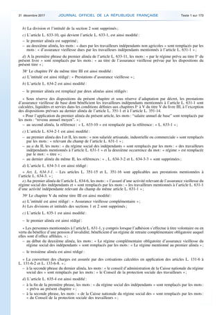 b) La division et l’intitulé de la section 2 sont supprimés ;
c) L’article L. 633-10, qui devient l’article L. 633-1, est ainsi modifié :
– le premier alinéa est supprimé ;
– au deuxième alinéa, les mots : « dues par les travailleurs indépendants non agricoles » sont remplacés par les
mots : « d’assurance vieillesse dues par les travailleurs indépendants mentionnés à l’article L. 631-1 » ;
d) A la première phrase du premier alinéa de l’article L. 633-11, les mots : « par le régime prévu au titre Ier
du
présent livre » sont remplacés par les mots : « au titre de l’assurance vieillesse prévue par les dispositions du
présent titre » ;
38o
Le chapitre IV du même titre III est ainsi modifié :
a) L’intitulé est ainsi rédigé : « Prestations d’assurance vieillesse » ;
b) L’article L. 634-2 est ainsi modifié :
– le premier alinéa est remplacé par deux alinéas ainsi rédigés :
« Sous réserve des dispositions du présent chapitre et sous réserve d’adaptation par décret, les prestations
d’assurance vieillesse de base dont bénéficient les travailleurs indépendants mentionnés à l’article L. 631-1 sont
calculées, liquidées et servies dans les conditions définies aux chapitres Ier
à V du titre V du livre III, à l’exception
des dispositions prévues au dernier alinéa de l’article L. 351-1 et à l’article L. 351-14.
« Pour l’application du premier alinéa du présent article, les mots : “salaire annuel de base” sont remplacés par
les mots : “revenu annuel moyen”. » ;
– au second alinéa, la référence : « L. 633-10 » est remplacée par la référence : « L. 633-1 » ;
c) L’article L. 634-2-1 est ainsi modifié :
– au premier alinéa des I et II, les mots : « non salariée artisanale, industrielle ou commerciale » sont remplacés
par les mots : « relevant du champ de l’article L. 631-1 » ;
– au a du II, les mots : « du régime social des indépendants » sont remplacés par les mots : « des travailleurs
indépendants mentionnés à l’article L. 631-1 » et la deuxième occurrence du mot : « régime » est remplacée
par le mot : « titre » ;
– au dernier alinéa du même II, les références : « , L. 634-3-2 et L. 634-3-3 » sont supprimées ;
d) L’article L. 634-3-1 est ainsi rédigé :
« Art. L. 634-3-1. – Les articles L. 351-15 et L. 351-16 sont applicables aux prestations mentionnées à
l’article L. 634-3. » ;
e) Au premier alinéa de l’article L. 634-6, les mots : « l’assuré d’une activité relevant de l’assurance vieillesse du
régime social des indépendants et » sont remplacés par les mots : « les travailleurs mentionnés à l’article L. 631-1
d’une activité indépendante relevant du champ du même article L. 631-1 » ;
39o
Le chapitre V du même titre III est ainsi modifié :
a) L’intitulé est ainsi rédigé : « Assurance vieillesse complémentaire » ;
b) Les divisions et intitulés des sections 1 et 2 sont supprimés ;
c) L’article L. 635-1 est ainsi modifié :
– le premier alinéa est ainsi rédigé :
« Les personnes mentionnées à l’article L. 631-1, y compris lorsque l’adhésion s’effectue à titre volontaire ou en
vertu du bénéfice d’une pension d’invalidité, bénéficient d’un régime de retraite complémentaire obligatoire auquel
elles sont d’office affiliées. » ;
– au début du deuxième alinéa, les mots : « Le régime complémentaire obligatoire d’assurance vieillesse du
régime social des indépendants » sont remplacés par les mots : « Le régime mentionné au premier alinéa » ;
– le troisième alinéa est ainsi rédigé :
« La couverture des charges est assurée par des cotisations calculées en application des articles L. 131-6 à
L. 131-6-2 et L. 133-6-8. » ;
– à la seconde phrase du dernier alinéa, les mots : « le conseil d’administration de la Caisse nationale du régime
social des » sont remplacés par les mots : « le Conseil de la protection sociale des travailleurs » ;
d) L’article L. 635-4 est ainsi modifié :
– à la fin de la première phrase, les mots : « du régime social des indépendants » sont remplacés par les mots :
« prévu au présent chapitre » ;
– à la seconde phrase, les mots : « de la Caisse nationale du régime social des » sont remplacés par les mots :
« du Conseil de la protection sociale des travailleurs » ;
31 décembre 2017 JOURNAL OFFICIEL DE LA RÉPUBLIQUE FRANÇAISE Texte 1 sur 173
 