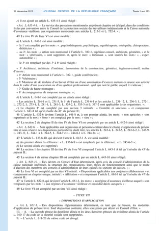 e) Il est ajouté un article L. 635-4-1 ainsi rédigé :
« Art. L. 635-4-1. – Le service des prestations mentionnées au présent chapitre est délégué, dans des conditions
fixées par convention entre le Conseil de la protection sociale des travailleurs indépendants et la Caisse nationale
d’assurance vieillesse, aux organismes mentionnés aux articles L. 215-1 et L. 752-4. » ;
40o
Le titre IV du livre VI est ainsi modifié :
a) L’article L. 640-1 est ainsi modifié :
– le 1o
est complété par les mots : « , psychothérapeute, psychologue, ergothérapeute, ostéopathe, chiropracteur,
diététicien » ;
– au 2o
, les mots : « artiste non mentionné à l’article L. 382-1, ingénieur-conseil, architecte, géomètre, » et le
mot : « vétérinaire, » sont supprimés et, après le mot : « tribunaux », sont insérés les mots : « , expert
automobile » ;
– le 3o
est remplacé par des 3o
à 8o
ainsi rédigés :
« 3o
Architecte, architecte d’intérieur, économiste de la construction, géomètre, ingénieur-conseil, maître
d’œuvre ;
« 4o
Artiste non mentionné à l’article L. 382-1, guide conférencier ;
« 5o
Vétérinaire ;
« 6o
Moniteur de ski titulaire d’un brevet d’Etat ou d’une autorisation d’exercer mettant en œuvre son activité
dans le cadre d’une association ou d’un syndicat professionnel, quel que soit le public auquel il s’adresse ;
« 7o
Guide de haute montagne ;
« 8o
Accompagnateur de moyenne montagne. » ;
b) L’article L. 641-1 est complété par un alinéa ainsi rédigé :
« Les articles L. 216-1 et L. 231-5, le 1o
de l’article L. 231-6-1 et les articles L. 231-12, L. 256-3, L. 272-1,
L. 272-2, L. 273-1, L. 281-1, L. 281-3, L. 355-2, L. 355-3 et L. 377-2 sont applicables à ces organismes. » ;
c) Le chapitre Ier
est complété par une section 3 intitulée : « Contrôle et sanctions » et comprenant
l’article L. 641-8 tel qu’il résulte du 41o
du présent II ;
41o
L’article L. 652-6 devient l’article L. 641-8 et, à son premier alinéa, les mots : « non agricoles » sont
supprimés et le mot : « livre » est remplacé par le mot : « titre » ;
42o
La section 2 du chapitre II du titre IV du livre VI est complétée par un article L. 642-6 ainsi rédigé :
« Art. L. 642-6. – Sont applicables aux organismes et personnes entrant dans le champ d’application du présent
titre et sous réserve des dispositions particulières dudit titre, les articles L. 243-4, L. 243-5, L. 243-6-2, L. 243-9,
L. 243-11, L. 244-1 à L. 244-5, L. 244-7 et L. 244-8-1 à L. 244-14. » ;
43o
L’article L. 133-6-10, qui devient l’article L. 643-1 A, est ainsi modifié :
a) Au premier alinéa, la référence : « L. 133-6-9 » est remplacée par la référence : « L. 243-6-3 » ;
b) Le second alinéa est supprimé ;
44o
La section 1 du chapitre III du titre IV du livre VI comprend l’article L. 643-1 A tel qu’il résulte du 43o
du
présent II ;
45o
La section 4 du même chapitre III est complétée par un article L. 643-10 ainsi rédigé :
« Art. L. 643-10. – Des décrets en Conseil d’Etat déterminent, après avis du conseil d’administration de la
caisse nationale intéressée, la structure des organisations, leurs règles de fonctionnement ainsi que le mode
d’élection des membres des conseils d’administration de leurs caisses ou sections de caisses. » ;
46o
Le livre VI est complété par un titre VI intitulé : « Dispositions applicables aux conjoints collaborateurs » et
comprenant un chapitre unique, intitulé : « Affiliation » et comprenant l’article L. 661-1 tel qu’il résulte du 47o
du
présent II ;
47o
A l’article L. 622-8, qui devient l’article L. 661-1, les mots : « au régime d’assurance vieillesse auquel » sont
remplacés par les mots : « aux régimes d’assurance vieillesse et invalidité-décès auxquels » ;
48o
Le livre VI est complété par un titre VII ainsi rédigé :
« TITRE VII
« DISPOSITIONS D’APPLICATION
« Art. L. 671-1. – Des dispositions réglementaires déterminent, en tant que de besoin, les modalités
d’application du présent livre. Sauf disposition contraire, elles sont prises par décret en Conseil d’Etat. »
III. – A. – La seconde phrase du deuxième alinéa et les deux dernières phrases du troisième alinéa de l’article
L. 160-17 du code de la sécurité sociale sont supprimées.
B. – L’article L. 611-20 du même code est abrogé.
31 décembre 2017 JOURNAL OFFICIEL DE LA RÉPUBLIQUE FRANÇAISE Texte 1 sur 173
 