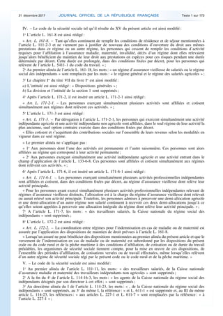 IV. – Le code de la sécurité sociale tel qu’il résulte du XV du présent article est ainsi modifié :
1o
L’article L. 161-8 est ainsi rédigé :
« Art. L. 161-8. – Tant qu’elles continuent de remplir les conditions de résidence et de séjour mentionnées à
l’article L. 111-2-3 et ne viennent pas à justifier de nouveau des conditions d’ouverture du droit aux mêmes
prestations dans ce régime ou un autre régime, les personnes qui cessent de remplir les conditions d’activité
requises pour l’affiliation à l’assurance maladie, maternité, invalidité, décès d’un régime dont elles relevaient
jusqu’alors bénéficient du maintien de leur droit aux prestations en espèces pour ces risques pendant une durée
déterminée par décret. Cette durée est prolongée, dans des conditions fixées par décret, pour les personnes qui
relèvent de l’article L. 5411-1 du code du travail. » ;
2o
Au premier alinéa de l’article L. 161-18, les mots : « un régime d’assurance vieillesse de salariés ou le régime
social des indépendants » sont remplacés par les mots : « le régime général et le régime des salariés agricoles » ;
3o
Le chapitre Ier
du titre VII du livre Ier
est ainsi modifié :
a) L’intitulé est ainsi rédigé : « Dispositions générales » ;
b) La division et l’intitulé de la section 1 sont supprimés ;
4o
Après l’article L. 171-2, il est inséré un article L. 171-2-1 ainsi rédigé :
« Art. L. 171-2-1. – Les personnes exerçant simultanément plusieurs activités sont affiliées et cotisent
simultanément aux régimes dont relèvent ces activités. » ;
5o
L’article L. 171-3 est ainsi rédigé :
« Art. L. 171-3. – Par dérogation à l’article L. 171-2-1, les personnes qui exercent simultanément une activité
indépendante agricole et une activité indépendante non agricole sont affiliées, dans le seul régime de leur activité la
plus ancienne, sauf option contraire exercée dans des conditions fixées par décret.
« Elles cotisent et s’acquittent des contributions sociales sur l’ensemble de leurs revenus selon les modalités en
vigueur dans ce seul régime.
« Le premier alinéa ne s’applique pas :
« 1o
Aux personnes dont l’une des activités est permanente et l’autre saisonnière. Ces personnes sont alors
affiliées au régime qui correspond à leur activité permanente ;
« 2o
Aux personnes exerçant simultanément une activité indépendante agricole et une activité entrant dans le
champ d’application de l’article L. 133-6-8. Ces personnes sont affiliées et cotisent simultanément aux régimes
dont relèvent ces activités. » ;
6o
Après l’article L. 171-6, il est inséré un article L. 171-6-1 ainsi rédigé :
« Art. L. 171-6-1. – Les personnes exerçant simultanément plusieurs activités professionnelles indépendantes
sont affiliées et cotisent, dans des conditions fixées par décret, au régime d’assurance vieillesse dont relève leur
activité principale.
« Pour les personnes ayant exercé simultanément plusieurs activités professionnelles indépendantes relevant de
régimes d’assurance vieillesse distincts, l’allocation est à la charge du régime d’assurance vieillesse dont relevait
ou aurait relevé son activité principale. Toutefois, les personnes admises à percevoir une demi-allocation agricole
et une demi-allocation d’un autre régime non salarié continuent à recevoir ces deux demi-allocations jusqu’à ce
qu’elles soient appelées à percevoir une allocation intégrale du régime dont relève leur activité principale. » ;
7o
A l’article L. 171-7, les mots : « des travailleurs salariés, la Caisse nationale du régime social des
indépendants » sont supprimés ;
8o
L’article L. 172-2 est ainsi rédigé :
« Art. L. 172-2. – La coordination entre régimes pour l’indemnisation en cas de maladie ou de maternité est
assurée par l’application des dispositions de maintien de droit prévues à l’article L. 161-8.
« Lorsqu’un assuré ne peut bénéficier des dispositions mentionnées au premier alinéa du présent article et que le
versement de l’indemnisation en cas de maladie ou de maternité est subordonné par les dispositions du présent
code ou du code rural et de la pêche maritime à des conditions d’affiliation, de cotisation ou de durée du travail
préalables, les organismes de sécurité sociale tiennent compte, pour la mise en œuvre de ces dispositions, de
l’ensemble des périodes d’affiliation, de cotisations versées ou de travail effectuées, même lorsqu’elles relèvent
d’un autre régime de sécurité sociale régi par le présent code ou le code rural et de la pêche maritime. »
V. – Le code de la sécurité sociale est ainsi modifié :
1o
Au premier alinéa de l’article L. 111-11, les mots : « des travailleurs salariés, de la Caisse nationale
d’assurance maladie et maternité des travailleurs indépendants non agricoles » sont supprimés ;
2o
A la fin du 4o
de l’article L. 114-16-3, les mots : « les agents de la Caisse nationale du régime social des
indépendants désignés par son directeur à cet effet ; » sont supprimés ;
3o
Au deuxième alinéa du I de l’article L. 114-23, les mots : « , de la Caisse nationale du régime social des
indépendants » sont supprimés, au 3o
du même I, la référence : « et L. 611-1 » est supprimée et, au III du même
article L. 114-23, les références : « aux articles L. 227-1 et L. 611-7 » sont remplacées par la référence : « à
l’article L. 227-1 » ;
31 décembre 2017 JOURNAL OFFICIEL DE LA RÉPUBLIQUE FRANÇAISE Texte 1 sur 173
 