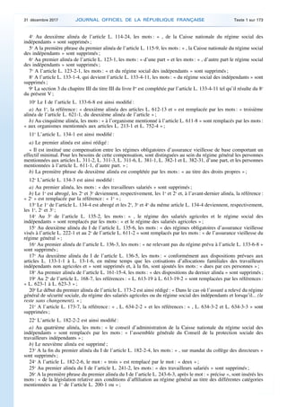 4o
Au deuxième alinéa de l’article L. 114-24, les mots : « , de la Caisse nationale du régime social des
indépendants » sont supprimés ;
5o
A la première phrase du premier alinéa de l’article L. 115-9, les mots : « , la Caisse nationale du régime social
des indépendants » sont supprimés ;
6o
Au premier alinéa de l’article L. 123-1, les mots : « d’une part » et les mots : « , d’autre part le régime social
des indépendants » sont supprimés ;
7o
A l’article L. 123-2-1, les mots : « et du régime social des indépendants » sont supprimés ;
8o
A l’article L. 133-1-4, qui devient l’article L. 133-4-11, les mots : « du régime social des indépendants » sont
supprimés ;
9o
La section 3 du chapitre III du titre III du livre Ier
est complétée par l’article L. 133-4-11 tel qu’il résulte du 8o
du présent V ;
10o
Le I de l’article L. 133-6-8 est ainsi modifié :
a) Au 1o
, la référence : « deuxième alinéa des articles L. 612-13 et » est remplacée par les mots : « troisième
alinéa de l’article L. 621-1, du deuxième alinéa de l’article » ;
b) Au cinquième alinéa, les mots : « à l’organisme mentionné à l’article L. 611-8 » sont remplacés par les mots :
« aux organismes mentionnés aux articles L. 213-1 et L. 752-4 » ;
11o
L’article L. 134-1 est ainsi modifié :
a) Le premier alinéa est ainsi rédigé :
« Il est institué une compensation entre les régimes obligatoires d’assurance vieillesse de base comportant un
effectif minimal. Pour les besoins de cette compensation, sont distinguées au sein du régime général les personnes
mentionnées aux articles L. 311-2, L. 311-3, L. 311-6, L. 381-1, L. 382-1 et L. 382-31, d’une part, et les personnes
mentionnées à l’article L. 611-1, d’autre part. » ;
b) La première phrase du deuxième alinéa est complétée par les mots : « au titre des droits propres » ;
12o
L’article L. 134-3 est ainsi modifié :
a) Au premier alinéa, les mots : « des travailleurs salariés » sont supprimés ;
b) Le 1o
est abrogé, les 2o
et 3o
deviennent, respectivement, les 1o
et 2o
et, à l’avant-dernier alinéa, la référence :
« 2o
» est remplacée par la référence : « 1o
» ;
13o
Le 1o
de l’article L. 134-4 est abrogé et les 2o
, 3o
et 4o
du même article L. 134-4 deviennent, respectivement,
les 1o
, 2o
et 3o
;
14o
Au 3o
de l’article L. 135-2, les mots : « , le régime des salariés agricoles et le régime social des
indépendants » sont remplacés par les mots : « et le régime des salariés agricoles » ;
15o
Au deuxième alinéa du I de l’article L. 135-6, les mots : « des régimes obligatoires d’assurance vieillesse
visés à l’article L. 222-1 et au 2o
de l’article L. 611-2 » sont remplacés par les mots : « de l’assurance vieillesse du
régime général » ;
16o
Au premier alinéa de l’article L. 136-3, les mots : « ne relevant pas du régime prévu à l’article L. 133-6-8 »
sont supprimés ;
17o
Au deuxième alinéa du I de l’article L. 136-5, les mots : « conformément aux dispositions prévues aux
articles L. 133-1-1 à L. 13-1-6, en même temps que les cotisations d’allocations familiales des travailleurs
indépendants non agricoles et » sont supprimés et, à la fin, sont ajoutés les mots : « dues par ces personnes » ;
18o
Au premier alinéa de l’article L. 161-15-4, les mots : « des dispositions du dernier alinéa » sont supprimés ;
19o
Au 2o
de l’article L. 168-7, les références : « L. 613-19 à L. 613-19-2 » sont remplacées par les références :
« L. 623-1 à L. 623-3 » ;
20o
Le début du premier alinéa de l’article L. 173-2 est ainsi rédigé : « Dans le cas où l’assuré a relevé du régime
général de sécurité sociale, du régime des salariés agricoles ou du régime social des indépendants et lorsqu’il... (le
reste sans changement). » ;
21o
A l’article L. 173-7, la référence : « , L. 634-2-2 » et les références : « , L. 634-3-2 et L. 634-3-3 » sont
supprimées ;
22o
L’article L. 182-2-2 est ainsi modifié :
a) Au quatrième alinéa, les mots : « le conseil d’administration de la Caisse nationale du régime social des
indépendants » sont remplacés par les mots : « l’assemblée générale du Conseil de la protection sociale des
travailleurs indépendants » ;
b) Le neuvième alinéa est supprimé ;
23o
A la fin du premier alinéa du I de l’article L. 182-2-4, les mots : « , sur mandat du collège des directeurs »
sont supprimés ;
24o
A l’article L. 182-2-6, le mot : « trois » est remplacé par le mot : « deux » ;
25o
Au premier alinéa du I de l’article L. 241-2, les mots : « des travailleurs salariés » sont supprimés ;
26o
A la première phrase du premier alinéa du I de l’article L. 243-6-3, après le mot : « précise », sont insérés les
mots : « de la législation relative aux conditions d’affiliation au régime général au titre des différentes catégories
mentionnées au 1o
de l’article L. 200-1 ou » ;
31 décembre 2017 JOURNAL OFFICIEL DE LA RÉPUBLIQUE FRANÇAISE Texte 1 sur 173
 