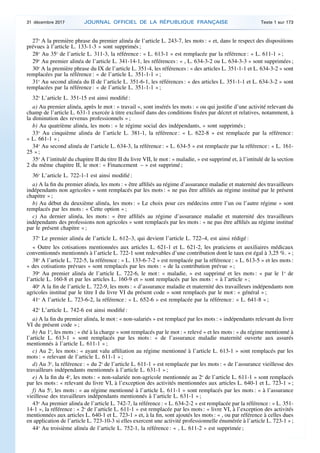 27o
A la première phrase du premier alinéa de l’article L. 243-7, les mots : « et, dans le respect des dispositions
prévues à l’article L. 133-1-3 » sont supprimés ;
28o
Au 35o
de l’article L. 311-3, la référence : « L. 613-1 » est remplacée par la référence : « L. 611-1 » ;
29o
Au premier alinéa de l’article L. 341-14-1, les références : « , L. 634-3-2 ou L. 634-3-3 » sont supprimées ;
30o
A la première phrase du IX de l’article L. 351-4, les références : « des articles L. 351-1-1 et L. 634-3-2 » sont
remplacées par la référence : « de l’article L. 351-1-1 » ;
31o
Au second alinéa du II de l’article L. 351-6-1, les références : « des articles L. 351-1-1 et L. 634-3-2 » sont
remplacées par la référence : « de l’article L. 351-1-1 » ;
32o
L’article L. 351-15 est ainsi modifié :
a) Au premier alinéa, après le mot : « travail », sont insérés les mots : « ou qui justifie d’une activité relevant du
champ de l’article L. 631-1 exercée à titre exclusif dans des conditions fixées par décret et relatives, notamment, à
la diminution des revenus professionnels » ;
b) Au quatrième alinéa, les mots : « le régime social des indépendants, » sont supprimés ;
33o
Au cinquième alinéa de l’article L. 381-1, la référence : « L. 622-8 » est remplacée par la référence :
« L. 661-1 » ;
34o
Au second alinéa de l’article L. 634-3, la référence : « L. 634-5 » est remplacée par la référence : « L. 161-
25 » ;
35o
A l’intitulé du chapitre II du titre II du livre VII, le mot : « maladie, » est supprimé et, à l’intitulé de la section
2 du même chapitre II, le mot : « Financement – » est supprimé ;
36o
L’article L. 722-1-1 est ainsi modifié :
a) A la fin du premier alinéa, les mots : « être affiliés au régime d’assurance maladie et maternité des travailleurs
indépendants non agricoles » sont remplacés par les mots : « ne pas être affiliés au régime institué par le présent
chapitre » ;
b) Au début du deuxième alinéa, les mots : « Le choix pour ces médecins entre l’un ou l’autre régime » sont
remplacés par les mots : « Cette option » ;
c) Au dernier alinéa, les mots : « être affiliés au régime d’assurance maladie et maternité des travailleurs
indépendants des professions non agricoles » sont remplacés par les mots : « ne pas être affiliés au régime institué
par le présent chapitre » ;
37o
Le premier alinéa de l’article L. 612–3, qui devient l’article L. 722–4, est ainsi rédigé :
« Outre les cotisations mentionnées aux articles L. 621-1 et L. 621-2, les praticiens et auxiliaires médicaux
conventionnés mentionnés à l’article L. 722-1 sont redevables d’une contribution dont le taux est égal à 3,25 %. » ;
38o
A l’article L. 722-5, la référence : « L. 133-6-7-2 » est remplacée par la référence : « L. 613-5 » et les mots :
« des cotisations prévues » sont remplacés par les mots : « de la contribution prévue » ;
39o
Au premier alinéa de l’article L. 722-6, le mot : « maladie, » est supprimé et les mots : « par le 1o
de
l’article L. 160-8 et par les articles L. 160-9 et » sont remplacés par les mots : « à l’article » ;
40o
A la fin de l’article L. 722-9, les mots : « d’assurance maladie et maternité des travailleurs indépendants non
agricoles institué par le titre I du livre VI du présent code » sont remplacés par le mot : « général » ;
41o
A l’article L. 723-6-2, la référence : « L. 652-6 » est remplacée par la référence : « L. 641-8 » ;
42o
L’article L. 742-6 est ainsi modifié :
a) A la fin du premier alinéa, le mot : « non-salariés » est remplacé par les mots : « indépendants relevant du livre
VI du présent code » ;
b) Au 1o
, les mots : « été à la charge » sont remplacés par le mot : « relevé » et les mots : « du régime mentionné à
l’article L. 613-1 » sont remplacés par les mots : « de l’assurance maladie maternité ouverte aux assurés
mentionnés à l’article L. 611-1 » ;
c) Au 2o
, les mots : « ayant valu affiliation au régime mentionné à l’article L. 613-1 » sont remplacés par les
mots : « relevant de l’article L. 611-1 » ;
d) Au 3o
, la référence : « du 2o
de l’article L. 611-1 » est remplacée par les mots : « de l’assurance vieillesse des
travailleurs indépendants mentionnés à l’article L. 631-1 » ;
e) A la fin du 4o
, les mots : « non-salariée non-agricole mentionnée au 2o
de l’article L. 611-1 » sont remplacés
par les mots : « relevant du livre VI, à l’exception des activités mentionnées aux articles L. 640-1 et L. 723-1 » ;
f) Au 5o
, les mots : « au régime mentionné à l’article L. 611-1 » sont remplacés par les mots : « à l’assurance
vieillesse des travailleurs indépendants mentionnés à l’article L. 631-1 » ;
43o
Au premier alinéa de l’article L. 742-7, la référence : « L. 634-2-2 » est remplacée par la référence : « L. 351-
14-1 », la référence : « 2o
de l’article L. 611-1 » est remplacée par les mots : « livre VI, à l’exception des activités
mentionnées aux articles L. 640-1 et L. 723-1 » et, à la fin, sont ajoutés les mots : « , ou par référence à celles dues
en application de l’article L. 723-10-3 si elles exercent une activité professionnelle énumérée à l’article L. 723-1 » ;
44o
Au troisième alinéa de l’article L. 752-1, la référence : « , L. 611-2 » est supprimée ;
31 décembre 2017 JOURNAL OFFICIEL DE LA RÉPUBLIQUE FRANÇAISE Texte 1 sur 173
 
