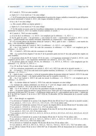45o
L’article L. 752-4 est ainsi modifié :
a) Après le 1o
, il est inséré un 1o
bis ainsi rédigé :
« 1o
bis D’assurer pour les travailleurs indépendants la gestion des risques maladie et maternité et, par délégation
du conseil mentionné à l’article L. 612-1, des risques invalidité et décès ; »
b) Le a du 3o
est ainsi rédigé :
« a. Des assurés affiliés au régime général ; »
c) Après le 5o
, il est inséré un 5o
bis ainsi rédigé :
« 5o
bis De mettre en œuvre, pour les travailleurs indépendants, les décisions prises par les instances du conseil
mentionné à l’article L. 612-1 en matière d’action sanitaire et sociale ; »
46o
L’article L. 756-5 est ainsi modifié :
a) A la fin du I, la référence : « L. 612-4 » est remplacée par la référence : « L. 621-1 » ;
b) Au II, après les mots : « les personnes », sont insérés les mots : « mentionnées à l’article L. 631-1 » et les
mots : « professionnelle non salariée artisanale, industrielle ou commerciale » sont supprimés ;
47o
A la seconde phrase du deuxième alinéa de l’article L. 766-2, après le mot : « vieillesse », sont insérés les
mots : « des travailleurs indépendants » ;
48o
Au troisième alinéa de l’article L. 961-1, la référence : « L. 611-2, » est supprimée.
VI. – Au 1o
de l’article L. 144-1 du code des assurances, la référence : « L. 652-4 » est remplacée par la
référence : « L. 615-4 ».
VII. – L’article L. 442-6 du code des assurances est abrogé.
VIII. – La section II du chapitre Ier
du titre Ier
de la première partie du livre Ier
du code général des impôts est
ainsi modifiée :
1o
Au premier alinéa du IV de l’article 151-0, les mots : « à l’organisme mentionné à l’article L. 611-8 » sont
remplacés par les mots : « aux organismes mentionnés aux articles L. 213-1 et L. 752-4 » ;
2o
Au premier alinéa de l’article 154 bis, les références : « L. 633-11, L. 634-2-2 » sont remplacées par les
références : « L. 351-14-1, L. 633-11 » ;
3o
Le 10o
du II de l’article 156 est ainsi rédigé :
« 10o
Les cotisations mentionnées aux articles L. 621-1 et L. 622-2 du code de la sécurité sociale ; ».
IX. – A l’article L. 732-22 du code rural et de la pêche maritime, la référence : « L. 622-1 » est remplacée par la
référence : « L. 171-6-1 ».
X. – Après le mot : « cotisations », la fin de la première phrase du premier alinéa de l’article L. 6331-51 du code
du travail est ainsi rédigée : « du régime général dues par les assujettis concernés. »
XI. – Au 2o
de l’article L. 8221-3 du code du travail, la référence : « L. 133-6-7-1 » est remplacée par la
référence : « L. 613-4 ».
XII. – Le dernier alinéa de l’article L. 5553-5 du code des transports est ainsi rédigé :
« Le montant des salaires forfaitaires est révisé au 1er
avril de chaque année en application du coefficient
mentionné à l’article L. 161-25 du code de la sécurité sociale. »
XIII. – Le 4o
de l’article L. 97 du livre des procédures fiscales est abrogé.
XIV. – Au premier alinéa du XVI de l’article 50 de la loi no
2016-1827 du 23 décembre 2016 de financement de
la sécurité sociale pour 2017, les mots : « d’affiliations induits par les X » sont remplacés par les mots : « induits par
le 8o
du XVI de l’article 15 de la loi no
2017-1836 du 30 décembre 2017de financement de la sécurité sociale
pour 2018 ».
XV. – Sont abrogés ou supprimés :
1o
La division et l’intitulé de la section 2 du chapitre III du titre III du livre Ier
du code de la sécurité sociale ;
2o
Les articles L. 133-1-1 à L. 133-1-3, L. 133-1-5 et L. 133-1-6 du même code ;
3o
La division et l’intitulé des sections 2 bis et 2 quater du chapitre III bis du titre III du livre Ier
du même code ;
4o
Les articles L. 133-6-9, L. 133-6-11 et L. 173-3 du même code ;
5o
La division et l’intitulé de la section 5 du chapitre II du titre IV du livre II du même code ;
6o
Les articles L. 611-1 à L. 611-19 du même code ;
7o
Les articles L. 612-7 à L. 612-13, L. 613-2, L. 613-4, L. 613-9, L. 613-12 à L. 613-14, L. 613-22 et L. 613-23
du même code ;
8o
La division et l’intitulé de la section 4 du chapitre III du titre Ier
du livre VI du même code ;
9o
Les articles L. 614-1, L. 621-4, L. 622-2, L. 622-6, L. 623-1, L. 623-2, L. 633-9, L. 633-11-1, L. 634-1,
L. 634-2-2 et L. 634-3-2 à L. 634-5 du même code ;
10o
La division et l’intitulé du chapitre VII du titre III du livre VI du même code ;
11o
Les articles L. 651-12, L. 651-13, L. 722-2, L. 722-3, L. 722-4, L. 722-5-1 et L. 722-7 du même code ;
12o
Le XII de l’article 50 de la loi no
2016-1827 du 23 décembre 2016 de financement de la sécurité sociale
pour 2017.
31 décembre 2017 JOURNAL OFFICIEL DE LA RÉPUBLIQUE FRANÇAISE Texte 1 sur 173
 
