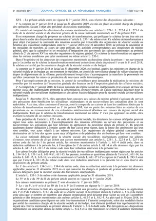 XVI. – Le présent article entre en vigueur le 1er
janvier 2018, sous réserve des dispositions suivantes :
1o
A compter du 1er
janvier 2018 et jusqu’au 31 décembre 2019, est mis en place un comité chargé du pilotage
des opérations faisant l’objet des présentes dispositions transitoires.
Ce comité est composé des directeurs des caisses mentionnées aux articles L. 221-1, L. 222-1 et L. 225-1 du
code de la sécurité sociale et du directeur général de la caisse nationale mentionnée au 2o
du présent XVI.
Il est notamment chargé de proposer un schéma de transformation, qui préfigure le schéma devant être mis en
place dans le cadre des dispositions mentionnées à l’article L. 233-1 du même code. Ce schéma de transformation a
pour objet d’organiser la continuité des missions assurées par l’ensemble des organismes de sécurité sociale au
bénéfice des travailleurs indépendants entre le 1er
janvier 2018 et le 31 décembre 2019, de préciser le calendrier et
les modalités de transfert, au cours de cette période, des activités correspondantes aux organismes du régime
général, ainsi que le calendrier et les modalités d’intégration des personnels des caisses mentionnées au premier
alinéa du 2o
du présent XVI au sein des organismes du régime général. Ce schéma de transformation est approuvé
dans les mêmes conditions que celui mentionné au même article L. 233-1.
Dans l’hypothèse où les directeurs des organismes mentionnés au deuxième alinéa du présent 1o
ne parviennent
pas à s’accorder sur le schéma de transformation mentionné au troisième alinéa du présent 1o
avant le 1er
avril 2018,
le schéma est arrêté par les ministres chargés de la sécurité sociale et du budget.
A compter du 1er
janvier 2018 et jusqu’au 31 décembre 2020, est institué, auprès des ministres en charge de la
sécurité sociale et du budget qui en nomment le président, un comité de surveillance chargé de valider chacune des
étapes de déploiement de la réforme, particulièrement lorsqu’elles s’accompagnent de transferts de personnels ou
qu’elles concernent les mises en production de nouveaux outils informatiques.
Pour l’accomplissement de sa mission, le comité de surveillance peut demander la réalisation de missions de
contrôles par les membres de l’inspection générale des finances ou de l’inspection générale des affaires sociales ;
2o
A compter du 1er
janvier 2018, la Caisse nationale du régime social des indépendants et les caisses de base du
régime social des indépendants prennent la dénomination, respectivement, de Caisse nationale déléguée pour la
sécurité sociale des travailleurs indépendants et de caisses locales déléguées pour la sécurité sociale des travailleurs
indépendants.
Jusqu’au 31 décembre 2019, elles apportent leur concours aux caisses du régime général s’agissant du service
des prestations dont bénéficient les travailleurs indépendants et du recouvrement des cotisations dont ils sont
redevables. A ce titre, elles continuent d’exercer, pour le compte de ces caisses et dans les conditions fixées par le
schéma de transformation mentionné au 1o
du présent XVI, tout ou partie des missions liées au service de ces
prestations ou au recouvrement de ces cotisations antérieurement dévolues aux caisses du régime social des
indépendants. Tant que le schéma de transformation mentionné au même 1o
n’est pas approuvé ou arrêté, elles
exercent la totalité de ces mêmes missions.
Sans préjudice de l’article L. 122-1 du code de la sécurité sociale, les directeurs des caisses déléguées peuvent
signer tous actes nécessaires à l’accomplissement des missions afférentes au service des prestations et au
recouvrement des cotisations qui leur échoient en application du deuxième alinéa du présent 2o
. Ils peuvent
également donner délégation à certains agents de leur caisse pour signer, dans la limite des attributions qui leur
sont confiées, tous actes relatifs à ces mêmes missions. Les organismes du régime général concernés sont
destinataires de la liste des agents ayant reçu délégation et du périmètre des attributions qui leur sont confiées.
La caisse nationale déléguée pour la sécurité sociale des travailleurs indépendants continue par ailleurs
d’exercer, sous réserve de ce qui échoit aux caisses mentionnées aux articles L. 221-1, L. 222-1 et L. 225-1 du
même code du fait du I du présent article, les missions mentionnées à l’article L. 611-4 dudit code, dans sa
rédaction antérieure à la présente loi, à l’exception du 1o
du même article L. 611-4 et elle demeure régie par les
articles L. 611-5 à L. 611-7 du même code dans leur rédaction antérieure à la présente loi.
Les caisses locales déléguées pour la sécurité sociale des travailleurs indépendants restent régies par les articles
L. 114-16-3, L. 151-1 et L. 611-9 à L. 611-13, les premier, troisième et quatrième alinéas de l’article L. 611-14, les
articles L. 611-15, L. 611-16, les articles mentionnés à l’article L. 611-17 à l’exception de l’article L. 243-3 ainsi
que par l’article L. 611-18 du même code dans leur rédaction antérieure à la présente loi et sous réserve des
dispositions du présent article.
Le 1o
des articles L. 134-3 et L. 134-4 du même code, dans sa rédaction antérieure à la présente loi, demeure
applicable jusqu’au 31 décembre 2019 en ce qui concerne les charges et produits de gestion administrative des
caisses déléguées pour la sécurité sociale des travailleurs indépendants.
L’article L. 133-1-5 du même code demeure applicable jusqu’au 31 décembre 2018.
Le 35o
et le e du 39o
du II du présent article entrent en vigueur le 1er
janvier 2020.
Les caisses mentionnées au présent 2o
sont dissoutes le 1er
janvier 2020 ;
3o
Le c du 5o
, le 6o
et le d du 10o
du I et le 5o
du II entrent en vigueur le 1er
janvier 2019.
Un décret détermine la liste des organisations procédant aux premières désignations effectuées en application
des 1o
et 2o
de l’article L. 612-3 du code de la sécurité sociale et du premier alinéa de l’article L. 612-4 du même
code ainsi que le nombre de membres que chaque organisation peut désigner pour siéger au sein de l’assemblée
générale et des instances mentionnées aux mêmes articles L. 612-3 et L. 612-4. Au plus tard le 30 juin 2018, les
organisations candidates pour figurer sur cette liste transmettent à l’autorité compétente, selon des modalités fixées
par arrêté des ministres chargés de la sécurité sociale et du budget, tout élément justifiant leur représentativité au
regard des critères mentionnés au premier alinéa de l’article L. 612-6 dudit code. Par dérogation aux dispositions
mentionnées au deuxième alinéa du même article L. 612-6 et à titre transitoire, le critère d’audience mentionné
31 décembre 2017 JOURNAL OFFICIEL DE LA RÉPUBLIQUE FRANÇAISE Texte 1 sur 173
 