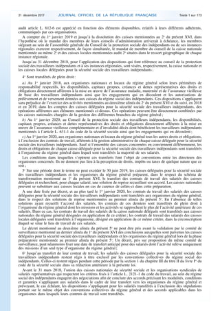 audit article L. 612-6 est apprécié en fonction des éléments disponibles, relatifs à leurs différents adhérents,
communiqués par ces organisations.
A compter du 1er
janvier 2019 et jusqu’à la dissolution des caisses mentionnées au 2o
du présent XVI, dans
l’hypothèse où le mandat des membres de leurs conseils d’administration arriverait à échéance, les membres
siégeant au sein de l’assemblée générale du Conseil de la protection sociale des indépendants ou de ses instances
régionales exercent respectivement, de façon simultanée, le mandat de membre du conseil de la caisse nationale
mentionnée au même 2o
et des caisses locales mentionnées audit 2o
situées dans le ressort géographique de chaque
instance régionale.
Jusqu’au 31 décembre 2018, pour l’application des dispositions qui font référence au conseil de la protection
sociale des travailleurs indépendants et à ses instances régionales, sont visées, respectivement, la caisse nationale et
les caisses locales déléguées pour la sécurité sociale des travailleurs indépendants ;
4o
Sont transférés de plein droit :
a) Au 1er
janvier 2018, aux organismes nationaux et locaux du régime général selon leurs périmètres de
responsabilité respectifs, les disponibilités, capitaux propres, créances et dettes représentatives des droits et
obligations directement afférents à la mise en œuvre de l’assurance maladie, maternité et de l’assurance vieillesse
de base des travailleurs indépendants ainsi que les engagements qui en découlent et les autorisations de
prélèvement et de versement données aux caisses du régime social des indépendants. Ces dispositions s’appliquent
sans préjudice de l’exercice des activités mentionnées au deuxième alinéa du 2o
du présent XVI et du suivi, en 2018
et en 2019, dans les comptes des caisses déléguées pour la sécurité sociale des travailleurs indépendants, des
opérations afférentes aux éléments mentionnés ci-dessus. Ces opérations peuvent être directement combinées par
les caisses nationales chargées de la gestion des différentes branches du régime général ;
b) Au 1er
janvier 2020, au Conseil de la protection sociale des travailleurs indépendants, les disponibilités,
capitaux propres, créances et dettes représentatives des droits et obligations directement afférents à la mise en
œuvre de l’assurance vieillesse complémentaire et d’invalidité-décès dont bénéficient les travailleurs indépendants
mentionnés à l’article L. 631-1 du code de la sécurité sociale ainsi que les engagements qui en découlent ;
c) Au 1er
janvier 2020, aux organismes nationaux et locaux du régime général tous les autres droits et obligations,
à l’exclusion des contrats de travail, afférents à la gestion administrative de chaque caisse déléguée pour la sécurité
sociale des travailleurs indépendants. Sauf si l’ensemble des caisses concernées en conviennent différemment, les
droits et obligations de chaque caisse déléguée pour la sécurité sociale des travailleurs indépendants sont transférés
à l’organisme du régime général dans lequel sont transférés la majorité de ses salariés.
Les conditions dans lesquelles s’opèrent ces transferts font l’objet de conventions entre les directeurs des
organismes concernés. Ils ne donnent pas lieu à la perception de droits, impôts ou taxes de quelque nature que ce
soit ;
5o
Sur une période dont le terme ne peut excéder le 30 juin 2019, les caisses déléguées pour la sécurité sociale
des travailleurs indépendants et les organismes du régime général préparent, dans le respect du schéma de
transformation mentionné au 1o
du présent XVI, le transfert des contrats de travail des salariés des caisses
déléguées et recherchent, pour chaque salarié, une solution de reprise recueillant son accord. Les caisses nationales
peuvent se substituer aux caisses locales en cas de carence de celles-ci dans cette préparation.
A une date fixée par décret, et au plus tard le 1er
janvier 2020, les contrats de travail des salariés des caisses
déléguées pour la sécurité sociale des travailleurs indépendants sont transférés aux organismes du régime général,
dans le respect des solutions de reprise mentionnées au premier alinéa du présent 5o
. En l’absence de telles
solutions ayant recueilli l’accord des salariés, les contrats de ces derniers sont transférés de plein droit à
l’organisme du régime général dont les missions et les activités se rapprochent le plus de l’activité antérieure de ces
salariés. Dans ce cas, les contrats de travail des salariés de la caisse nationale déléguée sont transférés aux caisses
nationales du régime général désignées en application de ce critère ; les contrats de travail des salariés des caisses
locales déléguées sont transférés à l’organisme, désigné en application de ce même critère, dans la circonscription
duquel se situe le lieu de travail de ces salariés.
Le décret mentionné au deuxième alinéa du présent 5o
ne peut être pris avant la validation par le comité de
surveillance mentionné au dernier alinéa du 1o
du présent XVI des conclusions auxquelles sont parvenus les caisses
déléguées pour la sécurité sociale des travailleurs indépendants et les organismes du régime général lors de la phase
préparatoire mentionnée au premier alinéa du présent 5o
. Un décret, pris sur proposition du même comité de
surveillance, peut néanmoins fixer une date de transfert anticipé pour des salariés dont l’activité relève uniquement
des missions d’un seul type d’organisme du régime général ;
6o
Jusqu’au transfert de leur contrat de travail, les salariés des caisses déléguées pour la sécurité sociale des
travailleurs indépendants restent régis à titre exclusif par les conventions collectives du régime social des
indépendants. Celles-ci restent régies pendant cette période par la section 1 du chapitre III du titre II du livre Ier
du
code de la sécurité sociale dans sa rédaction antérieure à la présente loi.
Avant le 31 mars 2018, l’union des caisses nationales de sécurité sociale et les organisations syndicales de
salariés représentatives qui respectent les critères fixés à l’article L. 2121-1 du code du travail, au sein du régime
social des indépendants engagent des négociations afin de conclure des accords précisant les modalités, conditions
et garanties s’appliquant aux salariés dans le cadre de leur transfert vers les organismes du régime général et
prévoyant, le cas échéant, les dispositions s’appliquant pour les salariés transférés à l’exclusion des stipulations
portant sur le même objet des conventions collectives du régime général et des accords applicables dans les
organismes dans lesquels leurs contrats de travail sont transférés.
31 décembre 2017 JOURNAL OFFICIEL DE LA RÉPUBLIQUE FRANÇAISE Texte 1 sur 173
 