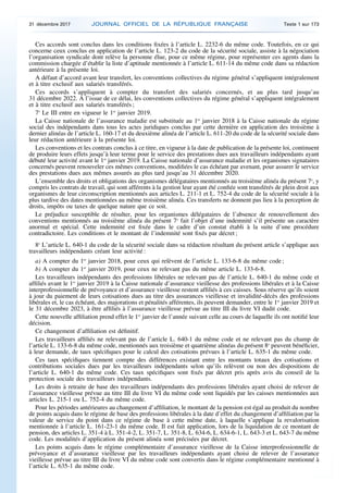 Ces accords sont conclus dans les conditions fixées à l’article L. 2232-6 du même code. Toutefois, en ce qui
concerne ceux conclus en application de l’article L. 123-2 du code de la sécurité sociale, assiste à la négociation
l’organisation syndicale dont relève la personne élue, pour ce même régime, pour représenter ces agents dans la
commission chargée d’établir la liste d’aptitude mentionnée à l’article L. 611-14 du même code dans sa rédaction
antérieure à la présente loi.
A défaut d’accord avant leur transfert, les conventions collectives du régime général s’appliquent intégralement
et à titre exclusif aux salariés transférés.
Ces accords s’appliquent à compter du transfert des salariés concernés, et au plus tard jusqu’au
31 décembre 2022. A l’issue de ce délai, les conventions collectives du régime général s’appliquent intégralement
et à titre exclusif aux salariés transférés ;
7o
Le III entre en vigueur le 1er
janvier 2019.
La Caisse nationale de l’assurance maladie est substituée au 1er
janvier 2018 à la Caisse nationale du régime
social des indépendants dans tous les actes juridiques conclus par cette dernière en application des troisième à
dernier alinéas de l’article L. 160-17 et du deuxième alinéa de l’article L. 611-20 du code de la sécurité sociale dans
leur rédaction antérieure à la présente loi.
Les conventions et les contrats conclus à ce titre, en vigueur à la date de publication de la présente loi, continuent
de produire leurs effets jusqu’à leur terme pour le service des prestations dues aux travailleurs indépendants ayant
débuté leur activité avant le 1er
janvier 2019. La Caisse nationale d’assurance maladie et les organismes signataires
concernés peuvent renouveler ces mêmes conventions, modifiées le cas échéant par avenant, pour assurer le service
des prestations dues aux mêmes assurés au plus tard jusqu’au 31 décembre 2020.
L’ensemble des droits et obligations des organismes délégataires mentionnés au troisième alinéa du présent 7o
, y
compris les contrats de travail, qui sont afférents à la gestion leur ayant été confiée sont transférés de plein droit aux
organismes de leur circonscription mentionnés aux articles L. 211-1 et L. 752-4 du code de la sécurité sociale à la
plus tardive des dates mentionnées au même troisième alinéa. Ces transferts ne donnent pas lieu à la perception de
droits, impôts ou taxes de quelque nature que ce soit.
Le préjudice susceptible de résulter, pour les organismes délégataires de l’absence de renouvellement des
conventions mentionnés au troisième alinéa du présent 7o
fait l’objet d’une indemnité s’il présente un caractère
anormal et spécial. Cette indemnité est fixée dans le cadre d’un constat établi à la suite d’une procédure
contradictoire. Les conditions et le montant de l’indemnité sont fixés par décret ;
8o
L’article L. 640-1 du code de la sécurité sociale dans sa rédaction résultant du présent article s’applique aux
travailleurs indépendants créant leur activité :
a) A compter du 1er
janvier 2018, pour ceux qui relèvent de l’article L. 133-6-8 du même code ;
b) A compter du 1er
janvier 2019, pour ceux ne relevant pas du même article L. 133-6-8.
Les travailleurs indépendants des professions libérales ne relevant pas de l’article L. 640-1 du même code et
affiliés avant le 1er
janvier 2019 à la Caisse nationale d’assurance vieillesse des professions libérales et à la Caisse
interprofessionnelle de prévoyance et d’assurance vieillesse restent affiliés à ces caisses. Sous réserve qu’ils soient
à jour du paiement de leurs cotisations dues au titre des assurances vieillesse et invalidité-décès des professions
libérales et, le cas échéant, des majorations et pénalités afférentes, ils peuvent demander, entre le 1er
janvier 2019 et
le 31 décembre 2023, à être affiliés à l’assurance vieillesse prévue au titre III du livre VI dudit code.
Cette nouvelle affiliation prend effet le 1er
janvier de l’année suivant celle au cours de laquelle ils ont notifié leur
décision.
Ce changement d’affiliation est définitif.
Les travailleurs affiliés ne relevant pas de l’article L. 640-1 du même code et ne relevant pas du champ de
l’article L. 133-6-8 du même code, mentionnés aux troisième et quatrième alinéas du présent 8o
peuvent bénéficier,
à leur demande, de taux spécifiques pour le calcul des cotisations prévues à l’article L. 635-1 du même code.
Ces taux spécifiques tiennent compte des différences existant entre les montants totaux des cotisations et
contributions sociales dues par les travailleurs indépendants selon qu’ils relèvent ou non des dispositions de
l’article L. 640-1 du même code. Ces taux spécifiques sont fixés par décret pris après avis du conseil de la
protection sociale des travailleurs indépendants.
Les droits à retraite de base des travailleurs indépendants des professions libérales ayant choisi de relever de
l’assurance vieillesse prévue au titre III du livre VI du même code sont liquidés par les caisses mentionnées aux
articles L. 215-1 ou L. 752-4 du même code.
Pour les périodes antérieures au changement d’affiliation, le montant de la pension est égal au produit du nombre
de points acquis dans le régime de base des professions libérales à la date d’effet du changement d’affiliation par la
valeur de service du point dans ce régime de base à cette même date, à laquelle s’applique la revalorisation
mentionnée à l’article L. 161-23-1 du même code. Il est fait application, lors de la liquidation de ce montant de
pension, des articles L. 351-4 à L. 351-4-2, L. 351-7, L. 351-8, L. 634-6, L. 634-6-1, L. 643-3 et L. 643-7 du même
code. Les modalités d’application du présent alinéa sont précisées par décret.
Les points acquis dans le régime complémentaire d’assurance vieillesse de la Caisse interprofessionnelle de
prévoyance et d’assurance vieillesse par les travailleurs indépendants ayant choisi de relever de l’assurance
vieillesse prévue au titre III du livre VI du même code sont convertis dans le régime complémentaire mentionné à
l’article L. 635-1 du même code.
31 décembre 2017 JOURNAL OFFICIEL DE LA RÉPUBLIQUE FRANÇAISE Texte 1 sur 173
 