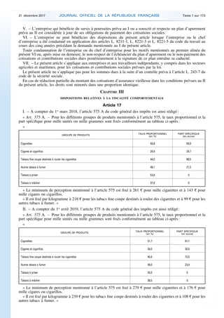 V. – L’entreprise qui bénéficie du sursis à poursuites prévu au I ou a souscrit et respecte un plan d’apurement
prévu au II est considérée à jour de ses obligations de paiement des cotisations sociales.
VI. – L’entreprise ne peut bénéficier des dispositions du présent article lorsque l’entreprise ou le chef
d’entreprise a été condamné en application des articles L. 8211-1, L. 8221-3 et L. 8221-5 du code du travail au
cours des cinq années précédant la demande mentionnée au I du présent article.
Toute condamnation de l’entreprise ou du chef d’entreprise pour les motifs mentionnés au premier alinéa du
présent VI ou, après mise en demeure, le non-respect de l’échéancier du plan d’apurement ou le non-paiement des
cotisations et contributions sociales dues postérieurement à la signature de ce plan entraîne sa caducité.
VII. – Le présent article s’applique aux entreprises et aux travailleurs indépendants, y compris dans les secteurs
agricoles et maritimes, pour les cotisations et contributions sociales prévues par la loi.
Le présent article ne s’applique pas pour les sommes dues à la suite d’un contrôle prévu à l’article L. 243-7 du
code de la sécurité sociale.
En cas de réduction partielle du montant des cotisations d’assurance vieillesse dans les conditions prévues au II
du présent article, les droits sont minorés dans une proportion identique.
CHAPITRE III
DISPOSITIONS RELATIVES À LA FISCALITÉ COMPORTEMENTALE
Article 17
I. – A compter du 1er
mars 2018, l’article 575 A du code général des impôts est ainsi rédigé :
« Art. 575 A. – Pour les différents groupes de produits mentionnés à l’article 575, le taux proportionnel et la
part spécifique pour mille unités ou mille grammes sont fixés conformément au tableau ci-après :
«
GROUPE DE PRODUITS
TAUX PROPORTIONNEL
(en %)
PART SPÉCIFIQUE
(en euros)
Cigarettes 50,8 59,9
Cigares et cigarillos 26,9 24,7
Tabacs fine coupe destinés à rouler les cigarettes 44,5 68,5
Autres tabacs à fumer 48,1 21,5
Tabacs à priser 53,8 0
Tabacs à mâcher 37,6 0
« Le minimum de perception mentionné à l’article 575 est fixé à 261 € pour mille cigarettes et à 143 € pour
mille cigares ou cigarillos.
« Il est fixé par kilogramme à 218 € pour les tabacs fine coupe destinés à rouler des cigarettes et à 99 € pour les
autres tabacs à fumer. »
II. – A compter du 1er
avril 2019, l’article 575 A du code général des impôts est ainsi rédigé :
« Art. 575 A. – Pour les différents groupes de produits mentionnés à l’article 575, le taux proportionnel et la
part spécifique pour mille unités ou mille grammes sont fixés conformément au tableau ci-après :
«
GROUPE DE PRODUITS
TAUX PROPORTIONNEL
(en %)
PART SPÉCIFIQUE
(en euros)
Cigarettes 51,7 61,1
Cigares et cigarillos 30,0 30,0
Tabacs fine coupe destinés à rouler les cigarettes 45,6 72,5
Autres tabacs à fumer 49,0 23,4
Tabacs à priser 55,0 0
Tabacs à mâcher 38,5 0
« Le minimum de perception mentionné à l’article 575 est fixé à 279 € pour mille cigarettes et à 176 € pour
mille cigares ou cigarillos.
« Il est fixé par kilogramme à 239 € pour les tabacs fine coupe destinés à rouler des cigarettes et à 108 € pour les
autres tabacs à fumer. »
31 décembre 2017 JOURNAL OFFICIEL DE LA RÉPUBLIQUE FRANÇAISE Texte 1 sur 173
 