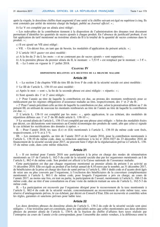 après la virgule, le deuxième chiffre étant augmenté d’une unité si le chiffre suivant est égal ou supérieur à cinq. Ils
sont constatés par arrêté du ministre chargé du budget, publié au Journal officiel. » ;
b) Le V est complété par un alinéa ainsi rédigé :
« Les redevables de la contribution tiennent à la disposition de l’administration des douanes tout document
permettant d’identifier les quantités de sucres ajoutés à chaque produit. En l’absence de justificatif probant, il est
fait application du tarif mentionné au troisième alinéa du II à la totalité de la quantité de sucres contenus dans le
produit. » ;
c) Il est ajouté un VII ainsi rédigé :
« VII. – Un décret fixe, en tant que de besoin, les modalités d’application du présent article. » ;
2o
L’article 1613 quater est ainsi modifié :
a) A la fin du 2o
du I, les mots : « et ne contenant pas de sucres ajoutés » sont supprimés ;
b) A la première phrase du premier alinéa du II, le montant : « 7,53 € » est remplacé par le montant : « 3 € ».
II. – Le I entre en vigueur le 1er
juillet 2018.
CHAPITRE IV
DISPOSITIONS RELATIVES AUX RECETTES DE LA BRANCHE MALADIE
Article 20
I. – La section 2 du chapitre VIII du titre III du livre Ier
du code de la sécurité sociale est ainsi modifiée :
1o
Le III de l’article L. 138-10 est ainsi modifié :
a) Après le mot : « sont », la fin de la seconde phrase est ainsi rédigée : « répartis : » ;
b) Sont ajoutés des 1o
et 2o
ainsi rédigés :
« 1o
Pour l’année au titre de laquelle la contribution est due, au prorata des montants remboursés pour ce
médicament par les régimes obligatoires d’assurance maladie au titre, respectivement, des 1o
et 2o
du II ;
« 2o
Pour l’année précédant celle au titre de laquelle la contribution est due, selon la proratisation définie au 1o
du
présent III, en utilisant de nouveau les montants remboursés au titre de l’année au titre de laquelle la contribution
est due. » ;
2o
L’article L. 138-11 est complété par les mots : « , après application, le cas échéant, des modalités de
répartition définies aux 1o
et 2o
du III dudit article L. 138-10 » ;
3o
Le second alinéa de l’article L. 138-15 est complété par une phrase ainsi rédigée : « Selon des modalités fixées
par décret, ces déclarations sont transmises au Comité économique des produits de santé, afin que celui-ci signale
le cas échéant les rectifications des données à opérer. »
II. – Pour l’année 2018, les taux (Lv) et (Lh) mentionnés à l’article L. 138-10 du même code sont fixés,
respectivement, à 0 % et à 3 %.
III. – Les montants appelés, au titre de l’année 2015 et de l’année 2016, pour la contribution mentionnée à
l’article L. 138-10 du même code, dans sa rédaction antérieure à la loi no
2016-1827 du 23 décembre 2016 de
financement de la sécurité sociale pour 2017, ne peuvent faire l’objet de la régularisation prévue à l’article L. 138-
15 du même code, dans cette même rédaction.
Article 21
I. – Il est institué pour l’année 2018 une participation à la prise en charge des modes de rémunération
mentionnés au 13o
de l’article L. 162-5 du code de la sécurité sociale due par les organismes mentionnés au I de
l’article L. 862-4 du même code. Son produit est affecté à la Caisse nationale de l’assurance maladie.
Cette participation est due par chaque organisme mentionné au premier alinéa du présent I en activité au
31 décembre 2018. Elle est égale au produit d’un forfait annuel de 8,10 euros par le nombre, au 31 décembre 2017,
de bénéficiaires de la prise en charge des frais de santé prévue à l’article L. 160-1 dudit code et d’ayants droit âgés
de seize ans ou plus couverts par l’organisme, à l’exclusion des bénéficiaires de la couverture complémentaire
mentionnée à l’article L. 861-1 du même code, pour lesquels l’organisme a pris en charge, au cours de
l’année 2017, au moins une fois, en tout ou partie, la participation de l’assuré, mentionnée à l’article L. 160-13 du
même code, due au titre d’une consultation ou d’une visite du médecin traitant au sens de l’article L. 162-5-3 du
même code.
II. – La participation est recouvrée par l’organisme désigné pour le recouvrement de la taxe mentionnée à
l’article L. 862-4 du code de la sécurité sociale, concomitamment au recouvrement de cette même taxe, sous
réserve d’aménagements prévus, le cas échéant, par décret en Conseil d’Etat. Elle est recouvrée et contrôlée selon
les règles, garanties et sanctions prévues pour ladite taxe.
Article 22
Les deux dernières phrases du deuxième alinéa de l’article L. 138-2 du code de la sécurité sociale sont ainsi
rédigées : « Une troisième part est constituée, pour les spécialités autres que celles mentionnées aux deux dernières
phrases du premier alinéa de l’article L. 138-9, de la fraction du chiffre d’affaires hors taxes réalisée par
l’entreprise au cours de l’année civile correspondant, pour l’ensemble des unités vendues, à la différence entre le
31 décembre 2017 JOURNAL OFFICIEL DE LA RÉPUBLIQUE FRANÇAISE Texte 1 sur 173
 