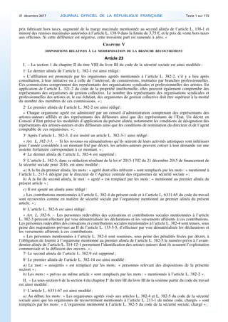 prix fabricant hors taxes, augmenté de la marge maximale mentionnée au second alinéa de l’article L. 138-1 et
minoré des remises maximales autorisées à l’article L. 138-9 dans la limite de 3,75 €, et le prix de vente hors taxes
aux officines. Si cette différence est négative, cette troisième part est ramenée à zéro. »
CHAPITRE V
DISPOSITIONS RELATIVES À LA MODERNISATION DE LA BRANCHE RECOUVREMENT
Article 23
I. – La section 1 du chapitre II du titre VIII du livre III du code de la sécurité sociale est ainsi modifiée :
1o
Le dernier alinéa de l’article L. 382-1 est ainsi rédigé :
« L’affiliation est prononcée par les organismes agréés mentionnés à l’article L. 382-2, s’il y a lieu après
consultation, à leur initiative ou à celle de l’intéressé, de commissions, instituées par branches professionnelles.
Ces commissions comprennent des représentants des organisations syndicales et professionnelles des artistes. En
application de l’article L. 321-2 du code de la propriété intellectuelle, elles peuvent également comprendre des
représentants des organismes de gestion collective. Le nombre des représentants des organisations syndicales et
professionnelles des artistes et, le cas échéant, des organismes de gestion collective doit être supérieur à la moitié
du nombre des membres de ces commissions. » ;
2o
Le premier alinéa de l’article L. 382-2 est ainsi rédigé :
« Chaque organisme agréé est administré par un conseil d’administration comprenant des représentants des
artistes-auteurs affiliés et des représentants des diffuseurs ainsi que des représentants de l’Etat. Un décret en
Conseil d’Etat précise les modalités d’application du présent alinéa, notamment les conditions de désignation des
représentants des artistes-auteurs et des diffuseurs ainsi que les conditions de nomination du directeur et de l’agent
comptable de ces organismes. » ;
3o
Après l’article L. 382-3, il est inséré un article L. 382-3-1 ainsi rédigé :
« Art. L. 382-3-1. – Si les revenus ou rémunérations qu’ils retirent de leurs activités artistiques sont inférieurs
pour l’année considérée à un montant fixé par décret, les artistes-auteurs peuvent cotiser à leur demande sur une
assiette forfaitaire correspondant à ce montant. » ;
4o
Le dernier alinéa de l’article L. 382-4 est supprimé ;
5o
L’article L. 382-5, dans sa rédaction résultant de la loi no
2015-1702 du 21 décembre 2015 de financement de
la sécurité sociale pour 2016, est ainsi modifié :
a) A la fin du premier alinéa, les mots : « agréé dont elles relèvent » sont remplacés par les mots : « mentionné à
l’article L. 213-1 désigné par le directeur de l’Agence centrale des organismes de sécurité sociale » ;
b) A la fin du second alinéa, le mot : « agréé » est remplacé par les mots : « mentionné au premier alinéa du
présent article » ;
c) Il est ajouté un alinéa ainsi rédigé :
« Les contributions mentionnées à l’article L. 382-4 du présent code et à l’article L. 6331-65 du code du travail
sont recouvrées comme en matière de sécurité sociale par l’organisme mentionné au premier alinéa du présent
article. » ;
6o
L’article L. 382-6 est ainsi rédigé :
« Art. L. 382-6. – Les personnes redevables des cotisations et contributions sociales mentionnées à l’article
L. 382-3 peuvent effectuer par voie dématérialisée les déclarations et les versements afférents à ces contributions.
Les personnes redevables des cotisations et contributions sociales mentionnées à l’article L. 382-4 sont tenues, sous
peine des majorations prévues au II de l’article L. 133-5-5, d’effectuer par voie dématérialisée les déclarations et
les versements afférents à ces contributions.
« Les personnes mentionnées à l’article L. 382-4 sont soumises, sous peine des pénalités fixées par décret, à
l’obligation de fournir à l’organisme mentionné au premier alinéa de l’article L. 382-5 le numéro prévu à l’avant-
dernier alinéa de l’article L. 114-12-1 permettant l’identification des artistes-auteurs dont ils assurent l’exploitation
commerciale et la diffusion des œuvres. » ;
7o
Le second alinéa de l’article L. 382-9 est supprimé ;
8o
Le premier alinéa de l’article L. 382-14 est ainsi modifié :
a) Le mot : « assujettis » est remplacé par les mots : « personnes relevant des dispositions de la présente
section » ;
b) Les mots : « prévus au même article » sont remplacés par les mots : « mentionnés à l’article L. 382-2 ».
II. – La sous-section 6 de la section 4 du chapitre Ier
du titre III du livre III de la sixième partie du code du travail
est ainsi modifié :
1o
L’article L. 6331-67 est ainsi modifié :
a) Au début, les mots : « Les organismes agréés visés aux articles L. 382-4 et L. 382-5 du code de la sécurité
sociale ainsi que les organismes de recouvrement mentionnés à l’article L. 213-1 du même code, chargés » sont
remplacés par les mots : « L’organisme mentionné à l’article L. 382-5 du code de la sécurité sociale, chargé » ;
31 décembre 2017 JOURNAL OFFICIEL DE LA RÉPUBLIQUE FRANÇAISE Texte 1 sur 173
 
