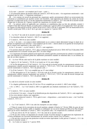 b) Le mot : « peuvent » est remplacé par le mot : « peut » ;
2o
A la deuxième phrase du premier alinéa de l’article L. 6331-68, les mots : « les organismes mentionnés » sont
remplacés par les mots : « l’organisme mentionné ».
III. – Les contrats de travail du personnel des organismes agréés anciennement affecté au recouvrement des
cotisations et contributions de sécurité sociale sont transférés, sauf opposition du titulaire du contrat de travail
concerné, à la date fixée au IV, à l’un des organismes mentionnés à l’article L. 213-1 du code de la sécurité sociale
désigné par le directeur de l’Agence centrale des organismes de sécurité sociale.
IV. – Le présent article est applicable aux cotisations et contributions dues au titre des périodes courant à
compter d’une date fixée par décret, et au plus tard à compter du 1er
janvier 2019, à l’exception du 5o
du I, qui entre
en vigueur à la date prévue au II de l’article 20 de la loi no
2015-1702 du 21 décembre 2015 de financement de la
sécurité sociale pour 2016, et du 6o
du I, qui entre en vigueur le 1er
janvier 2018.
Article 24
I. – Le livre Ier
du code de la sécurité sociale est ainsi modifié :
1o
Le deuxième alinéa de l’article L. 160-17 est supprimé ;
2o
L’article L. 160-18 est ainsi modifié :
a) Au 1o
, les mots : « en contrat à durée indéterminée ou en contrat à durée déterminée lorsque la durée de ce
dernier est supérieure à un seuil fixé » sont remplacés par les mots : « dont la durée ou la quotité de travail prévues
par le contrat sont supérieures à des seuils fixés » ;
b) Au 3o
, les mots : « ou de l’article L. 382-15 » sont supprimés ;
3o
Le premier alinéa de l’article L. 172-1, dans sa rédaction résultant de la loi no
2016-1827 du 23 décembre 2016
de financement de la sécurité sociale pour 2017, est ainsi rédigé :
« Les organismes du régime général ou du régime des salariés agricoles assurent pour les salariés et assimilés qui
leur sont rattachés le versement global des indemnités journalières maladie ou maternité dues, le cas échéant, au
titre de ces deux régimes. »
II. – Le livre VII du code rural et de la pêche maritime est ainsi modifié :
1o
Après le 14o
de l’article L. 722-20, il est inséré un 14o
bis ainsi rédigé :
« 14o
bis Par dérogation au 32o
de l’article L. 311-3 du code de la sécurité sociale, les entrepreneurs salariés et les
entrepreneurs salariés associés mentionnés aux articles L. 7331-2 et L. 7331-3 du code du travail exerçant une
activité mentionnée à l’article L. 722-1 du présent code ; »
2o
Le II de l’article L. 751-1 est complété par un 12o
ainsi rédigé :
« 12o
Par dérogation au 17o
de l’article L. 412-8 du code de la sécurité sociale, les entrepreneurs salariés et les
entrepreneurs salariés associés mentionnés aux articles L. 7331-2 et L. 7331-3 du code du travail exerçant une
activité mentionnée à l’article L. 722-1 du présent code. »
Article 25
Le code de la sécurité sociale est ainsi modifié :
1o
Le chapitre préliminaire du titre IV du livre VI est complété par un article L. 640-2 ainsi rédigé :
« Art. L. 640-2. – Le 1o
de l’article L. 640-1 est applicable aux étudiants mentionnés au 4o
de l’article L. 722-
1. » ;
2o
L’article L. 722-1 est ainsi modifié :
a) A la fin du 4o
, les mots : « lorsqu’ils ne bénéficient pas des dispositions de l’article L. 381-4 » sont supprimés ;
b) Les trois derniers alinéas sont supprimés ;
3o
Au premier alinéa de l’article L. 722-6, après le mot : « dispositions », sont insérés les mots : « du 2o
du II de
l’article L. 313-1 et ».
Article 26
I. – Le 2o
de l’article L. 5551-1 du code des transports est ainsi rédigé :
« 2o
Dans le respect de la convention du travail maritime, adoptée à Genève le 7 février 2006, les gens de mer
résidant en France de manière stable et régulière et embarqués sur un navire battant pavillon d’un Etat étranger
autre qu’un navire mentionné à l’article L. 5561-1 du présent code, s’ils remplissent les conditions suivantes :
« a) Ne pas relever du 34o
de l’article L. 311-3 du code de la sécurité sociale ;
« b) Ne pas être soumis à la législation de sécurité sociale d’un Etat étranger en application des règlements de
l’Union européenne ou d’accords internationaux de sécurité sociale conclus avec la France ;
« c) Ne pas être couverts par une protection sociale au moins équivalente à celle prévue à l’article L. 111-1 du
code de la sécurité sociale. »
II. – Le I entre en vigueur le 1er
janvier 2018.
31 décembre 2017 JOURNAL OFFICIEL DE LA RÉPUBLIQUE FRANÇAISE Texte 1 sur 173
 
