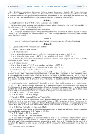 III. – L’affiliation à un régime d’assurance vieillesse des gens de mer au 31 décembre 2017 en application du
2o
de l’article L. 5551-1 du code des transports, dans sa rédaction antérieure à l’entrée en vigueur du présent article,
ne peut être remise en cause qu’à leur demande expresse et dès lors qu’ils sont couverts par une protection sociale
au sens du c du 2o
du même article L. 5551-1, dans sa rédaction résultant du présent article.
Article 27
Le titre II du livre II du code de la sécurité sociale est ainsi modifié :
1o
Le début du troisième alinéa de l’article L. 224-5 est ainsi rédigé : « Sous réserve du 8o
de l’article L. 225-1-1,
elle peut assurer… (le reste sans changement). » ;
2o
L’article L. 225-1-1 est complété par un 8o
ainsi rédigé :
« 8o
D’assurer, en matière de marchés publics de services bancaires, la fonction de centrale d’achat, au sens de
l’article 26 de l’ordonnance no
2015-899 du 23 juillet 2015, pour le compte des caisses nationales et des organismes
locaux du régime général. »
TITRE II
CONDITIONS GÉNÉRALES DE L’ÉQUILIBRE FINANCIER DE LA SÉCURITÉ SOCIALE
Article 28
I. – Le code de la sécurité sociale est ainsi modifié :
1o
L’article L. 131-8 est ainsi modifié :
a) Le 1o
est ainsi modifié :
– à la fin du troisième alinéa, le taux : « 38,74 % » est remplacé par le taux : « 48,87 % » ;
– à la fin du dernier alinéa, le taux : « 22,78 % » est remplacé par le taux : « 12,65 % » ;
b) A la fin du 4o
, les mots : « Caisse nationale des allocations familiales » sont remplacés par les mots : « branche
mentionnée au 4o
de l’article L. 200-2 » ;
c) Le 7o
est ainsi modifié :
– à la fin du a, le taux : « 99,75 % » est remplacé par le taux : « 99,56 % » ;
– à la fin du b, le taux : « 0,25 % » est remplacé par le taux : « 0,44 % » ;
d) Après le même 7o
, il est inséré un 8o
ainsi rédigé :
« 8o
Le produit de la taxe mentionnée au I de l’article L. 862-4 perçue au titre des contrats mentionnés au II bis
du même article L. 862-4 est affecté au fonds mentionné à l’article L. 862-1. Le produit de cette même taxe perçue
au titre des contrats mentionnés au II de l’article L. 862-4 est affecté au fonds mentionné à l’article L. 862-1 à
hauteur de l’écart entre ses charges et ses autres produits, selon des modalités fixées par arrêté du ministre chargé
de la sécurité sociale. Le solde du produit de la taxe est affecté à la branche mentionnée au 1o
de l’article L. 200-
2. » ;
2o
Au début de la section 3 du chapitre IV du titre III du livre Ier
, il est rétabli un article L. 134-6 ainsi rédigé :
« Art. L. 134-6. – Est retracé dans les comptes de la branche accidents du travail et maladies professionnelles
du régime général de sécurité sociale, qui en assure l’équilibre financier, le solde des charges et produits du risque
accidents du travail et maladies professionnelles du régime d’assurance des marins prévu par le décret-loi du
17 juin 1938 relatif à la réorganisation et à l’unification du régime d’assurance des marins. » ;
3o
Le 10o
de l’article L. 135-2 est abrogé ;
4o
Le 3o
de l’article L. 135-3 est abrogé ;
5o
L’article L. 225-1-1 est complété par un 7o
ainsi rédigé :
« 7o
De prendre en charge le coût résultant, pour l’organisme mentionné au premier alinéa de l’article L. 5427-1
du code du travail et pour les régimes mentionnés à l’article L. 921-4 du présent code, de l’exonération des
contributions salariales prévue en application de l’article 8 et de la réduction dégressive prévue en application de
l’article 9 de la loi no
2017-1836 du 30 décembre 2017 de financement de la sécurité sociale pour 2018. » ;
6o
Le 8o
du IV de l’article L. 241-2 est ainsi rédigé :
« 8o
Le produit de la taxe perçue au titre des contrats mentionnés au II de l’article L. 862-4 dans les conditions
fixées par l’arrêté mentionné au 8o
de l’article L. 131-8 ; »
7o
Le 5o
de l’article L. 241-6 est abrogé ;
8o
Le a de l’article L. 862-2 est ainsi modifié :
a) A la fin de la seconde phrase du deuxième alinéa, les mots : « de l’hypothèse d’inflation retenue dans le
rapport joint au projet de loi de finances de l’année en application de l’article 50 de la loi organique no
2001-692
du 1er
août 2001 relative aux lois de finances » sont remplacés par les mots : « de l’évolution du coût moyen de la
couverture des dépenses de santé prévues à l’article L. 861-3 constatée lors du dernier exercice clos et fixée par
arrêté » ;
b) Le troisième alinéa est supprimé ;
31 décembre 2017 JOURNAL OFFICIEL DE LA RÉPUBLIQUE FRANÇAISE Texte 1 sur 173
 