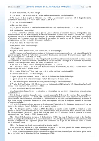 9o
Le IV de l’article L. 862-4 est abrogé.
II. – L’article L. 14-10-5 du code de l’action sociale et des familles est ainsi modifié :
1o
Au a des 1 et 2 du I, après la référence : « L. 14-10-4, », sont insérés les mots : « 6,6 % du produit de la
contribution mentionnée au 1o
bis du même article L. 14-10-4 » ;
2o
Le 1o
du II est ainsi modifié :
a) Le b est ainsi rédigé :
« b) 61,4 % du produit de la contribution mentionnée au 1o
bis du même article L. 14 – 10 – 4 ; »
b) Il est ajouté un c ainsi rédigé :
« c) Une contribution annuelle versée par la Caisse nationale d’assurance maladie, correspondant aux
remboursements par des Etats membres de l’Union européenne, d’autres Etats parties à l’accord sur l’Espace
économique européen et la Confédération suisse, des sommes attribuées au titre de l’allocation personnalisée
d’autonomie par les départements aux titulaires de prestations de sécurité sociale les faisant relever de la
compétence de ces Etats en matière d’assurance maladie ; »
3o
Le 2o
du même II est ainsi modifié :
a) Le premier alinéa est ainsi rédigé :
« En charges : » ;
b) Après le même premier alinéa, sont insérés des a et b ainsi rédigés :
« a) Un concours versé aux départements dans la limite des ressources mentionnées au 1o
du présent II, destiné à
couvrir une partie du coût de l’allocation personnalisée d’autonomie. Le montant de ce concours est réparti selon
les modalités prévues à l’article L. 14-10-6 ;
« b) La contribution mentionnée au c du 1o
du présent II reversée aux départements mentionnés au même c, dans
des conditions et selon des modalités, notamment en ce qui concerne l’échange et le traitement de certaines
données à caractère personnel, fixées par décret en Conseil d’Etat. » ;
4o
Au a du V, le taux : « 28 % » est remplacé par le taux : « 23,9 % ».
III. – Au VII de l’article L. 541-4 du code de l’action sociale et des familles, les mots : « second alinéa » sont
remplacés par les mots : « dernier alinéa ».
IV. – Le titre III du livre VII du code rural et de la pêche maritime est ainsi modifié :
1o
Le 6o
bis de l’article L. 731-3 est abrogé ;
2o
Après le quatrième alinéa de l’article L. 732-58, il est inséré un alinéa ainsi rédigé :
« – par le produit de la taxe mentionnée à l’article 1618 septies du même code. »
V. – La deuxième partie du livre Ier
du code général des impôts est ainsi modifiée :
1o
A la fin du IV de l’article 1600-0 S, les mots : « au fonds mentionné à l’article L. 135-1 du code de la sécurité
sociale » sont remplacés par les mots : « à l’Etat » ;
2o
Le III de l’article 1647 est ainsi modifié :
a) A la première phrase, le mot : « cotisations » est remplacé par les mots : « impositions, taxes et autres
contributions » ;
b) A la fin de la première phrase, les mots : « soumis au contrôle de la cour des comptes, dans les conditions
déterminées par les articles L. 154-1 et L. 154-2 du code de la sécurité sociale » sont remplacés par les mots : « ,
des organismes concourant à leur financement, à l’amortissement de leur dette ou à la mise en réserve de recettes à
leur profit ou des organismes finançant et gérant des dépenses relevant de l’objectif national de dépenses
d’assurance maladie » ;
c) A la fin de la seconde phrase, les mots : « du ministre de l’économie et des finances » sont remplacés par les
mots : « des ministres chargés du budget et de la sécurité sociale ».
VI. – Par dérogation au 8o
de l’article L. 131-8 du code de la sécurité sociale, en 2018, le produit de la taxe
perçue au titre des contrats mentionnés aux trois premiers alinéas du II de l’article L. 862-4 du même code affecté
au fonds mentionné à l’article L. 862-1 dudit code est réduit de 150 millions d’euros au profit de la branche
mentionnée au 1o
de l’article L. 200-2 du même code.
VII. – Pour 2018, la section prévue au V de l’article L. 14-10-5 du code de l’action sociale et des familles
retrace en charges la contribution de la Caisse nationale de solidarité pour l’autonomie au financement du plan
national d’adaptation des logements privés aux contraintes de l’âge et du handicap, dans la limite
de 20 millions d’euros.
VIII. – Ne donnent pas lieu à compensation à la sécurité sociale :
1o
La réduction du produit de la taxe mentionnée à l’article 231 du code général des impôts, prévue par la
loi no
2017-1837 du 30 décembre 2017 de finances pour 2018 ;
2o
Le coût lié au doublement des seuils d’éligibilité au régime microfiscal et au régime microsocial, prévu par la
loi no
2017-1837 du 30 décembre 2017 de finances pour 2018 ;
31 décembre 2017 JOURNAL OFFICIEL DE LA RÉPUBLIQUE FRANÇAISE Texte 1 sur 173
 
