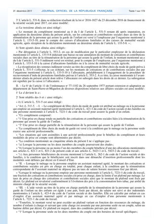 3o
L’article L. 531-8, dans sa rédaction résultant de la loi no
2016-1827 du 23 décembre 2016 de financement de
la sécurité sociale pour 2017, est ainsi modifié :
a) Le troisième alinéa est ainsi rédigé :
« Le montant du complément mentionné au b du I de l’article L. 531-5 restant dû après imputation, en
application du deuxième alinéa du présent article, sur les cotisations et contributions sociales dues au titre de la
rémunération de la personne qui assure la garde de l’enfant est versé à l’employeur par l’organisme mentionné à
l’article L. 133-5-10, pour le compte des caisses d’allocations familiales et des caisses de mutualité sociale
agricole, après réception de la déclaration mentionnée au deuxième alinéa de l’article L. 133-5-8. » ;
b) Sont ajoutés deux alinéas ainsi rédigés :
« Par dérogation à l’article L. 553-2, en cas de modification par le particulier employeur de la déclaration
mentionnée à l’article L. 133-5-8 induisant une baisse ou une annulation du montant de cotisations et contributions
sociales dues au titre de la rémunération de la personne qui assure la garde de l’enfant, le montant mentionné au a
du I de l’article L. 531-5 indûment versé est restitué, pour le compte de l’employeur, par l’organisme mentionné à
l’article L. 133-5-10 à la caisse d’allocations familiales ou à la caisse de mutualité sociale agricole.
« La récupération des sommes indûment versées au titre du complément de libre choix du mode de garde prévu à
l’article L. 531-5 s’effectue, le cas échéant, sur les montants de cotisations et de contributions sociales dus par
l’organisme mentionné à l’article L. 133-5-10 à l’allocataire, préalablement à l’engagement de la procédure de
recouvrement d’indu de prestations familiales prévue à l’article L. 553-2. A ce titre, la caisse mentionnée à l’avant-
dernier alinéa du présent article dont relève l’allocataire est subrogée dans les droits de ce dernier. La subrogation
est signifiée par la caisse à l’allocataire. »
II. – Le 6o
de l’article 11 de l’ordonnance no
77-1102 du 26 septembre 1977 portant extension et adaptation au
département de Saint-Pierre-et-Miquelon de diverses dispositions relatives aux affaires sociales est ainsi modifié :
1o
Le d devient le a ;
2o
Sont rétablis des b et c ainsi rédigés :
« b) L’article L. 531-5 est ainsi rédigé :
« “Art. L. 531-5. – I. – Le complément de libre choix du mode de garde est attribué au ménage ou à la personne
qui emploie un assistant maternel agréé mentionné à l’article L. 421-1 du code de l’action sociale et des familles ou
une personne mentionnée à l’article L. 7221-1 du code du travail pour assurer la garde d’un enfant.
« “Ce complément comprend :
« “1o
Une prise en charge totale ou partielle des cotisations et contributions sociales liées à la rémunération de la
personne qui assure la garde de l’enfant ;
« “2o
Une prise en charge partielle de la rémunération de la personne qui assure la garde de l’enfant.
« “Le complément de libre choix du mode de garde est versé à la condition que le ménage ou la personne seule
exerce une activité professionnelle.
« “Les situations qui sont assimilées à une activité professionnelle pour le bénéfice du complément et leurs
modalités de prise en compte sont déterminées par décret.
« “La condition mentionnée au cinquième alinéa du présent I ne s’applique pas :
« “a) Lorsque la personne ou les deux membres du couple poursuivent des études ;
« “b) Lorsque la personne ou au moins l’un des membres du couple bénéficie d’une des allocations mentionnées
aux articles L. 821-1 et L. 821-2 du présent code et aux articles L. 5423-1 et L. 5423-2 du code du travail ;
« “c) Aux personnes bénéficiaires du revenu mentionné à l’article L. 262-1 du code de l’action sociale et des
familles, à la condition que le bénéficiaire soit inscrit dans une démarche d’insertion professionnelle dont les
modalités sont définies par décret en Conseil d’Etat.
« “II. – Lorsque le ménage ou la personne emploie un assistant maternel agréé, le montant des cotisations et
contributions sociales est pris en charge en totalité, pour chaque enfant, à la condition que la rémunération
correspondante de l’assistant maternel ne dépasse pas un taux de salaire horaire maximum fixé par décret.
« “Lorsque le ménage ou la personne emploie une personne mentionnée à l’article L. 7221-1 du code du travail,
une fraction des cotisations et contributions sociales est prise en charge, dans la limite d’un plafond par ménage. Le
taux de prise en charge des cotisations et contributions sociales ainsi que le montant du plafond sont fixés par
décret. Le plafond est revalorisé conformément à l’évolution des prix à la consommation hors tabac, par arrêté du
ministre chargé de la sécurité sociale.
« “III. – L’aide versée au titre de la prise en charge partielle de la rémunération de la personne qui assure la
garde de l’enfant ou des enfants est égale à une part, fixée par décret, du salaire net servi et des indemnités
mentionnées à l’article L. 423-4 du code de l’action sociale et des familles. Elle est calculée par enfant en cas
d’emploi d’un assistant maternel agréé et par ménage en cas d’emploi d’une personne mentionnée à
l’article L. 7221-1 du code du travail.
« “Toutefois, le montant versé ne peut excéder un plafond variant en fonction des ressources du ménage, du
nombre d’enfants à charge et suivant que cette charge est assumée par une personne seule ou un couple, selon un
barème défini par décret. Ce plafond est majoré, dans des conditions prévues par décret :
« “1o
Lorsque la personne seule ou les deux membres du couple ont des horaires de travail spécifiques ;
31 décembre 2017 JOURNAL OFFICIEL DE LA RÉPUBLIQUE FRANÇAISE Texte 1 sur 173
 