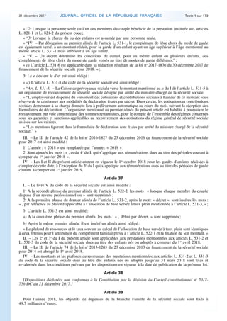 « “2o
Lorsque la personne seule ou l’un des membres du couple bénéficie de la prestation instituée aux articles
L. 821-1 et L. 821-2 du présent code ;
« “3o
Lorsque la charge du ou des enfants est assumée par une personne seule.
« “IV. – Par dérogation au premier alinéa de l’article L. 531-1, le complément de libre choix du mode de garde
est également versé, à un montant réduit, pour la garde d’un enfant ayant un âge supérieur à l’âge mentionné au
même article L. 531-1 mais inférieur à un âge limite.
« “V. – Un décret détermine les conditions de cumul, pour un même enfant ou plusieurs enfants, des
compléments de libre choix du mode de garde versés au titre de modes de garde différents.” ;
« c) L’article L. 531-6 est applicable dans sa rédaction résultant de la loi no
2017-1836 du 30 décembre 2017 de
financement de la sécurité sociale pour 2018. » ;
3o
Le e devient le d et est ainsi rédigé :
« d) L’article L. 531-8 du code de la sécurité sociale est ainsi rédigé :
« “Art. L. 531-8. – La Caisse de prévoyance sociale verse le montant mentionné au a du I de l’article L. 531-5 à
un organisme de recouvrement de sécurité sociale désigné par arrêté du ministre chargé de la sécurité sociale.
« “L’employeur est dispensé du versement des cotisations et contributions sociales à hauteur de ce montant sous
réserve de se conformer aux modalités de déclaration fixées par décret. Dans ce cas, les cotisations et contributions
sociales demeurant à sa charge donnent lieu à prélèvement automatique au cours du mois suivant la réception des
formulaires de déclaration. L’organisme mentionné au premier alinéa du présent article est habilité à poursuivre le
recouvrement par voie contentieuse des sommes restant dues, pour le compte de l’ensemble des régimes concernés
sous les garanties et sanctions applicables au recouvrement des cotisations du régime général de sécurité sociale
assises sur les salaires.
« “Les mentions figurant dans le formulaire de déclaration sont fixées par arrêté du ministre chargé de la sécurité
sociale.” »
III. – Le III de l’article 42 de la loi no
2016-1827 du 23 décembre 2016 de financement de la sécurité sociale
pour 2017 est ainsi modifié :
1o
L’année : « 2018 » est remplacée par l’année : « 2019 » ;
2o
Sont ajoutés les mots : « , et du 4o
du I, qui s’applique aux rémunérations dues au titre des périodes courant à
compter du 1er
janvier 2018 ».
IV. – Les I et II du présent article entrent en vigueur le 1er
octobre 2018 pour les gardes d’enfants réalisées à
compter de cette date, à l’exception du 3o
du I qui s’applique aux rémunérations dues au titre des périodes de garde
courant à compter du 1er
janvier 2019.
Article 37
I. – Le livre V du code de la sécurité sociale est ainsi modifié :
1o
A la seconde phrase du premier alinéa de l’article L. 522-2, les mots : « lorsque chaque membre du couple
dispose d’un revenu professionnel ou » sont supprimés ;
2o
A la première phrase du dernier alinéa de l’article L. 531-2, après le mot : « décret », sont insérés les mots :
« , par référence au plafond applicable à l’allocation de base versée à taux plein mentionnée à l’article L. 531-3, » ;
3o
L’article L. 531-3 est ainsi modifié :
a) A la deuxième phrase du premier alinéa, les mots : « , défini par décret, » sont supprimés ;
b) Après le même premier alinéa, il est inséré un alinéa ainsi rédigé :
« Le plafond de ressources et le taux servant au calcul de l’allocation de base versée à taux plein sont identiques
à ceux retenus pour l’attribution du complément familial prévu à l’article L. 522-1 et la fixation de son montant. »
II. – Les 2o
et 3o
du I du présent article sont applicables aux prestations mentionnées aux articles L. 531-2 et
L. 531-3 du code de la sécurité sociale dues au titre des enfants nés ou adoptés à compter du 1er
avril 2018.
III. – Le III de l’article 74 de la loi no
2013-1203 du 23 décembre 2013 de financement de la sécurité sociale
pour 2014 est abrogé le 1er
avril 2018.
IV. – Les montants et les plafonds de ressources des prestations mentionnées aux articles L. 531-2 et L. 531-3
du code de la sécurité sociale dues au titre des enfants nés ou adoptés jusqu’au 31 mars 2018 sont fixés et
revalorisés dans les conditions prévues par les dispositions en vigueur à la date de publication de la présente loi.
Article 38
[Dispositions déclarées non conformes à la Constitution par la décision du Conseil constitutionnel no
2017-
756 DC du 21 décembre 2017.]
Article 39
Pour l’année 2018, les objectifs de dépenses de la branche Famille de la sécurité sociale sont fixés à
49,7 milliards d’euros.
31 décembre 2017 JOURNAL OFFICIEL DE LA RÉPUBLIQUE FRANÇAISE Texte 1 sur 173
 