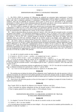 TITRE II
DISPOSITIONS RELATIVES À L’ASSURANCE VIEILLESSE
Article 40
I. – De 2018 à 2020, les montants de l’allocation de solidarité aux personnes âgées mentionnée à l’article
L. 815-1 du code de la sécurité sociale et de l’allocation supplémentaire vieillesse prévue à l’article L. 815-2 du
même code, dans sa rédaction antérieure à l’ordonnance no
2004-605 du 24 juin 2004 simplifiant le minimum
vieillesse, ainsi que les plafonds de ressources prévus pour le service de ces allocations et des prestations
mentionnées à l’article 2 de la même ordonnance peuvent être portés, par décret, à des niveaux supérieurs à ceux
qui résulteraient de l’application de l’article L. 816-2 du code de la sécurité sociale.
II. – De 2018 à 2020, le montant de l’allocation spéciale pour les personnes âgées mentionnée à l’article 28 de
l’ordonnance no
2002-411 du 27 mars 2002 relative à la protection sanitaire et sociale à Mayotte ainsi que le
plafond de ressources prévu pour le service de cette allocation sont portés, par décret, à des niveaux supérieurs à
ceux qui résulteraient de l’application de l’article 29 de la même ordonnance.
III. – Après la deuxième phrase du premier alinéa de l’article L. 861-2 du code de la sécurité sociale, est insérée
une phrase ainsi rédigée : « Les allocations mentionnées à l’article L. 815-1, à l’article L. 815-2, dans sa rédaction
antérieure à l’entrée en vigueur de l’ordonnance no
2004-605 du 24 juin 2004 simplifiant le minimum vieillesse, et
aux articles L. 815-24 et L. 821-1 perçues pendant la période de référence sont prises en compte, selon des
modalités fixées par arrêté des ministres chargés de la sécurité sociale et du budget, après application d’un
abattement dont le niveau est fixé pour chacune d’entre elles, dans la limite de 15 % de leurs montants maximaux. »
IV. – De 2018 à 2020, les montants de l’allocation de solidarité aux personnes âgées mentionnée au 1o
de
l’article 7 de la loi no
87-563 du 17 juillet 1987 portant réforme du régime d’assurance vieillesse applicable à Saint-
Pierre-et-Miquelon et de l’allocation supplémentaire prévue à l’article 24 de la même loi, dans sa rédaction
antérieure au 1er
juillet 2016, ainsi que les plafonds de ressources prévus pour le service de ces allocations et des
prestations mentionnées au 9o
de l’article 7 de ladite loi peuvent être portés, par décret, à des niveaux supérieurs à
ceux qui résulteraient de l’application de l’article L. 816-2 du code de la sécurité sociale et du g du 1o
de l’article 5
de la loi no
87-563 du 17 juillet 1987 précitée.
Article 41
I. – Le code de la sécurité sociale est ainsi modifié :
1o
A l’article L. 161-23-1, le mot : « octobre » est remplacé par le mot : « janvier » ;
2o
A l’article L. 816-2, le mot : « avril » est remplacé par le mot : « janvier ».
II. – A la fin du premier alinéa de l’article 29 de l’ordonnance no
2002-411 du 27 mars 2002 relative à la
protection sanitaire et sociale à Mayotte, les mots : « applicables aux pensions d’invalidité prévues à l’article
L. 341-6 du code de la sécurité sociale » sont remplacés par les mots : « prévues à l’article L. 816-2 du code de la
sécurité sociale ».
III. – La prochaine revalorisation réalisée en application de l’article L. 161-23-1 du code de la sécurité sociale,
dans sa rédaction résultant de la présente loi, a lieu le 1er
janvier 2019.
IV. – Le 2o
du I et le II du présent article entrent en vigueur le 31 décembre 2018.
Article 42
I. – Ne constitue pas un régime de retraite de base obligatoire, pour l’application du code des pensions civiles et
militaires de retraite, du code rural et de la pêche maritime et du code de la sécurité sociale, le régime additionnel
obligatoire d’allocations viagères aux gérants de débits de tabacs prévu à l’article 59 de la loi de finances pour 1963
(no
63-156 du 23 février 1963).
II. – Sous réserve des décisions passées en force de chose jugée, le I s’applique à compter de la date d’entrée en
vigueur du présent article.
Article 43
Pour l’année 2018, les objectifs de dépenses de la branche Vieillesse sont fixés :
1o
Pour l’ensemble des régimes obligatoires de base de sécurité sociale, à 236,4 milliards d’euros ;
2o
Pour le régime général de la sécurité sociale, à 133,6 milliards d’euros.
TITRE III
DISPOSITIONS RELATIVES À LA BRANCHE ACCIDENTS DU TRAVAIL
ET MALADIES PROFESSIONNELLES
Article 44
I. – Le chapitre Ier
du titre VI du livre IV du code de la sécurité sociale est ainsi modifié :
1o
L’article L. 461-1 est ainsi modifié :
a) La seconde phrase du premier alinéa est ainsi rédigée : « En ce qui concerne les maladies professionnelles, est
assimilée à la date de l’accident : » ;
31 décembre 2017 JOURNAL OFFICIEL DE LA RÉPUBLIQUE FRANÇAISE Texte 1 sur 173
 