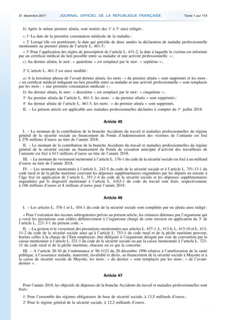 b) Après le même premier alinéa, sont insérés des 1o
à 3o
ainsi rédigés :
« 1o
La date de la première constatation médicale de la maladie ;
« 2o
Lorsqu’elle est postérieure, la date qui précède de deux années la déclaration de maladie professionnelle
mentionnée au premier alinéa de l’article L. 461-5 ;
« 3o
Pour l’application des règles de prescription de l’article L. 431-2, la date à laquelle la victime est informée
par un certificat médical du lien possible entre sa maladie et une activité professionnelle. » ;
c) Au dernier alinéa, le mot : « quatrième » est remplacé par le mot : « septième » ;
2o
L’article L. 461-2 est ainsi modifié :
a) A la troisième phrase de l’avant-dernier alinéa, les mots : « du premier alinéa » sont supprimés et les mots :
« un certificat médical indiquant un lien possible entre sa maladie et une activité professionnelle » sont remplacés
par les mots : « une première constatation médicale » ;
b) Au dernier alinéa, le mot : « deuxième » est remplacé par le mot : « cinquième » ;
3o
Au premier alinéa de l’article L. 461-3, les mots : « du premier alinéa » sont supprimés ;
4o
Au dernier alinéa de l’article L. 461-5, les mots : « du premier alinéa » sont supprimés.
II. – Le présent article est applicable aux maladies professionnelles déclarées à compter du 1er
juillet 2018.
Article 45
I. – Le montant de la contribution de la branche Accidents du travail et maladies professionnelles du régime
général de la sécurité sociale au financement du Fonds d’indemnisation des victimes de l’amiante est fixé
à 270 millions d’euros au titre de l’année 2018.
II. – Le montant de la contribution de la branche Accidents du travail et maladies professionnelles du régime
général de la sécurité sociale au financement du Fonds de cessation anticipée d’activité des travailleurs de
l’amiante est fixé à 613 millions d’euros au titre de l’année 2018.
III. – Le montant du versement mentionné à l’article L. 176-1 du code de la sécurité sociale est fixé à un milliard
d’euros au titre de l’année 2018.
IV. – Les montants mentionnés à l’article L. 242-5 du code de la sécurité sociale et à l’article L. 751-13-1 du
code rural et de la pêche maritime couvrant les dépenses supplémentaires engendrées par les départs en retraite à
l’âge fixé en application de l’article L. 351-1-4 du code de la sécurité sociale et les dépenses supplémentaires
engendrées par le dispositif mentionné à l’article L. 4163-1 du code du travail sont fixés, respectivement,
à 186 millions d’euros et 8 millions d’euros pour l’année 2018.
Article 46
I. – Les articles L. 376-1 et L. 454-1 du code de la sécurité sociale sont complétés par un alinéa ainsi rédigé :
« Pour l’exécution des recours subrogatoires prévus au présent article, les créances détenues par l’organisme qui
a versé les prestations sont cédées définitivement à l’organisme chargé de cette mission en application du 3o
de
l’article L. 221-3-1 du présent code. »
II. – La gestion et le versement des prestations mentionnées aux articles L. 437-1, L. 413-6, L. 413-10 et L. 413-
11-2 du code de la sécurité sociale ainsi qu’à l’article L. 753-1 du code rural et de la pêche maritime peuvent,
hormis celles à la charge de l’Etat employeur, être délégués à l’organisme désigné par voie de convention par la
caisse mentionnée à l’article L. 221-1 du code de la sécurité sociale ou par la caisse mentionnée à l’article L. 723-
11 du code rural et de la pêche maritime, chacune en ce qui la concerne.
III. – A l’article 28-10 de l’ordonnance no
96-1122 du 20 décembre 1996 relative à l’amélioration de la santé
publique, à l’assurance maladie, maternité, invalidité et décès, au financement de la sécurité sociale à Mayotte et à
la caisse de sécurité sociale de Mayotte, les mots : « du dernier » sont remplacés par les mots : « de l’avant-
dernier ».
Article 47
Pour l’année 2018, les objectifs de dépenses de la branche Accidents du travail et maladies professionnelles sont
fixés :
1o
Pour l’ensemble des régimes obligatoires de base de sécurité sociale, à 13,5 milliards d’euros ;
2o
Pour le régime général de la sécurité sociale, à 12,2 milliards d’euros.
31 décembre 2017 JOURNAL OFFICIEL DE LA RÉPUBLIQUE FRANÇAISE Texte 1 sur 173
 