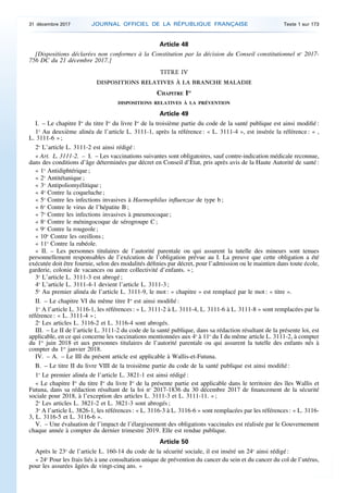 Article 48
[Dispositions déclarées non conformes à la Constitution par la décision du Conseil constitutionnel no
2017-
756 DC du 21 décembre 2017.]
TITRE IV
DISPOSITIONS RELATIVES À LA BRANCHE MALADIE
CHAPITRE Ier
DISPOSITIONS RELATIVES À LA PRÉVENTION
Article 49
I. – Le chapitre Ier
du titre Ier
du livre Ier
de la troisième partie du code de la santé publique est ainsi modifié :
1o
Au deuxième alinéa de l’article L. 3111-1, après la référence : « L. 3111-4 », est insérée la référence : « ,
L. 3111-6 » ;
2o
L’article L. 3111-2 est ainsi rédigé :
« Art. L. 3111-2. – I. – Les vaccinations suivantes sont obligatoires, sauf contre-indication médicale reconnue,
dans des conditions d’âge déterminées par décret en Conseil d’Etat, pris après avis de la Haute Autorité de santé :
« 1o
Antidiphtérique ;
« 2o
Antitétanique ;
« 3o
Antipoliomyélitique ;
« 4o
Contre la coqueluche ;
« 5o
Contre les infections invasives à Haemophilus influenzae de type b ;
« 6o
Contre le virus de l’hépatite B ;
« 7o
Contre les infections invasives à pneumocoque ;
« 8o
Contre le méningocoque de sérogroupe C ;
« 9o
Contre la rougeole ;
« 10o
Contre les oreillons ;
« 11o
Contre la rubéole.
« II. – Les personnes titulaires de l’autorité parentale ou qui assurent la tutelle des mineurs sont tenues
personnellement responsables de l’exécution de l’obligation prévue au I. La preuve que cette obligation a été
exécutée doit être fournie, selon des modalités définies par décret, pour l’admission ou le maintien dans toute école,
garderie, colonie de vacances ou autre collectivité d’enfants. » ;
3o
L’article L. 3111-3 est abrogé ;
4o
L’article L. 3111-4-1 devient l’article L. 3111-3 ;
5o
Au premier alinéa de l’article L. 3111-9, le mot : « chapitre » est remplacé par le mot : « titre ».
II. – Le chapitre VI du même titre Ier
est ainsi modifié :
1o
A l’article L. 3116-1, les références : « L. 3111-2 à L. 3111-4, L. 3111-6 à L. 3111-8 » sont remplacées par la
référence : « L. 3111-4 » ;
2o
Les articles L. 3116-2 et L. 3116-4 sont abrogés.
III. – Le II de l’article L. 3111-2 du code de la santé publique, dans sa rédaction résultant de la présente loi, est
applicable, en ce qui concerne les vaccinations mentionnées aux 4o
à 11o
du I du même article L. 3111-2, à compter
du 1er
juin 2018 et aux personnes titulaires de l’autorité parentale ou qui assurent la tutelle des enfants nés à
compter du 1er
janvier 2018.
IV. – A. – Le III du présent article est applicable à Wallis-et-Futuna.
B. – Le titre II du livre VIII de la troisième partie du code de la santé publique est ainsi modifié :
1o
Le premier alinéa de l’article L. 3821-1 est ainsi rédigé :
« Le chapitre Ier
du titre Ier
du livre Ier
de la présente partie est applicable dans le territoire des îles Wallis et
Futuna, dans sa rédaction résultant de la loi no
2017-1836 du 30 décembre 2017 de financement de la sécurité
sociale pour 2018, à l’exception des articles L. 3111-3 et L. 3111-11. » ;
2o
Les articles L. 3821-2 et L. 3821-3 sont abrogés ;
3o
A l’article L. 3826-1, les références : « L. 3116-3 à L. 3116-6 » sont remplacées par les références : « L. 3116-
3, L. 3116-5 et L. 3116-6 ».
V. – Une évaluation de l’impact de l’élargissement des obligations vaccinales est réalisée par le Gouvernement
chaque année à compter du dernier trimestre 2019. Elle est rendue publique.
Article 50
Après le 23o
de l’article L. 160-14 du code de la sécurité sociale, il est inséré un 24o
ainsi rédigé :
« 24o
Pour les frais liés à une consultation unique de prévention du cancer du sein et du cancer du col de l’utérus,
pour les assurées âgées de vingt-cinq ans. »
31 décembre 2017 JOURNAL OFFICIEL DE LA RÉPUBLIQUE FRANÇAISE Texte 1 sur 173
 