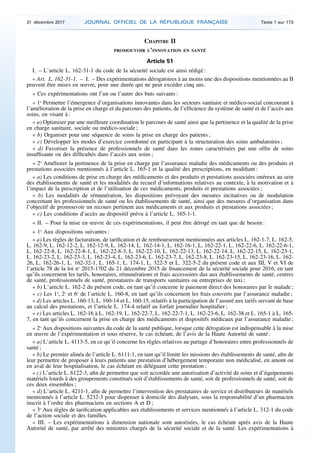 CHAPITRE II
PROMOUVOIR L’INNOVATION EN SANTÉ
Article 51
I. – L’article L. 162-31-1 du code de la sécurité sociale est ainsi rédigé :
« Art. L. 162-31-1. – I. – Des expérimentations dérogatoires à au moins une des dispositions mentionnées au II
peuvent être mises en œuvre, pour une durée qui ne peut excéder cinq ans.
« Ces expérimentations ont l’un ou l’autre des buts suivants :
« 1o
Permettre l’émergence d’organisations innovantes dans les secteurs sanitaire et médico-social concourant à
l’amélioration de la prise en charge et du parcours des patients, de l’efficience du système de santé et de l’accès aux
soins, en visant à :
« a) Optimiser par une meilleure coordination le parcours de santé ainsi que la pertinence et la qualité de la prise
en charge sanitaire, sociale ou médico-sociale ;
« b) Organiser pour une séquence de soins la prise en charge des patients ;
« c) Développer les modes d’exercice coordonné en participant à la structuration des soins ambulatoires ;
« d) Favoriser la présence de professionnels de santé dans les zones caractérisées par une offre de soins
insuffisante ou des difficultés dans l’accès aux soins ;
« 2o
Améliorer la pertinence de la prise en charge par l’assurance maladie des médicaments ou des produits et
prestations associées mentionnés à l’article L. 165-1 et la qualité des prescriptions, en modifiant :
« a) Les conditions de prise en charge des médicaments et des produits et prestations associées onéreux au sein
des établissements de santé et les modalités du recueil d’informations relatives au contexte, à la motivation et à
l’impact de la prescription et de l’utilisation de ces médicaments, produits et prestations associées ;
« b) Les modalités de rémunération, les dispositions prévoyant des mesures incitatives ou de modulation
concernant les professionnels de santé ou les établissements de santé, ainsi que des mesures d’organisation dans
l’objectif de promouvoir un recours pertinent aux médicaments et aux produits et prestations associées ;
« c) Les conditions d’accès au dispositif prévu à l’article L. 165-1-1.
« II. – Pour la mise en œuvre de ces expérimentations, il peut être dérogé en tant que de besoin :
« 1o
Aux dispositions suivantes :
« a) Les règles de facturation, de tarification et de remboursement mentionnées aux articles L. 162-1-7, L. 162-5,
L. 162-9, L. 162-12-2, L. 162-12-9, L. 162-14, L. 162-14-1, L. 162-16-1, L. 162-22-1, L. 162-22-6, L. 162-22-6-1,
L. 162-22-8, L. 162-22-8-1, L. 162-22-8-3, L. 162-22-10, L. 162-22-13, L. 162-22-14, L. 162-22-15, L. 162-23-1,
L. 162-23-2, L. 162-23-3, L. 162-23-4, L. 162-23-6, L. 162-23-7, L. 162-23-8, L. 162-23-15, L. 162-23-16, L. 162-
26, L. 162-26-1, L. 162-32-1, L. 165-1, L. 174-1, L. 322-5 et L. 322-5-2 du présent code et aux III, V et VI de
l’article 78 de la loi no
2015-1702 du 21 décembre 2015 de financement de la sécurité sociale pour 2016, en tant
qu’ils concernent les tarifs, honoraires, rémunérations et frais accessoires dus aux établissements de santé, centres
de santé, professionnels de santé, prestataires de transports sanitaires ou entreprises de taxi ;
« b) L’article L. 162-2 du présent code, en tant qu’il concerne le paiement direct des honoraires par le malade ;
« c) Les 1o
, 2o
et 6o
de l’article L. 160-8, en tant qu’ils concernent les frais couverts par l’assurance maladie ;
« d) Les articles L. 160-13, L. 160-14 et L. 160-15, relatifs à la participation de l’assuré aux tarifs servant de base
au calcul des prestations, et l’article L. 174-4 relatif au forfait journalier hospitalier ;
« e) Les articles L. 162-16 à L. 162-19, L. 162-22-7, L. 162-22-7-1, L. 162-23-6, L. 162-38 et L. 165-1 à L. 165-
7, en tant qu’ils concernent la prise en charge des médicaments et dispositifs médicaux par l’assurance maladie ;
« 2o
Aux dispositions suivantes du code de la santé publique, lorsque cette dérogation est indispensable à la mise
en œuvre de l’expérimentation et sous réserve, le cas échéant, de l’avis de la Haute Autorité de santé :
« a) L’article L. 4113-5, en ce qu’il concerne les règles relatives au partage d’honoraires entre professionnels de
santé ;
« b) Le premier alinéa de l’article L. 6111-1, en tant qu’il limite les missions des établissements de santé, afin de
leur permettre de proposer à leurs patients une prestation d’hébergement temporaire non médicalisé, en amont ou
en aval de leur hospitalisation, le cas échéant en déléguant cette prestation ;
« c) L’article L. 6122-3, afin de permettre que soit accordée une autorisation d’activité de soins et d’équipements
matériels lourds à des groupements constitués soit d’établissements de santé, soit de professionnels de santé, soit de
ces deux ensembles ;
« d) L’article L. 4211-1, afin de permettre l’intervention des prestataires de service et distributeurs de matériels
mentionnés à l’article L. 5232-3 pour dispenser à domicile des dialysats, sous la responsabilité d’un pharmacien
inscrit à l’ordre des pharmaciens en sections A et D ;
« 3o
Aux règles de tarification applicables aux établissements et services mentionnés à l’article L. 312-1 du code
de l’action sociale et des familles.
« III. – Les expérimentations à dimension nationale sont autorisées, le cas échéant après avis de la Haute
Autorité de santé, par arrêté des ministres chargés de la sécurité sociale et de la santé. Les expérimentations à
31 décembre 2017 JOURNAL OFFICIEL DE LA RÉPUBLIQUE FRANÇAISE Texte 1 sur 173
 