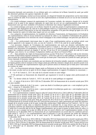 dimension régionale sont autorisées, le cas échéant après avis conforme de la Haute Autorité de santé, par arrêté
des directeurs généraux des agences régionales de santé.
« Un conseil stratégique, institué au niveau national, est chargé de formuler des propositions sur les innovations
dans le système de santé. Il est associé au suivi des expérimentations et formule un avis en vue de leur éventuelle
généralisation.
« Un comité technique composé de représentants de l’assurance maladie, des ministres chargés de la sécurité
sociale et de la santé et des agences régionales de santé émet un avis sur ces expérimentations, leur mode de
financement ainsi que leurs modalités d’évaluation et détermine leur champ d’application territorial.
« Le comité technique saisit pour avis la Haute Autorité de santé des projets d’expérimentation comportant des
dérogations à des dispositions du code de la santé publique relatives à l’organisation ou la dispensation des soins.
Un décret en Conseil d’Etat précise la liste des dispositions auxquelles il ne peut être dérogé qu’après avis de la
Haute Autorité de santé et le délai dans lequel son avis est rendu.
« Les catégories d’expérimentations, les modalités de sélection, d’autorisation, de financement et d’évaluation
des expérimentations selon le niveau territorial ou national de celles-ci, les modalités d’information des patients
ainsi que la composition et les missions du conseil stratégique et du comité technique sont précisées par décret en
Conseil d’Etat.
« IV. – Les professionnels intervenant dans le cadre d’une expérimentation prévue au présent article sont
réputés appartenir à des équipes de soins, au sens de l’article L. 1110-12 du code de la santé publique.
« Les personnes chargées de l’évaluation des expérimentations ont accès aux données individuelles non
nominatives contenues dans le système d’information prévu à l’article L. 161-28-1 du présent code lorsque ces
données sont nécessaires à la préparation, à la mise en œuvre et à l’évaluation prévues au présent article, dans le
respect des conditions prévues au chapitre Ier
du titre VI du livre IV de la première partie du code de la santé
publique, sous réserve, le cas échéant, d’adaptations établies par décret en Conseil d’Etat.
« V. – Sans préjudice des règles de financement prévues au titre VI du livre Ier
du présent code ou des missions
du fonds d’intervention régional mentionné à l’article L. 1435-8 du code de la santé publique, le financement de
tout ou partie des expérimentations peut être assuré par un fonds pour l’innovation du système de santé, géré par la
Caisse nationale d’assurance maladie.
« Les ressources du fonds sont constituées par une dotation de la branche maladie, maternité, invalidité et décès
du régime général, dont le montant est fixé chaque année par arrêté des ministres chargés de la sécurité sociale et de
la santé. L’évaluation des expérimentations régies par le présent article est financée par le fonds pour l’innovation
du système de santé.
« VI. – Le Gouvernement présente chaque année au Parlement un état des lieux des expérimentations en cours
et lui remet, au plus tard un an après la fin de chaque expérimentation, le rapport d’évaluation la concernant. »
II. – Le 9o
de l’article L. 221-1 du code de la sécurité sociale est ainsi rédigé :
« 9o
De participer au financement des dispositifs qui organisent le travail en équipe entre professionnels de
santé ; ».
III. – Le dernier alinéa de l’article L. 1433-1 du code de la santé publique est supprimé.
IV. – L’article 43 de la loi no
2013-1203 du 23 décembre 2013 de financement de la sécurité sociale pour 2014
est ainsi modifié :
1o
Au premier alinéa du A du I, les mots : « pour une durée n’excédant pas quatre ans » sont remplacés par les
mots : « jusqu’au 31 décembre 2018 » ;
2o
Au premier alinéa du A du II, les mots : « pour une période n’excédant pas quatre ans » sont remplacés par les
mots : « jusqu’au 31 décembre 2018 ».
V. – Les expérimentations conduites dans le cadre de l’article 48 de la loi no
2012-1404 du 17 décembre 2012 de
financement de la sécurité sociale pour 2013, de l’article 43 de la loi no
2013-1203 du 23 décembre 2013 de
financement de la sécurité sociale pour 2014, de l’article 53 de la loi no
2014-1554 du 22 décembre 2014 de
financement de la sécurité sociale pour 2015, de l’article 68 de la loi no
2015-1702 du 21 décembre 2015 de
financement de la sécurité sociale pour 2016, des articles 66, 68 et 94 de la loi no
2016-1827 du 23 décembre 2016
de financement de la sécurité sociale pour 2017 peuvent être poursuivies, après autorisation par arrêté des ministres
chargés de la sécurité sociale et de la santé, lorsqu’elles entrent dans l’objet défini au I de l’article L. 162-31-1 du
code de la sécurité sociale, dans sa rédaction résultant de la présente loi, et sous réserve que soit prévue une
évaluation conforme aux dispositions réglementaires prévues au dernier alinéa du III du même article L. 162-31-1.
L’arrêté fixe la nouvelle date de fin de chaque expérimentation, qui ne peut ni porter la durée totale de celle-ci à
plus de six ans à compter de la date de début de mise en œuvre effective de l’expérimentation initiale, ni être
postérieure au 31 décembre 2022. Le financement de ces expérimentations est assuré dans les conditions prévues
audit article L. 162-31-1. Les expérimentations dont la poursuite n’a pas été autorisée par arrêté des ministres
chargés de la sécurité sociale et de la santé avant le 31 décembre 2018 prennent fin au plus tard le
31 décembre 2019.
VI. – L’article 48 de la loi no
2012-1404 du 17 décembre 2012 de financement de la sécurité sociale pour 2013,
l’article 43 de la loi no
2013-1203 du 23 décembre 2013 de financement de la sécurité sociale pour 2014, l’article 53
de la loi no
2014-1554 du 22 décembre 2014 de financement de la sécurité sociale pour 2015, l’article 68 de la loi
no
2015-1702 du 21 décembre 2015 de financement de la sécurité sociale pour 2016 et les articles 66, 68 et 94 de la
loi no
2016-1827 du 23 décembre 2016 de financement de la sécurité sociale pour 2017 sont abrogés le
1er
janvier 2020.
31 décembre 2017 JOURNAL OFFICIEL DE LA RÉPUBLIQUE FRANÇAISE Texte 1 sur 173
 