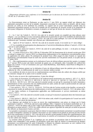 Article 52
[Dispositions déclarées non conformes à la Constitution par la décision du Conseil constitutionnel no
2017-
756 DC du 21 décembre 2017.]
Article 53
Le Gouvernement remet au Parlement, au plus tard le 1er
juin 2018, un rapport relatif aux dépenses des
indemnités journalières au titre de la maladie, notamment concernant les arrêts courts ou itératifs, afin de mieux
prévenir ces arrêts ou d’en améliorer les contrôles. Le rapport met en avant l’articulation actuelle entre les
indemnités journalières perçues au titre de la maladie par les organismes de sécurité sociale et les dispositifs de
prévoyance obligatoire et facultative existants et propose en tant que de besoin des mesures d’amélioration.
Article 54
I. – Le 1o
du I de l’article L. 162-14-1 du code de la sécurité sociale est complété par deux phrases ainsi
rédigées : « Le cas échéant, la ou les conventions définissent en particulier le tarif et les modalités de réalisation des
actes de télémédecine, définie à l’article L. 6316-1 du code de la santé publique. Les actes de téléconsultation
remboursés par l’assurance maladie sont effectués par vidéotransmission ; ».
II. – Après le 10o
de l’article L. 162-16-1 du code de la sécurité sociale, il est inséré un 11o
ainsi rédigé :
« 11o
Les modalités de participation des pharmaciens à l’activité de télémédecine définie à l’article L. 6316-1 du
code de la santé publique. »
III. – Au dernier alinéa de l’article L. 6316-1 du code de la santé publique, les mots : « et de prise en charge
financière » sont supprimés.
IV. – L’article 36 de la loi no
2013-1203 du 23 décembre 2013 de financement de la sécurité sociale pour 2014
est abrogé à compter du 1er
janvier 2018. Les dispositions réglementaires et les stipulations conventionnelles prises
en application du même article 36 continuent de produire leurs effets jusqu’à la date d’entrée en vigueur des
dispositions conventionnelles fixant les tarifs des activités mentionnées au I du présent article, et au plus tard au
1er
juillet 2019.
V. – Des expérimentations portant sur la réalisation d’actes de télésurveillance peuvent être menées, à compter
du 1er
janvier 2018 et pour une durée maximale de quatre ans, en métropole, dans l’ensemble des collectivités
régies par l’article 73 de la Constitution ainsi qu’à Saint-Barthélemy, Saint-Martin, Saint-Pierre-et-Miquelon et
Wallis-et-Futuna.
Ces expérimentations portent sur la réalisation d’actes de télésurveillance pour des patients pris en charge en
médecine de ville, en établissement de santé ou en structure médico-sociale.
Les conditions de mise en œuvre de ces expérimentations sont définies dans des cahiers des charges arrêtés par
les ministres chargés de la santé et de la sécurité sociale.
Pour la mise en œuvre des expérimentations, il peut être dérogé :
1o
Aux règles de facturation, de tarification et de remboursement mentionnées aux articles L. 162-1-7, L. 162-5,
L. 162-9, L. 162-11, L. 162-12-2, L. 162-12-9, L. 162-14, L. 162-14-1, L. 162-16-1, L. 162-22-1, L. 162-22-6,
L. 162-26, L. 162-32-1 et L. 165-1 du code de la sécurité sociale, en tant qu’ils concernent les tarifs, honoraires,
rémunérations et frais accessoires dus aux établissements de santé, centres de santé et professionnels de santé par
les assurés sociaux et par l’assurance maladie ;
2o
Aux articles L. 314-1, L. 314-2, L. 314-8 et L. 314-9 du code de l’action sociale et des familles, en tant qu’ils
concernent les modes de tarification des établissements et services mentionnés à l’article L. 312-1 du même code ;
3o
Aux règles tarifaires et d’organisation applicables aux établissements et services mentionnés au même
article L. 312-1 ;
4o
A l’article L. 162-2 du code de la sécurité sociale, en tant qu’il concerne le paiement direct des honoraires par
le malade ;
5o
Aux articles L. 160-10, L. 160-13 et L. 160-14 du même code, relatifs à la participation de l’assuré aux tarifs
servant de base au calcul des prestations.
Les dépenses qui résultent de la mise en œuvre des expérimentations sont prises en charge par le fonds
mentionné à l’article L. 1435-8 du code de la santé publique. Elles s’imputent sur la dotation mentionnée au 1o
de
l’article L. 1435-9 du même code et font l’objet d’une identification spécifique par l’arrêté prévu au même 1o
. Par
dérogation au même article L. 1435-9, les crédits affectés aux agences régionales de santé par cet arrêté ne peuvent
être affectés au financement d’autres activités.
Les produits ou prestations ayant pour objet de réaliser la transmission de données permettant à un professionnel
de santé d’interpréter à distance les données nécessaires au suivi médical d’un patient ne peuvent pas être inscrits
sur la liste mentionnée à l’article L. 165-1 du code de la sécurité sociale pendant la durée des expérimentations, dès
lors que leur indication inclut le diagnostic, la prévention, le contrôle ou le traitement d’une pathologie prévue dans
l’un des cahiers des charges.
Le onzième alinéa du présent V ne s’applique pas aux produits ou prestations dont le fonctionnement et la
finalité sont comparables à des produits ou prestations ayant pour objet de réaliser la transmission de données
permettant à un professionnel de santé d’interpréter à distance les données nécessaires au suivi médical d’un
patient et déjà inscrits sur la liste mentionnée au même article L. 165-1.
31 décembre 2017 JOURNAL OFFICIEL DE LA RÉPUBLIQUE FRANÇAISE Texte 1 sur 173
 