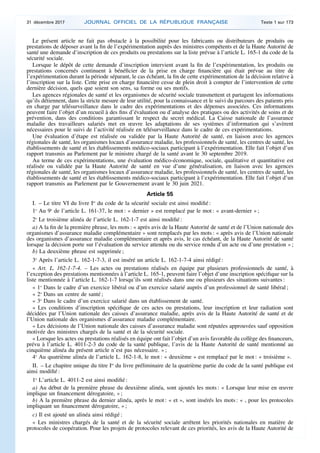 Le présent article ne fait pas obstacle à la possibilité pour les fabricants ou distributeurs de produits ou
prestations de déposer avant la fin de l’expérimentation auprès des ministres compétents et de la Haute Autorité de
santé une demande d’inscription de ces produits ou prestations sur la liste prévue à l’article L. 165-1 du code de la
sécurité sociale.
Lorsque le dépôt de cette demande d’inscription intervient avant la fin de l’expérimentation, les produits ou
prestations concernés continuent à bénéficier de la prise en charge financière qui était prévue au titre de
l’expérimentation durant la période séparant, le cas échéant, la fin de cette expérimentation de la décision relative à
l’inscription sur la liste. Cette prise en charge financière cesse de plein droit à compter de l’intervention de cette
dernière décision, quels que soient son sens, sa forme ou ses motifs.
Les agences régionales de santé et les organismes de sécurité sociale transmettent et partagent les informations
qu’ils détiennent, dans la stricte mesure de leur utilité, pour la connaissance et le suivi du parcours des patients pris
en charge par télésurveillance dans le cadre des expérimentations et des dépenses associées. Ces informations
peuvent faire l’objet d’un recueil à des fins d’évaluation ou d’analyse des pratiques ou des activités de soins et de
prévention, dans des conditions garantissant le respect du secret médical. La Caisse nationale de l’assurance
maladie des travailleurs salariés met en œuvre les adaptations de ses systèmes d’information qui s’avèrent
nécessaires pour le suivi de l’activité réalisée en télésurveillance dans le cadre de ces expérimentations.
Une évaluation d’étape est réalisée ou validée par la Haute Autorité de santé, en liaison avec les agences
régionales de santé, les organismes locaux d’assurance maladie, les professionnels de santé, les centres de santé, les
établissements de santé et les établissements médico-sociaux participant à l’expérimentation. Elle fait l’objet d’un
rapport transmis au Parlement par le ministre chargé de la santé avant le 30 septembre 2019.
Au terme de ces expérimentations, une évaluation médico-économique, sociale, qualitative et quantitative est
réalisée ou validée par la Haute Autorité de santé en vue d’une généralisation, en liaison avec les agences
régionales de santé, les organismes locaux d’assurance maladie, les professionnels de santé, les centres de santé, les
établissements de santé et les établissements médico-sociaux participant à l’expérimentation. Elle fait l’objet d’un
rapport transmis au Parlement par le Gouvernement avant le 30 juin 2021.
Article 55
I. – Le titre VI du livre Ier
du code de la sécurité sociale est ainsi modifié :
1o
Au 9o
de l’article L. 161-37, le mot : « dernier » est remplacé par le mot : « avant-dernier » ;
2o
Le troisième alinéa de l’article L. 162-1-7 est ainsi modifié :
a) A la fin de la première phrase, les mots : « après avis de la Haute Autorité de santé et de l’Union nationale des
organismes d’assurance maladie complémentaire » sont remplacés par les mots : « après avis de l’Union nationale
des organismes d’assurance maladie complémentaire et après avis, le cas échéant, de la Haute Autorité de santé
lorsque la décision porte sur l’évaluation du service attendu ou du service rendu d’un acte ou d’une prestation » ;
b) La deuxième phrase est supprimée ;
3o
Après l’article L. 162-1-7-3, il est inséré un article L. 162-1-7-4 ainsi rédigé :
« Art. L. 162-1-7-4. – Les actes ou prestations réalisés en équipe par plusieurs professionnels de santé, à
l’exception des prestations mentionnées à l’article L. 165-1, peuvent faire l’objet d’une inscription spécifique sur la
liste mentionnée à l’article L. 162-1-7 lorsqu’ils sont réalisés dans une ou plusieurs des situations suivantes :
« 1o
Dans le cadre d’un exercice libéral ou d’un exercice salarié auprès d’un professionnel de santé libéral ;
« 2o
Dans un centre de santé ;
« 3o
Dans le cadre d’un exercice salarié dans un établissement de santé.
« Les conditions d’inscription spécifique de ces actes ou prestations, leur inscription et leur radiation sont
décidées par l’Union nationale des caisses d’assurance maladie, après avis de la Haute Autorité de santé et de
l’Union nationale des organismes d’assurance maladie complémentaire.
« Les décisions de l’Union nationale des caisses d’assurance maladie sont réputées approuvées sauf opposition
motivée des ministres chargés de la santé et de la sécurité sociale.
« Lorsque les actes ou prestations réalisés en équipe ont fait l’objet d’un avis favorable du collège des financeurs,
prévu à l’article L. 4011-2-3 du code de la santé publique, l’avis de la Haute Autorité de santé mentionné au
cinquième alinéa du présent article n’est pas nécessaire. » ;
4o
Au quatrième alinéa de l’article L. 162-1-8, le mot : « deuxième » est remplacé par le mot : « troisième ».
II. – Le chapitre unique du titre Ier
du livre préliminaire de la quatrième partie du code de la santé publique est
ainsi modifié :
1o
L’article L. 4011-2 est ainsi modifié :
a) Au début de la première phrase du deuxième alinéa, sont ajoutés les mots : « Lorsque leur mise en œuvre
implique un financement dérogatoire, » ;
b) A la première phrase du dernier alinéa, après le mot : « et », sont insérés les mots : « , pour les protocoles
impliquant un financement dérogatoire, » ;
c) Il est ajouté un alinéa ainsi rédigé :
« Les ministres chargés de la santé et de la sécurité sociale arrêtent les priorités nationales en matière de
protocoles de coopération. Pour les projets de protocoles relevant de ces priorités, les avis de la Haute Autorité de
31 décembre 2017 JOURNAL OFFICIEL DE LA RÉPUBLIQUE FRANÇAISE Texte 1 sur 173
 