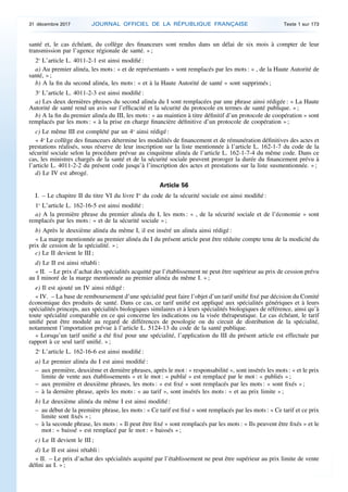 santé et, le cas échéant, du collège des financeurs sont rendus dans un délai de six mois à compter de leur
transmission par l’agence régionale de santé. » ;
2o
L’article L. 4011-2-1 est ainsi modifié :
a) Au premier alinéa, les mots : « et de représentants » sont remplacés par les mots : « , de la Haute Autorité de
santé, » ;
b) A la fin du second alinéa, les mots : « et à la Haute Autorité de santé » sont supprimés ;
3o
L’article L. 4011-2-3 est ainsi modifié :
a) Les deux dernières phrases du second alinéa du I sont remplacées par une phrase ainsi rédigée : « La Haute
Autorité de santé rend un avis sur l’efficacité et la sécurité du protocole en termes de santé publique. » ;
b) A la fin du premier alinéa du III, les mots : « au maintien à titre définitif d’un protocole de coopération » sont
remplacés par les mots : « à la prise en charge financière définitive d’un protocole de coopération » ;
c) Le même III est complété par un 4o
ainsi rédigé :
« 4o
Le collège des financeurs détermine les modalités de financement et de rémunération définitives des actes et
prestations réalisés, sous réserve de leur inscription sur la liste mentionnée à l’article L. 162-1-7 du code de la
sécurité sociale selon la procédure prévue au cinquième alinéa de l’article L. 162-1-7-4 du même code. Dans ce
cas, les ministres chargés de la santé et de la sécurité sociale peuvent proroger la durée du financement prévu à
l’article L. 4011-2-2 du présent code jusqu’à l’inscription des actes et prestations sur la liste susmentionnée. » ;
d) Le IV est abrogé.
Article 56
I. – Le chapitre II du titre VI du livre Ier
du code de la sécurité sociale est ainsi modifié :
1o
L’article L. 162-16-5 est ainsi modifié :
a) A la première phrase du premier alinéa du I, les mots : « , de la sécurité sociale et de l’économie » sont
remplacés par les mots : « et de la sécurité sociale » ;
b) Après le deuxième alinéa du même I, il est inséré un alinéa ainsi rédigé :
« La marge mentionnée au premier alinéa du I du présent article peut être réduite compte tenu de la modicité du
prix de cession de la spécialité. » ;
c) Le II devient le III ;
d) Le II est ainsi rétabli :
« II. – Le prix d’achat des spécialités acquitté par l’établissement ne peut être supérieur au prix de cession prévu
au I minoré de la marge mentionnée au premier alinéa du même I. » ;
e) Il est ajouté un IV ainsi rédigé :
« IV. – La base de remboursement d’une spécialité peut faire l’objet d’un tarif unifié fixé par décision du Comité
économique des produits de santé. Dans ce cas, ce tarif unifié est appliqué aux spécialités génériques et à leurs
spécialités princeps, aux spécialités biologiques similaires et à leurs spécialités biologiques de référence, ainsi qu’à
toute spécialité comparable en ce qui concerne les indications ou la visée thérapeutique. Le cas échéant, le tarif
unifié peut être modulé au regard de différences de posologie ou du circuit de distribution de la spécialité,
notamment l’importation prévue à l’article L. 5124-13 du code de la santé publique.
« Lorsqu’un tarif unifié a été fixé pour une spécialité, l’application du III du présent article est effectuée par
rapport à ce seul tarif unifié. » ;
2o
L’article L. 162-16-6 est ainsi modifié :
a) Le premier alinéa du I est ainsi modifié :
– aux première, deuxième et dernière phrases, après le mot : « responsabilité », sont insérés les mots : « et le prix
limite de vente aux établissements » et le mot : « publié » est remplacé par le mot : « publiés » ;
– aux première et deuxième phrases, les mots : « est fixé » sont remplacés par les mots : « sont fixés » ;
– à la dernière phrase, après les mots : « au tarif », sont insérés les mots : « et au prix limite » ;
b) Le deuxième alinéa du même I est ainsi modifié :
– au début de la première phrase, les mots : « Ce tarif est fixé » sont remplacés par les mots : « Ce tarif et ce prix
limite sont fixés » ;
– à la seconde phrase, les mots : « Il peut être fixé » sont remplacés par les mots : « Ils peuvent être fixés » et le
mot : « baissé » est remplacé par le mot : « baissés » ;
c) Le II devient le III ;
d) Le II est ainsi rétabli :
« II. – Le prix d’achat des spécialités acquitté par l’établissement ne peut être supérieur au prix limite de vente
défini au I. » ;
31 décembre 2017 JOURNAL OFFICIEL DE LA RÉPUBLIQUE FRANÇAISE Texte 1 sur 173
 
