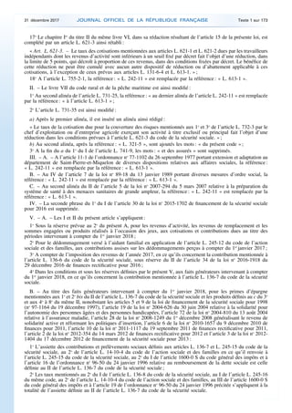 17o
Le chapitre Ier
du titre II du même livre VI, dans sa rédaction résultant de l’article 15 de la présente loi, est
complété par un article L. 621-3 ainsi rétabli :
« Art. L. 621-3. – Le taux des cotisations mentionnées aux articles L. 621-1 et L. 621-2 dues par les travailleurs
indépendants dont les revenus d’activité sont inférieurs à un seuil fixé par décret fait l’objet d’une réduction, dans
la limite de 5 points, qui décroît à proportion de ces revenus, dans des conditions fixées par décret. Le bénéfice de
cette réduction ne peut être cumulé avec aucun autre dispositif de réduction ou d’abattement applicable à ces
cotisations, à l’exception de ceux prévus aux articles L. 131-6-4 et L. 613-1. » ;
18o
A l’article L. 755-2-1, la référence : « L. 242-11 » est remplacée par la référence : « L. 613-1 ».
II. – Le livre VII du code rural et de la pêche maritime est ainsi modifié :
1o
Au second alinéa de l’article L. 731-25, la référence : « au dernier alinéa de l’article L. 242-11 » est remplacée
par la référence : « à l’article L. 613-1 » ;
2o
L’article L. 731-35 est ainsi modifié :
a) Après le premier alinéa, il est inséré un alinéa ainsi rédigé :
« Le taux de la cotisation due pour la couverture des risques mentionnés aux 1o
et 3o
de l’article L. 732-3 par le
chef d’exploitation ou d’entreprise agricole exerçant son activité à titre exclusif ou principal fait l’objet d’une
réduction dans les conditions prévues à l’article L. 621-3 du code de la sécurité sociale. » ;
b) Au second alinéa, après la référence : « L. 321-5 », sont ajoutés les mots : « du présent code » ;
3o
A la fin du a du 1o
du I de l’article L. 741-9, les mots : « et des assurés » sont supprimés.
III. – A. – A l’article 11-1 de l’ordonnance no
77-1102 du 26 septembre 1977 portant extension et adaptation au
département de Saint-Pierre-et-Miquelon de diverses dispositions relatives aux affaires sociales, la référence :
« L. 242-11 » est remplacée par la référence : « L. 613-1 ».
B. – Au IV de l’article 7 de la loi no
89-18 du 13 janvier 1989 portant diverses mesures d’ordre social, la
référence : « L. 242-11 » est remplacée par la référence : « L. 613-1 ».
C. – Au second alinéa du II de l’article 5 de la loi no
2007-294 du 5 mars 2007 relative à la préparation du
système de santé à des menaces sanitaires de grande ampleur, la référence : « L. 242-11 » est remplacée par la
référence : « L. 613-1 ».
IV. – La seconde phrase du 1o
du I de l’article 30 de la loi no
2015-1702 de financement de la sécurité sociale
pour 2016 est supprimée.
V. – A. – Les I et II du présent article s’appliquent :
1o
Sous la réserve prévue au 2o
du présent A, pour les revenus d’activité, les revenus de remplacement et les
sommes engagées ou produits réalisés à l’occasion des jeux, aux cotisations et contributions dues au titre des
périodes intervenant à compter du 1er
janvier 2018 ;
2o
Pour le dédommagement versé à l’aidant familial en application de l’article L. 245-12 du code de l’action
sociale et des familles, aux contributions assises sur les dédommagements perçus à compter du 1er
janvier 2017 ;
3o
A compter de l’imposition des revenus de l’année 2017, en ce qu’ils concernent la contribution mentionnée à
l’article L. 136-6 du code de la sécurité sociale, sous réserve du II de l’article 34 de la loi no
2016-1918 du
29 décembre 2016 de finances rectificative pour 2016 ;
4o
Dans les conditions et sous les réserves définies par le présent V, aux faits générateurs intervenant à compter
du 1er
janvier 2018, en ce qu’ils concernent la contribution mentionnée à l’article L. 136-7 du code de la sécurité
sociale.
B. – Au titre des faits générateurs intervenant à compter du 1er
janvier 2018, pour les primes d’épargne
mentionnées aux 1o
et 2o
bis du II de l’article L. 136-7 du code de la sécurité sociale et les produits définis au c du 3o
et aux 4o
à 8o
du même II, nonobstant les articles 5 et 9 de la loi de financement de la sécurité sociale pour 1998
(no
97-1164 du 19 décembre 1997), l’article 19 de la loi no
2004-626 du 30 juin 2004 relative à la solidarité pour
l’autonomie des personnes âgées et des personnes handicapées, l’article 72 de la loi no
2004-810 du 13 août 2004
relative à l’assurance maladie, l’article 28 de la loi no
2008-1249 du 1er
décembre 2008 généralisant le revenu de
solidarité active et réformant les politiques d’insertion, l’article 6 de la loi no
2010-1657 du 9 décembre 2010 de
finances pour 2011, l’article 10 de la loi no
2011-1117 du 19 septembre 2011 de finances rectificative pour 2011,
l’article 2 de la loi no
2012-354 du 14 mars 2012 de finances rectificative pour 2012 et l’article 3 de la loi no
2012-
1404 du 17 décembre 2012 de financement de la sécurité sociale pour 2013 :
1o
L’assiette des contributions et prélèvements sociaux définis aux articles L. 136-7 et L. 245-15 du code de la
sécurité sociale, au 2o
de l’article L. 14-10-4 du code de l’action sociale et des familles en ce qu’il renvoie à
l’article L. 245-15 du code de la sécurité sociale, au 2o
du I de l’article 1600-0 S du code général des impôts et à
l’article 16 de l’ordonnance no
96-50 du 24 janvier 1996 relative au remboursement de la dette sociale est celle
définie au II de l’article L. 136-7 du code de la sécurité sociale ;
2o
Les taux mentionnés au 2o
du I de l’article L. 136-8 du code de la sécurité sociale, au I de l’article L. 245-16
du même code, au 2o
de l’article L. 14-10-4 du code de l’action sociale et des familles, au III de l’article 1600-0 S
du code général des impôts et à l’article 19 de l’ordonnance no
96-50 du 24 janvier 1996 précitée s’appliquent à la
totalité de l’assiette définie au II de l’article L. 136-7 du code de la sécurité sociale.
31 décembre 2017 JOURNAL OFFICIEL DE LA RÉPUBLIQUE FRANÇAISE Texte 1 sur 173
 