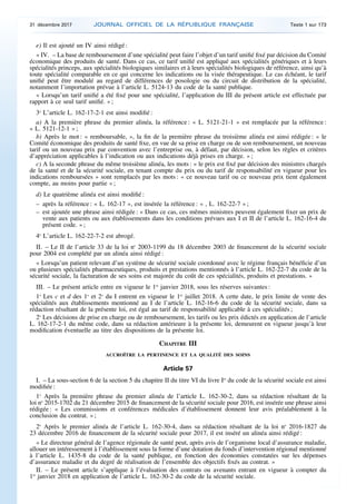 e) Il est ajouté un IV ainsi rédigé :
« IV. – La base de remboursement d’une spécialité peut faire l’objet d’un tarif unifié fixé par décision du Comité
économique des produits de santé. Dans ce cas, ce tarif unifié est appliqué aux spécialités génériques et à leurs
spécialités princeps, aux spécialités biologiques similaires et à leurs spécialités biologiques de référence, ainsi qu’à
toute spécialité comparable en ce qui concerne les indications ou la visée thérapeutique. Le cas échéant, le tarif
unifié peut être modulé au regard de différences de posologie ou du circuit de distribution de la spécialité,
notamment l’importation prévue à l’article L. 5124-13 du code de la santé publique.
« Lorsqu’un tarif unifié a été fixé pour une spécialité, l’application du III du présent article est effectuée par
rapport à ce seul tarif unifié. » ;
3o
L’article L. 162-17-2-1 est ainsi modifié :
a) A la première phrase du premier alinéa, la référence : « L. 5121-21-1 » est remplacée par la référence :
« L. 5121-12-1 » ;
b) Après le mot : « remboursable, », la fin de la première phrase du troisième alinéa est ainsi rédigée : « le
Comité économique des produits de santé fixe, en vue de sa prise en charge ou de son remboursement, un nouveau
tarif ou un nouveau prix par convention avec l’entreprise ou, à défaut, par décision, selon les règles et critères
d’appréciation applicables à l’indication ou aux indications déjà prises en charge. » ;
c) A la seconde phrase du même troisième alinéa, les mots : « le prix est fixé par décision des ministres chargés
de la santé et de la sécurité sociale, en tenant compte du prix ou du tarif de responsabilité en vigueur pour les
indications remboursées » sont remplacés par les mots : « ce nouveau tarif ou ce nouveau prix tient également
compte, au moins pour partie » ;
d) Le quatrième alinéa est ainsi modifié :
– après la référence : « L. 162-17 », est insérée la référence : « , L. 162-22-7 » ;
– est ajoutée une phrase ainsi rédigée : « Dans ce cas, ces mêmes ministres peuvent également fixer un prix de
vente aux patients ou aux établissements dans les conditions prévues aux I et II de l’article L. 162-16-4 du
présent code. » ;
4o
L’article L. 162-22-7-2 est abrogé.
II. – Le II de l’article 33 de la loi no
2003-1199 du 18 décembre 2003 de financement de la sécurité sociale
pour 2004 est complété par un alinéa ainsi rédigé :
« Lorsqu’un patient relevant d’un système de sécurité sociale coordonné avec le régime français bénéficie d’un
ou plusieurs spécialités pharmaceutiques, produits et prestations mentionnés à l’article L. 162-22-7 du code de la
sécurité sociale, la facturation de ses soins est majorée du coût de ces spécialités, produits et prestations. »
III. – Le présent article entre en vigueur le 1er
janvier 2018, sous les réserves suivantes :
1o
Les c et d des 1o
et 2o
du I entrent en vigueur le 1er
juillet 2018. A cette date, le prix limite de vente des
spécialités aux établissements mentionné au I de l’article L. 162-16-6 du code de la sécurité sociale, dans sa
rédaction résultant de la présente loi, est égal au tarif de responsabilité applicable à ces spécialités ;
2o
Les décisions de prise en charge ou de remboursement, les tarifs ou les prix édictés en application de l’article
L. 162-17-2-1 du même code, dans sa rédaction antérieure à la présente loi, demeurent en vigueur jusqu’à leur
modification éventuelle au titre des dispositions de la présente loi.
CHAPITRE III
ACCROÎTRE LA PERTINENCE ET LA QUALITÉ DES SOINS
Article 57
I. – La sous-section 6 de la section 5 du chapitre II du titre VI du livre Ier
du code de la sécurité sociale est ainsi
modifiée :
1o
Après la première phrase du premier alinéa de l’article L. 162-30-2, dans sa rédaction résultant de la
loi no
2015-1702 du 21 décembre 2015 de financement de la sécurité sociale pour 2016, est insérée une phrase ainsi
rédigée : « Les commissions et conférences médicales d’établissement donnent leur avis préalablement à la
conclusion du contrat. » ;
2o
Après le premier alinéa de l’article L. 162-30-4, dans sa rédaction résultant de la loi no
2016-1827 du
23 décembre 2016 de financement de la sécurité sociale pour 2017, il est inséré un alinéa ainsi rédigé :
« Le directeur général de l’agence régionale de santé peut, après avis de l’organisme local d’assurance maladie,
allouer un intéressement à l’établissement sous la forme d’une dotation du fonds d’intervention régional mentionné
à l’article L. 1435-8 du code de la santé publique, en fonction des économies constatées sur les dépenses
d’assurance maladie et du degré de réalisation de l’ensemble des objectifs fixés au contrat. »
II. – Le présent article s’applique à l’évaluation des contrats ou avenants entrant en vigueur à compter du
1er
janvier 2018 en application de l’article L. 162-30-2 du code de la sécurité sociale.
31 décembre 2017 JOURNAL OFFICIEL DE LA RÉPUBLIQUE FRANÇAISE Texte 1 sur 173
 