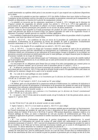 comité mentionnées au septième alinéa prises à son encontre ou qui n’a pas respecté une ou plusieurs dispositions
de la charte.
« Le montant de la pénalité ne peut être supérieur à 10 % du chiffre d’affaires hors taxes réalisé en France par
l’entreprise au titre du dernier exercice clos pour le ou les produits ou prestations concernés par le manquement. La
pénalité est déterminée en fonction de la gravité du manquement constaté.
« La pénalité est recouvrée par les organismes mentionnés à l’article L. 213-1 désignés par le directeur de
l’Agence centrale des organismes de sécurité sociale. Les articles L. 137-3 et L. 137-4 sont applicables au
recouvrement de la pénalité. Son produit est affecté à la Caisse nationale de l’assurance maladie. Le recours
présenté contre la décision prononçant cette pénalité est un recours de pleine juridiction.
« Les conditions dans lesquelles le Comité économique des produits de santé constate les manquements à la
charte sont précisées par décret en Conseil d’Etat. Les agences régionales de santé et les organismes locaux et
régionaux d’assurance maladie peuvent en contrôler la bonne application.
« Les modalités d’application du présent article, notamment les règles et délais de procédure relatifs à la pénalité
financière, sont fixées par décret en Conseil d’Etat.
« Art. L. 162-17-10. – Les conditions de mise en œuvre de la procédure de certification des activités de
présentation, d’information ou de promotion en faveur des produits de santé et prestations éventuellement
associées mentionnée au 13o
de l’article L. 161-37 sont fixées par décret en Conseil d’Etat. » ;
5o
La section 4 du chapitre II est complétée par un article L. 162-19-1 ainsi rédigé :
« Art. L. 162-19-1. – La prise en charge par l’assurance maladie d’un produit de santé et de ses prestations
éventuellement associées peut être subordonnée au renseignement sur l’ordonnance par le professionnel de santé
d’éléments relatifs aux circonstances et aux indications de la prescription, lorsque ce produit et, le cas échéant, ses
prestations associées présentent un intérêt particulier pour la santé publique, un impact financier pour les dépenses
d’assurance maladie ou un risque de mésusage.
« Ces éléments ainsi que tout autre élément requis sur l’ordonnance sont transmis au service du contrôle médical
par le prescripteur, le pharmacien ou, le cas échéant, par un autre professionnel de santé dans des conditions fixées
par voie réglementaire.
« Le non-respect de ces obligations peut donner lieu au constat d’un indu correspondant aux sommes prises en
charge par l’assurance maladie, qui est recouvré selon la procédure prévue à l’article L. 133-4. »
II. – A défaut de conclusion entre le Comité économique des produits de santé et les syndicats ou organisations
de la charte prévue à l’article L. 162-17-9 du code de la sécurité sociale avant le 30 septembre 2018, cette charte est
arrêtée par les ministres chargés de la santé et de la sécurité sociale.
III. – Le code de la santé publique est ainsi modifié :
[Dispositions déclarées non conformes à la Constitution par la décision du Conseil constitutionnel no
2017-
756 DC du 21 décembre 2017.]
7o
Après le 17o
de l’article L. 6143-7, il est inséré un 18o
ainsi rédigé :
« 18o
Définit, après avis du président de la commission médicale d’établissement, les conditions de réalisation et
d’encadrement des activités de présentation, d’information ou de promotion des produits de santé ou de formation
notamment à leur utilisation, particulièrement en vue du respect des chartes mentionnées aux articles L. 162-17-8
et L. 162-17-9 du code de la sécurité sociale. »
IV. – [Dispositions déclarées non conformes à la Constitution par la décision du Conseil constitutionnel
no
2017-756 DC du 21 décembre 2017.]
V. – L’article L. 162-17-10 du code de la sécurité sociale, tel qu’il résulte du 4o
du I du présent article, entre en
vigueur le 1er
janvier 2019.
Article 59
Le titre VI du livre Ier
du code de la sécurité sociale est ainsi modifié :
1o
Après l’article L. 162-17-3, il est inséré un article L. 162-17-3-1 ainsi rédigé :
« Art. L. 162-17-3-1. – I. – Les caisses nationales d’assurance maladie peuvent participer au fonctionnement
du Comité économique des produits de santé par la mise à disposition de leurs personnels. Par dérogation au
premier alinéa de l’article 43 de la loi no
84-16 du 11 janvier 1984 portant dispositions statutaires relatives à la
fonction publique de l’Etat, ces mises à disposition ne sont pas assorties de remboursement par l’Etat. Les
conditions d’application du présent I, notamment le nombre maximum de personnels mis à disposition, sont fixées
par décret.
« II. – Les systèmes d’information portant sur la gestion économique ou administrative, le recueil
d’informations ou l’information des acteurs du système de santé relatifs aux médicaments et aux produits et
prestations mentionnés à l’article L. 165-1 sont mis à la disposition du Comité économique des produits de santé et
de ses membres ou de l’Etat par la Caisse nationale d’assurance maladie, qui en assure le développement et la
maintenance. Un décret détermine les conditions d’application du présent II. » ;
2o
La première phrase du premier alinéa de l’article L. 162-17-5 est ainsi rédigée : « Le Comité économique des
produits de santé peut fixer, pour les médicaments inscrits sur l’une des listes ouvrant droit au remboursement au
titre de leur autorisation de mise sur le marché ou pour les produits et prestations pris en charge au titre de la liste
31 décembre 2017 JOURNAL OFFICIEL DE LA RÉPUBLIQUE FRANÇAISE Texte 1 sur 173
 
