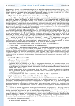 mentionnée à l’article L. 165-1 ou pris en charge en sus des prestations d’hospitalisation au titre des articles L. 162-
22-7 et L. 162-23-6, le montant des dépenses des régimes obligatoires de sécurité sociale au delà duquel il peut
décider de baisser le prix ou le tarif de responsabilité, mentionnés aux articles L. 162-16-4 à L. 162-16-5, L. 162-
16-6, L. 165-2, L. 165-3 et L. 165-7, des produits et prestations concernés. » ;
3o
Après l’article L. 165-2, il est inséré un article L. 165-2-1 ainsi rédigé :
« Art. L. 165-2-1. – Lorsque, dans le cadre de l’inscription ou du maintien de l’inscription, sous quelque forme
que ce soit, de produits ou prestations sur la liste prévue à l’article L. 165-1, ou dans le cadre d’une négociation
tarifaire, le fabricant ou le distributeur produit, à son initiative ou sur demande, des données manifestement
erronées relatives aux conditions de prise en charge, aux volumes de vente ou aux montants remboursés par les
régimes d’assurance maladie dans d’autres Etats membres de l’Union européenne, ainsi qu’aux conditions réelles
ou prévisibles d’utilisation ou aux volumes de vente en France, le Comité économique des produits de santé peut
prononcer, après que le fabricant ou le distributeur a été mis en mesure de présenter ses observations, une pénalité
financière à la charge de ce fabricant ou de ce distributeur.
« Le montant de la pénalité ne peut être supérieur à 10 % du chiffre d’affaires, hors taxes, réalisé en France par le
fabricant ou le distributeur au titre du dernier exercice clos pour les produits ou prestations considérés. Dans le cas
d’une première demande d’inscription de produits ou prestations sur la liste prévue à l’article L. 165-1, la pénalité
ne peut être supérieure à 10 % du chiffre d’affaires annuel, hors taxes, pour la France, estimé sur la base de la
population de patients ayant vocation à bénéficier du traitement correspondant aux produits ou prestations
concernés. Le montant de la pénalité est fixé en fonction de la gravité du manquement constaté.
« La pénalité est recouvrée par les organismes mentionnés à l’article L. 213-1 désignés par le directeur de
l’Agence centrale des organismes de sécurité sociale. Les articles L. 137-3 et L. 137-4 sont applicables au
recouvrement de la pénalité. Son produit est affecté à la Caisse nationale de l’assurance maladie. Le recours
présenté contre la décision prononçant cette pénalité est un recours de pleine juridiction.
« Les modalités d’application du présent article sont fixées par décret en Conseil d’Etat. » ;
4o
Le II de l’article L. 165-3-3 est complété par un alinéa ainsi rédigé :
« Par dérogation à l’avant-dernier alinéa du présent II, les pharmaciens titulaires d’officine sont considérés
comme étant représentés par le ou les syndicats représentatifs, au sens de l’article L. 162-33, des pharmaciens
titulaires d’officine, sauf opposition d’un ou plusieurs pharmaciens titulaires d’officine qui, dans ce cas, relèvent
des modalités prévues aux quatrième et avant-dernier alinéas du présent II. Les volumes de vente affectés à chaque
syndicat sont établis sur la base des données de l’assurance maladie, en multipliant l’audience de ce syndicat par les
volumes de vente de l’ensemble des pharmaciens titulaires d’officine, à l’exception de ceux ayant notifié leur
opposition. » ;
5o
L’article L. 165-4 est ainsi modifié :
a) Le premier alinéa est ainsi modifié :
– au début, est ajoutée la mention : « I. – » ;
– la première phrase est complétée par les mots : « , les dépenses remboursées par l’assurance maladie, le cas
échéant par indication thérapeutique, les conditions réelles d’usage des produits ou prestations, les niveaux de
recours au sein d’une catégorie de produits ou prestations comparables, ainsi que sur les autres critères prévus
aux I et II de l’article L. 165-2 » ;
– après la même première phrase, est insérée une phrase ainsi rédigée : « Ces critères peuvent être considérés
pour un ensemble de produits ou prestations comparables même si la convention ne porte que sur certains de
ces produits ou prestations. » ;
– à la deuxième phrase, après le mot : « produits », sont insérés les mots : « ou prestations » ;
b) Après le même premier alinéa, sont insérés trois alinéas ainsi rédigés :
« II. – Le remboursement par l’assurance maladie des produits et prestations mentionnés à l’article L. 165-1
peut être subordonné au versement obligatoire de remises par les fabricants ou distributeurs. Le cas échéant, une
décision du Comité économique des produits de santé précise si ces remises sont dues par les fabricants ou par les
distributeurs. Les remises peuvent concerner un produit ou une prestation ou, le cas échéant, un ensemble de
produits ou prestations comparables ou répondant à des visées thérapeutiques similaires. Les remises peuvent
notamment prendre en compte l’évolution globale des volumes de ventes pour cet ensemble de produits ou
prestations.
« S’agissant des produits ou prestations inscrits sur la liste mentionnée au même article L. 165-1 sous forme de
marque ou de nom commercial, les remises sont fixées par convention entre le fabricant ou le distributeur et le
Comité économique des produits de santé ou, à défaut, par décision du comité.
« S’agissant des produits ou prestations inscrits sur la liste par description générique ou description générique
renforcée, les remises sont fixées par convention entre le comité et un ou plusieurs fabricants ou distributeurs des
produits ou prestations répondant à la description générique ou une organisation regroupant ces fabricants ou
distributeurs dans les conditions prévues à l’article L. 165-3-3 ou, à défaut, par décision du comité. » ;
c) Le deuxième alinéa est ainsi modifié :
– au début, est ajoutée la mention : « III. – » ;
31 décembre 2017 JOURNAL OFFICIEL DE LA RÉPUBLIQUE FRANÇAISE Texte 1 sur 173
 