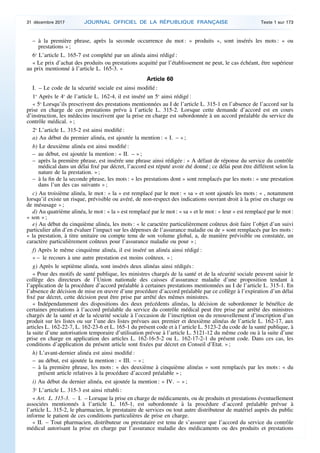 – à la première phrase, après la seconde occurrence du mot : « produits », sont insérés les mots : « ou
prestations » ;
6o
L’article L. 165-7 est complété par un alinéa ainsi rédigé :
« Le prix d’achat des produits ou prestations acquitté par l’établissement ne peut, le cas échéant, être supérieur
au prix mentionné à l’article L. 165-3. »
Article 60
I. – Le code de la sécurité sociale est ainsi modifié :
1o
Après le 4o
de l’article L. 162-4, il est inséré un 5o
ainsi rédigé :
« 5o
Lorsqu’ils prescrivent des prestations mentionnées au I de l’article L. 315-1 en l’absence de l’accord sur la
prise en charge de ces prestations prévu à l’article L. 315-2. Lorsque cette demande d’accord est en cours
d’instruction, les médecins inscrivent que la prise en charge est subordonnée à un accord préalable du service du
contrôle médical. » ;
2o
L’article L. 315-2 est ainsi modifié :
a) Au début du premier alinéa, est ajoutée la mention : « I. – » ;
b) Le deuxième alinéa est ainsi modifié :
– au début, est ajoutée la mention : « II. – » ;
– après la première phrase, est insérée une phrase ainsi rédigée : « A défaut de réponse du service du contrôle
médical dans un délai fixé par décret, l’accord est réputé avoir été donné ; ce délai peut être différent selon la
nature de la prestation. » ;
– à la fin de la seconde phrase, les mots : « les prestations dont » sont remplacés par les mots : « une prestation
dans l’un des cas suivants » ;
c) Au troisième alinéa, le mot : « la » est remplacé par le mot : « sa » et sont ajoutés les mots : « , notamment
lorsqu’il existe un risque, prévisible ou avéré, de non-respect des indications ouvrant droit à la prise en charge ou
de mésusage » ;
d) Au quatrième alinéa, le mot : « la » est remplacé par le mot : « sa » et le mot : « leur » est remplacé par le mot :
« son » ;
e) Au début du cinquième alinéa, les mots : « le caractère particulièrement coûteux doit faire l’objet d’un suivi
particulier afin d’en évaluer l’impact sur les dépenses de l’assurance maladie ou de » sont remplacés par les mots :
« la prestation, à titre unitaire ou compte tenu de son volume global, a, de manière prévisible ou constatée, un
caractère particulièrement coûteux pour l’assurance maladie ou pour » ;
f) Après le même cinquième alinéa, il est inséré un alinéa ainsi rédigé :
« – le recours à une autre prestation est moins coûteux. » ;
g) Après le septième alinéa, sont insérés deux alinéas ainsi rédigés :
« Pour des motifs de santé publique, les ministres chargés de la santé et de la sécurité sociale peuvent saisir le
collège des directeurs de l’Union nationale des caisses d’assurance maladie d’une proposition tendant à
l’application de la procédure d’accord préalable à certaines prestations mentionnées au I de l’article L. 315-1. En
l’absence de décision de mise en œuvre d’une procédure d’accord préalable par ce collège à l’expiration d’un délai
fixé par décret, cette décision peut être prise par arrêté des mêmes ministres.
« Indépendamment des dispositions des deux précédents alinéas, la décision de subordonner le bénéfice de
certaines prestations à l’accord préalable du service du contrôle médical peut être prise par arrêté des ministres
chargés de la santé et de la sécurité sociale à l’occasion de l’inscription ou du renouvellement d’inscription d’un
produit sur les listes ou sur l’une des listes prévues aux premier et deuxième alinéas de l’article L. 162-17, aux
articles L. 162-22-7, L. 162-23-6 et L. 165-1 du présent code et à l’article L. 5123-2 du code de la santé publique, à
la suite d’une autorisation temporaire d’utilisation prévue à l’article L. 5121-12 du même code ou à la suite d’une
prise en charge en application des articles L. 162-16-5-2 ou L. 162-17-2-1 du présent code. Dans ces cas, les
conditions d’application du présent article sont fixées par décret en Conseil d’Etat. » ;
h) L’avant-dernier alinéa est ainsi modifié :
– au début, est ajoutée la mention : « III. – » ;
– à la première phrase, les mots : « des deuxième à cinquième alinéas » sont remplacés par les mots : « du
présent article relatives à la procédure d’accord préalable » ;
i) Au début du dernier alinéa, est ajoutée la mention : « IV. – » ;
3o
L’article L. 315-3 est ainsi rétabli :
« Art. L. 315-3. – I. – Lorsque la prise en charge de médicaments, ou de produits et prestations éventuellement
associées mentionnés à l’article L. 165-1, est subordonnée à la procédure d’accord préalable prévue à
l’article L. 315-2, le pharmacien, le prestataire de services ou tout autre distributeur de matériel auprès du public
informe le patient de ces conditions particulières de prise en charge.
« II. – Tout pharmacien, distributeur ou prestataire est tenu de s’assurer que l’accord du service du contrôle
médical autorisant la prise en charge par l’assurance maladie des médicaments ou des produits et prestations
31 décembre 2017 JOURNAL OFFICIEL DE LA RÉPUBLIQUE FRANÇAISE Texte 1 sur 173
 