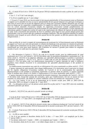 II. – L’article 83 de la loi no
2016-41 du 26 janvier 2016 de modernisation de notre système de santé est ainsi
modifié :
1o
Les 1o
, 2o
et 5o
du I sont abrogés ;
2o
Le II est complété par un 3o
ainsi rédigé :
« 3o
Avant le 31 mars 2018, aux fins de rendre le tiers payant généralisable, le Gouvernement remet au Parlement
un rapport sur le calendrier de mise en œuvre opérationnelle du tiers payant intégral et les prérequis techniques à
cette mise en œuvre tant sur la part des dépenses prise en charge par l’assurance maladie obligatoire que sur celle
prise en charge par les organismes complémentaires. Ce rapport est réalisé sur la base d’une concertation menée
avec les caisses nationales d’assurance maladie, les organismes d’assurance maladie complémentaire, les
organisations syndicales représentatives des professionnels de santé libéraux conventionnés, l’Union nationale des
associations agréées d’usagers du système de santé et des représentants des éditeurs de logiciels de professionnels
de santé. Cette concertation doit permettre de fixer le calendrier selon lequel le tiers payant intégral pourra être
généralisable à tous les assurés dans des conditions techniques fiabilisées. Elle doit également identifier les publics
prioritaires pour lesquels un accès effectif au tiers payant devrait être garanti, au delà des patients déjà couverts
obligatoirement. »
Article 64
Dans un délai de six mois à compter de la promulgation de la présente loi, le Gouvernement remet au Parlement
un rapport sur l’accès aux soins des personnes en situation de handicap et des personnes en situation de précarité.
Ce rapport porte notamment sur les restes à charge en santé liés au handicap, le niveau des avances de frais et le
renoncement aux soins pour motif financier, afin d’identifier les mesures à prendre pour réduire les inégalités
sociales d’accès à la santé pour les personnes fragiles.
Article 65
I. – Par dérogation à l’article L. 174-2-1 du code de la sécurité sociale, pour les établissements de santé
mentionnés aux a, b et c de l’article L. 162-22-6 du même code, les prestations hospitalières mentionnées au 1o
du
même article L. 162-22-6 et les dépenses afférentes aux spécialités pharmaceutiques et produits et prestations
mentionnés aux articles L. 162-22-7 et L. 162-22-7-3 dudit code ne sont pas facturées à la caisse désignée à
l’article L. 174-2 du même code. Les établissements transmettent à l’agence régionale de santé, à échéances
régulières, leurs données d’activité et la consommation des spécialités pharmaceutiques et des produits et
prestations.
Les établissements transmettent une copie de ces informations à la caisse mentionnée au même article L. 174-2.
L’agence régionale de santé procède, pour chaque établissement, à la valorisation, pour la part prise en charge
par les régimes obligatoires d’assurance maladie, de l’activité et de la consommation des spécialités
pharmaceutiques et des produits et prestations mentionnés au premier alinéa du présent I. L’agence régionale
arrête le montant ainsi calculé et le notifie à l’établissement et à la caisse mentionnée audit article L. 174-2.
L’agence régionale de santé procède à un contrôle des données transmises. Sans préjudice de l’article L. 162-23-
13 du même code, lorsqu’elle constate des anomalies, après que l’établissement a été mis en mesure de faire
connaître ses observations, elle déduit les sommes indûment versées du montant des valorisations à venir.
II. – Le I de l’article 33 de la loi de financement de la sécurité sociale pour 2004 (no
2003-1199 du
18 décembre 2003) est abrogé à compter du 1er
mars 2019.
III. – La dérogation prévue au I du présent article prend fin au plus tard le 1er
mars 2022 selon des modalités
calendaires précisées par décret.
Article 66
L’article L. 162-22-9-2 du code de la sécurité sociale est abrogé.
Article 67
A la fin du II de l’article 80 de la loi no
2016-1827 du 23 décembre 2016 de financement de la sécurité sociale
pour 2017, la date : « 1er
mars 2018 » est remplacée par la date : « 1er
octobre 2018 ».
Article 68
I. – L’article L. 162-23-15 du code de la sécurité sociale, dans sa rédaction résultant du 3o
du I de l’article 82 de
la loi no
2016-1827 du 23 décembre 2016 de financement de la sécurité sociale pour 2017, devient l’article L. 162-
23-16.
II. – L’article 78 de la loi no
2015-1702 du 21 décembre 2015 de financement de la sécurité sociale pour 2016 est
ainsi modifié :
A. – Le III est ainsi modifié :
1o
Au A et aux premier et deuxième alinéas du B, la date : « 1er
mars 2018 » est remplacée par la date :
« 1er
janvier 2020 » ;
2o
Au dernier alinéa du C, l’année : « 2020 » est remplacée par l’année : « 2022 » ;
3o
Au deuxième alinéa du D, les mots : « est réduit chaque année et » sont supprimés ;
31 décembre 2017 JOURNAL OFFICIEL DE LA RÉPUBLIQUE FRANÇAISE Texte 1 sur 173
 