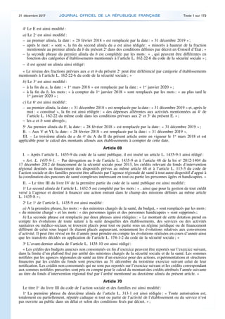 4o
Le E est ainsi modifié :
a) Le 2o
est ainsi modifié :
– au premier alinéa, la date : « 28 février 2018 » est remplacée par la date : « 31 décembre 2019 » ;
– après le mot : « sont », la fin du second alinéa du a est ainsi rédigée : « minorés à hauteur de la fraction
mentionnée au premier alinéa du b du présent 2o
dans des conditions définies par décret en Conseil d’Etat ; »
– la seconde phrase du premier alinéa du b est complétée par les mots : « , qui peuvent être différentes en
fonction des catégories d’établissements mentionnés à l’article L. 162-22-6 du code de la sécurité sociale » ;
– il est ajouté un alinéa ainsi rédigé :
« Le niveau des fractions prévues aux a et b du présent 2o
peut être différencié par catégorie d’établissements
mentionnés à l’article L. 162-22-6 du code de la sécurité sociale ; »
b) Le 3o
est ainsi modifié :
– à la fin du a, la date : « 1er
mars 2018 » est remplacée par la date : « 1er
janvier 2020 » ;
– à la fin du b, les mots : « à compter du 1er
janvier 2018 » sont remplacés par les mots : « au plus tard le
1er
janvier 2020 » ;
c) Le 6o
est ainsi modifié :
– au premier alinéa, la date : « 31 décembre 2018 » est remplacée par la date : « 31 décembre 2019 » et, après le
mot : « constitué », la fin est ainsi rédigée : « des dépenses afférentes aux activités mentionnées au 4o
de
l’article L. 162-22 du même code dans les conditions prévues aux 2o
et 3o
du présent E. » ;
– les a et b sont abrogés ;
5o
Au premier alinéa du F, la date : « 28 février 2018 » est remplacée par la date : « 31 décembre 2019 » ;
B. – Aux V et VI, la date : « 28 février 2018 » est remplacée par la date : « 31 décembre 2019 ».
III. – Le troisième alinéa du a du 4o
du A du II du présent article entre en vigueur le 1er
mars 2018 et est
applicable pour le calcul des montants alloués aux établissements à compter de cette date.
Article 69
I. – Après l’article L. 1435-9 du code de la santé publique, il est inséré un article L. 1435-9-1 ainsi rédigé :
« Art. L. 1435-9-1. – Par dérogation au b de l’article L. 1435-9 et à l’article 48 de la loi no
2012-1404 du
17 décembre 2012 de financement de la sécurité sociale pour 2013, les crédits relevant du fonds d’intervention
régional destinés au financement des dispositifs prévus au même article 48 et à l’article L. 113-3 du code de
l’action sociale et des familles peuvent être affectés par l’agence régionale de santé à tout autre dispositif d’appui à
la coordination des parcours de santé complexes intéressant en tout ou partie les personnes âgées et handicapées. »
II. – Le titre III du livre IV de la première partie du code de la santé publique est ainsi modifié :
1o
Le second alinéa de l’article L. 1432-5 est complété par les mots : « , ainsi que pour la gestion de tout crédit
versé à l’agence et destiné à financer une action entrant dans le champ des missions définies au même article
L. 1435-8 » ;
2o
Le 1o
de l’article L. 1435-9 est ainsi modifié :
a) A la première phrase, les mots : « des ministres chargés de la santé, du budget, » sont remplacés par les mots :
« du ministre chargé » et les mots : « des personnes âgées et des personnes handicapées » sont supprimés ;
b) La seconde phrase est remplacée par deux phrases ainsi rédigées : « Le montant de cette dotation prend en
compte les évolutions de toute nature à la suite desquelles des établissements, des services ou des activités
sanitaires ou médico-sociaux se trouvent placés pour tout ou partie sous un régime juridique ou de financement
différent de celui sous lequel ils étaient placés auparavant, notamment les évolutions relatives aux conversions
d’activité. Il peut être révisé en fin d’année pour prendre en compte les évolutions réalisées en cours d’année ainsi
que les transferts décidés en application de l’article L. 174-1-2 du code de la sécurité sociale ; »
3o
L’avant-dernier alinéa de l’article L. 1435-10 est ainsi rédigé :
« Les crédits des budgets annexes non consommés en fin d’exercice peuvent être reportés sur l’exercice suivant,
dans la limite d’un plafond fixé par arrêté des ministres chargés de la sécurité sociale et de la santé. Les sommes
notifiées par les agences régionales de santé au titre d’un exercice pour des actions, expérimentations et structures
financées par les crédits du fonds sont prescrites au 31 décembre du troisième exercice suivant celui de leur
notification. Les crédits non consommés qui ne sont pas reportés sur l’exercice suivant et les crédits correspondant
aux sommes notifiées prescrites sont pris en compte pour le calcul du montant des crédits attribués l’année suivante
au titre du fonds d’intervention régional fixé par l’arrêté mentionné au deuxième alinéa du présent article. »
Article 70
Le titre Ier
du livre III du code de l’action sociale et des familles est ainsi modifié :
1o
La première phrase du deuxième alinéa de l’article L. 313-1 est ainsi rédigée : « Toute autorisation est,
totalement ou partiellement, réputée caduque si tout ou partie de l’activité de l’établissement ou du service n’est
pas ouverte au public dans un délai et selon des conditions fixés par décret. » ;
31 décembre 2017 JOURNAL OFFICIEL DE LA RÉPUBLIQUE FRANÇAISE Texte 1 sur 173
 
