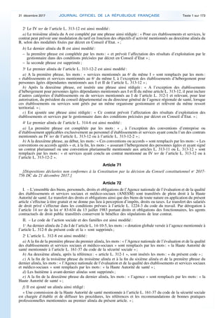 2o
Le IV ter de l’article L. 313-12 est ainsi modifié :
a) Le troisième alinéa du A est complété par une phrase ainsi rédigée : « Pour ces établissements et services, le
contrat peut prévoir une modulation du tarif en fonction des objectifs d’activité mentionnés au deuxième alinéa du
B, selon des modalités fixées par décret en Conseil d’Etat. » ;
b) Le dernier alinéa du B est ainsi modifié :
– la première phrase est complétée par les mots : « et prévoit l’affectation des résultats d’exploitation par le
gestionnaire dans des conditions précisées par décret en Conseil d’Etat » ;
– la seconde phrase est supprimée ;
3o
Le premier alinéa de l’article L. 313-12-2 est ainsi modifié :
a) A la première phrase, les mots : « services mentionnés au 6o
du même I » sont remplacés par les mots :
« établissements et services mentionnés au 6o
du même I, à l’exception des établissements d’hébergement pour
personnes âgées dépendantes mentionnés aux I et II de l’article L. 313-12 » ;
b) Après la deuxième phrase, est insérée une phrase ainsi rédigée : « A l’exception des établissements
d’hébergement pour personnes âgées dépendantes mentionnés aux I et II du même article L. 313-12, il peut inclure
d’autres catégories d’établissements ou de services mentionnés au I de l’article L. 312-1 et relevant, pour leur
autorisation, du président du conseil départemental ou du directeur général de l’agence régionale de santé, lorsque
ces établissements ou services sont gérés par un même organisme gestionnaire et relèvent du même ressort
territorial. » ;
c) Est ajoutée une phrase ainsi rédigée : « Ce contrat prévoit l’affectation des résultats d’exploitation des
établissements et services par le gestionnaire dans des conditions précisées par décret en Conseil d’Etat. » ;
4o
Le premier alinéa de l’article L. 314-6 est ainsi modifié :
a) La première phrase est complétée par les mots : « , à l’exception des conventions d’entreprise ou
d’établissement applicables exclusivement au personnel d’établissements et services ayant conclu l’un des contrats
mentionnés au IV ter de l’article L. 313-12 ou à l’article L. 313-12-2 » ;
b) A la deuxième phrase, au début, les mots : « Ces conventions ou accords » sont remplacés par les mots : « Les
conventions ou accords agréés » et, à la fin, les mots : « assurant l’hébergement des personnes âgées et ayant signé
un contrat pluriannuel ou une convention pluriannuelle mentionnée aux articles L. 313-11 ou L. 313-12 » sont
remplacés par les mots : « et services ayant conclu un contrat mentionné au IV ter de l’article L. 313-12 ou à
l’article L. 313-12-2 ».
Article 71
[Dispositions déclarées non conformes à la Constitution par la décision du Conseil constitutionnel no
2017-
756 DC du 21 décembre 2017.]
Article 72
I. – L’ensemble des biens, personnels, droits et obligations de l’Agence nationale de l’évaluation et de la qualité
des établissements et services sociaux et médico-sociaux (ANESM) sont transférés de plein droit à la Haute
Autorité de santé. Le transfert des droits et obligations ainsi que des biens de toute nature en application du présent
article s’effectue à titre gratuit et ne donne pas lieu à perception d’impôts, droits ou taxes. Le transfert des salariés
de droit privé s’effectue dans les conditions prévues à l’article L. 1224-3 du code du travail. Par dérogation à
l’article 14 ter de la loi no
83-634 du 13 juillet 1983 portant droits et obligations des fonctionnaires, les agents
contractuels de droit public transférés conservent le bénéfice des stipulations de leur contrat.
II. – Le code de l’action sociale et des familles est ainsi modifié :
1o
Au dernier alinéa du 2 du I de l’article L. 14-10-5, les mots : « dotation globale versée à l’agence mentionnée à
l’article L. 312-8 du présent code et la » sont supprimés ;
2o
L’article L. 312-8 est ainsi modifié :
a) A la fin de la première phrase du premier alinéa, les mots : « l’Agence nationale de l’évaluation et de la qualité
des établissements et services sociaux et médico-sociaux » sont remplacés par les mots : « la Haute Autorité de
santé mentionnée à l’article L. 161-37 du code de la sécurité sociale » ;
b) Au deuxième alinéa, après la référence : « article L. 312-1 », sont insérés les mots : « du présent code » ;
c) A la fin de la troisième phrase du troisième alinéa et à la fin du sixième alinéa et de la première phrase du
dernier alinéa, les mots : « l’Agence nationale de l’évaluation et de la qualité des établissements et services sociaux
et médico-sociaux » sont remplacés par les mots : « la Haute Autorité de santé » ;
d) Les huitième à avant-dernier alinéas sont supprimés ;
e) A la fin de la deuxième phrase du dernier alinéa, les mots : « l’agence » sont remplacés par les mots : « la
Haute Autorité de santé » ;
f) Il est ajouté un alinéa ainsi rédigé :
« Une commission de la Haute Autorité de santé mentionnée à l’article L. 161-37 du code de la sécurité sociale
est chargée d’établir et de diffuser les procédures, les références et les recommandations de bonnes pratiques
professionnelles mentionnées au premier alinéa du présent article. » ;
31 décembre 2017 JOURNAL OFFICIEL DE LA RÉPUBLIQUE FRANÇAISE Texte 1 sur 173
 