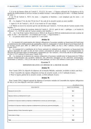 3o
A la fin du dernier alinéa de l’article L. 313-12-2, les mots : « l’Agence nationale de l’évaluation et de la
qualité des établissements et services sociaux et médico-sociaux » sont remplacés par les mots : « la Haute Autorité
de santé » ;
4o
Au VI de l’article L. 543-1, les mots : « cinquième et huitième » sont remplacés par les mots : « et
cinquième ».
III. – Le chapitre Ier
bis du titre VI du livre Ier
du code de la sécurité sociale est ainsi modifié :
1o
Après le 14o
de l’article L. 161-37, il est inséré un 15o
ainsi rédigé :
« 15o
Mettre en œuvre les missions qui lui sont dévolues par l’article L. 312-8 du code de l’action sociale et des
familles. » ;
2o
A la première phrase du troisième alinéa de l’article L. 161-41, après le mot : « publique, », est insérée la
référence : « L. 312-8 du code de l’action sociale et des familles, ».
IV. – Au 1o
du VI de l’article 166 de la loi no
2016-41 du 26 janvier 2016 de modernisation de notre système de
santé, le mot : « dix-neuvième » est remplacé par le mot : « vingt-troisième ».
V. – Le présent article entre en vigueur le 1er
avril 2018.
Article 73
I. – Le montant de la participation des régimes obligatoires d’assurance maladie au financement du fonds pour
la modernisation des établissements de santé publics et privés, mentionnée à l’article 40 de la loi de financement de
la sécurité sociale pour 2001 (no
2000-1257 du 23 décembre 2000), est fixé à 448,7 millions d’euros pour
l’année 2018.
II. – Le montant de la contribution de la Caisse nationale de solidarité pour l’autonomie au financement des
agences régionales de santé au titre de leurs actions concernant les prises en charge et accompagnements en
direction des personnes âgées ou handicapées, mentionnée au 3o
de l’article L. 1432-6 du code de la santé publique,
est fixé à 131,7 millions d’euros pour l’année 2018.
III. – Le montant de la dotation des régimes obligatoires d’assurance maladie pour le financement de l’Office
national d’indemnisation des accidents médicaux, des affections iatrogènes et des infections nosocomiales,
mentionnée à l’article L. 1142-23 du code de la santé publique, est fixé à 105 millions d’euros pour l’année 2018.
CHAPITRE V
DISPOSITIONS RELATIVES AUX DÉPENSES DE LA BRANCHE MALADIE
Article 74
Pour l’année 2018, les objectifs de dépenses de la branche Maladie, maternité, invalidité et décès sont fixés :
1o
Pour l’ensemble des régimes obligatoires de base de sécurité sociale, à 211,7 milliards d’euros ;
2o
Pour le régime général de la sécurité sociale, à 210,6 milliards d’euros.
Article 75
Pour l’année 2018, l’objectif national de dépenses d’assurance maladie de l’ensemble des régimes obligatoires
de base et ses sous-objectifs sont fixés comme suit :
(En milliards d’euros)
SOUS-OBJECTIF OBJECTIF DE DÉPENSES
Dépenses de soins de ville............................................................................................................................................................ 88,9
Dépenses relatives aux établissements de santé ....................................................................................................................... 80,7
Contribution de l’assurance maladie aux dépenses en établissements et services pour personnes âgées........................ 9,3
Contribution de l’assurance maladie aux dépenses en établissements et services pour personnes handicapées ... ... .... 11,2
Dépenses relatives au Fonds d’intervention régional................................................................................................................ 3,4
Autres prises en charge................................................................................................................................................................. 1,8
Total................................................................................................................................................................................................. 195,2
31 décembre 2017 JOURNAL OFFICIEL DE LA RÉPUBLIQUE FRANÇAISE Texte 1 sur 173
 