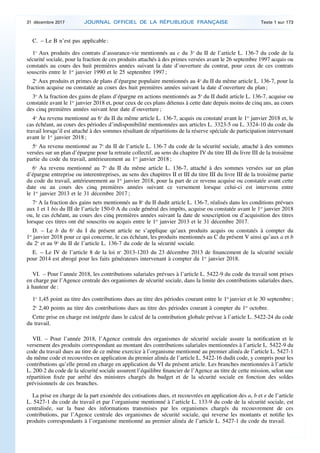 C. – Le B n’est pas applicable :
1o
Aux produits des contrats d’assurance-vie mentionnés au c du 3o
du II de l’article L. 136-7 du code de la
sécurité sociale, pour la fraction de ces produits attachés à des primes versées avant le 26 septembre 1997 acquis ou
constatés au cours des huit premières années suivant la date d’ouverture du contrat, pour ceux de ces contrats
souscrits entre le 1er
janvier 1990 et le 25 septembre 1997 ;
2o
Aux produits et primes de plans d’épargne populaire mentionnés au 4o
du II du même article L. 136-7, pour la
fraction acquise ou constatée au cours des huit premières années suivant la date d’ouverture du plan ;
3o
A la fraction des gains de plans d’épargne en actions mentionnés au 5o
du II dudit article L. 136-7, acquise ou
constatée avant le 1er
janvier 2018 et, pour ceux de ces plans détenus à cette date depuis moins de cinq ans, au cours
des cinq premières années suivant leur date d’ouverture ;
4o
Au revenu mentionné au 6o
du II du même article L. 136-7, acquis ou constaté avant le 1er
janvier 2018 et, le
cas échéant, au cours des périodes d’indisponibilité mentionnées aux articles L. 3323-5 ou L. 3324-10 du code du
travail lorsqu’il est attaché à des sommes résultant de répartitions de la réserve spéciale de participation intervenant
avant le 1er
janvier 2018 ;
5o
Au revenu mentionné au 7o
du II de l’article L. 136-7 du code de la sécurité sociale, attaché à des sommes
versées sur un plan d’épargne pour la retraite collectif, au sens du chapitre IV du titre III du livre III de la troisième
partie du code du travail, antérieurement au 1er
janvier 2018 ;
6o
Au revenu mentionné au 7o
du II du même article L. 136-7, attaché à des sommes versées sur un plan
d’épargne entreprise ou interentreprises, au sens des chapitres II et III du titre III du livre III de la troisième partie
du code du travail, antérieurement au 1er
janvier 2018, pour la part de ce revenu acquise ou constatée avant cette
date ou au cours des cinq premières années suivant ce versement lorsque celui-ci est intervenu entre
le 1er
janvier 2013 et le 31 décembre 2017 ;
7o
A la fraction des gains nets mentionnés au 8o
du II dudit article L. 136-7, réalisés dans les conditions prévues
aux 1 et 1 bis du III de l’article 150-0 A du code général des impôts, acquise ou constatée avant le 1er
janvier 2018
ou, le cas échéant, au cours des cinq premières années suivant la date de souscription ou d’acquisition des titres
lorsque ces titres ont été souscrits ou acquis entre le 1er
janvier 2013 et le 31 décembre 2017.
D. – Le b du 6o
du I du présent article ne s’applique qu’aux produits acquis ou constatés à compter du
1er
janvier 2018 pour ce qui concerne, le cas échéant, les produits mentionnés au C du présent V ainsi qu’aux a et b
du 2o
et au 9o
du II de l’article L. 136-7 du code de la sécurité sociale.
E. – Le IV de l’article 8 de la loi no
2013-1203 du 23 décembre 2013 de financement de la sécurité sociale
pour 2014 est abrogé pour les faits générateurs intervenant à compter du 1er
janvier 2018.
VI. – Pour l’année 2018, les contributions salariales prévues à l’article L. 5422-9 du code du travail sont prises
en charge par l’Agence centrale des organismes de sécurité sociale, dans la limite des contributions salariales dues,
à hauteur de :
1o
1,45 point au titre des contributions dues au titre des périodes courant entre le 1er
janvier et le 30 septembre ;
2o
2,40 points au titre des contributions dues au titre des périodes courant à compter du 1er
octobre.
Cette prise en charge est intégrée dans le calcul de la contribution globale prévue à l’article L. 5422-24 du code
du travail.
VII. – Pour l’année 2018, l’Agence centrale des organismes de sécurité sociale assure la notification et le
versement des produits correspondant au montant des contributions salariales mentionnées à l’article L. 5422-9 du
code du travail dues au titre de ce même exercice à l’organisme mentionné au premier alinéa de l’article L. 5427-1
du même code et recouvrées en application du premier alinéa de l’article L. 5422-16 dudit code, y compris pour les
contributions qu’elle prend en charge en application du VI du présent article. Les branches mentionnées à l’article
L. 200-2 du code de la sécurité sociale assurent l’équilibre financier de l’Agence au titre de cette mission, selon une
répartition fixée par arrêté des ministres chargés du budget et de la sécurité sociale en fonction des soldes
prévisionnels de ces branches.
La prise en charge de la part exonérée des cotisations dues, et recouvrées en application des a, b et e de l’article
L. 5427-1 du code du travail et par l’organisme mentionné à l’article L. 133-9 du code de la sécurité sociale, est
centralisée, sur la base des informations transmises par les organismes chargés du recouvrement de ces
contributions, par l’Agence centrale des organismes de sécurité sociale, qui reverse les montants et notifie les
produits correspondants à l’organisme mentionné au premier alinéa de l’article L. 5427-1 du code du travail.
31 décembre 2017 JOURNAL OFFICIEL DE LA RÉPUBLIQUE FRANÇAISE Texte 1 sur 173
 