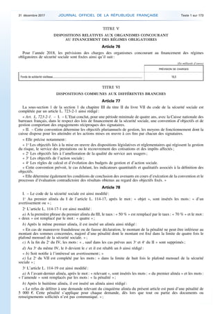 TITRE V
DISPOSITIONS RELATIVES AUX ORGANISMES CONCOURANT
AU FINANCEMENT DES RÉGIMES OBLIGATOIRES
Article 76
Pour l’année 2018, les prévisions des charges des organismes concourant au financement des régimes
obligatoires de sécurité sociale sont fixées ainsi qu’il suit :
(En milliards d’euros)
PRÉVISION DE CHARGES
Fonds de solidarité vieillesse.......................................................................................................................................... 19,3
TITRE VI
DISPOSITIONS COMMUNES AUX DIFFÉRENTES BRANCHES
Article 77
La sous-section 1 de la section 1 du chapitre III du titre II du livre VII du code de la sécurité sociale est
complétée par un article L. 723-2-1 ainsi rédigé :
« Art. L. 723-2-1. – I. – L’Etat conclut, pour une période minimale de quatre ans, avec la Caisse nationale des
barreaux français, dans le respect des lois de financement de la sécurité sociale, une convention d’objectifs et de
gestion comportant des engagements réciproques des signataires.
« II. – Cette convention détermine les objectifs pluriannuels de gestion, les moyens de fonctionnement dont la
caisse dispose pour les atteindre et les actions mises en œuvre à ces fins par chacun des signataires.
« Elle précise notamment :
« 1o
Les objectifs liés à la mise en œuvre des dispositions législatives et réglementaires qui régissent la gestion
du risque, le service des prestations ou le recouvrement des cotisations et des impôts affectés ;
« 2o
Les objectifs liés à l’amélioration de la qualité du service aux usagers ;
« 3o
Les objectifs de l’action sociale ;
« 4o
Les règles de calcul et d’évolution des budgets de gestion et d’action sociale.
« Cette convention prévoit, le cas échéant, les indicateurs quantitatifs et qualitatifs associés à la définition des
objectifs.
« Elle détermine également les conditions de conclusion des avenants en cours d’exécution de la convention et le
processus d’évaluation contradictoire des résultats obtenus au regard des objectifs fixés. »
Article 78
I. – Le code de la sécurité sociale est ainsi modifié :
1o
Au premier alinéa du I de l’article L. 114-17, après le mot : « objet », sont insérés les mots : « d’un
avertissement ou » ;
2o
L’article L. 114-17-1 est ainsi modifié :
a) A la première phrase du premier alinéa du III, le taux : « 50 % » est remplacé par le taux : « 70 % » et le mot :
« deux » est remplacé par le mot : « quatre » ;
b) Après le même premier alinéa, il est inséré un alinéa ainsi rédigé :
« En cas de manœuvre frauduleuse ou de fausse déclaration, le montant de la pénalité ne peut être inférieur au
montant des sommes concernées, majoré d’une pénalité dont le montant est fixé dans la limite de quatre fois le
plafond mensuel de la sécurité sociale. » ;
c) A la fin du 2o
du IV, les mots : « , sauf dans les cas prévus aux 3o
et 4o
du II » sont supprimés ;
d) Au 3o
du même IV, le b devient le c et il est rétabli un b ainsi rédigé :
« b) Soit notifie à l’intéressé un avertissement ; »
e) Le 2o
du VII est complété par les mots : « dans la limite de huit fois le plafond mensuel de la sécurité
sociale » ;
3o
L’article L. 114-19 est ainsi modifié :
a) A l’avant-dernier alinéa, après le mot : « relevant », sont insérés les mots : « du premier alinéa » et les mots :
« l’amende » sont remplacés par les mots : « la pénalité » ;
b) Après le huitième alinéa, il est inséré un alinéa ainsi rédigé :
« Le refus de déférer à une demande relevant du cinquième alinéa du présent article est puni d’une pénalité de
5 000 €. Cette pénalité s’applique pour chaque demande, dès lors que tout ou partie des documents ou
renseignements sollicités n’est pas communiqué. » ;
31 décembre 2017 JOURNAL OFFICIEL DE LA RÉPUBLIQUE FRANÇAISE Texte 1 sur 173
 
