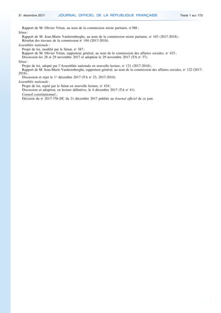 Rapport de M. Olivier Véran, au nom de la commission mixte paritaire, no
388 ;
Sénat :
Rapport de M. Jean-Marie Vanlerenberghe, au nom de la commission mixte paritaire, no
103 (2017-2018) ;
Résultat des travaux de la commission no
104 (2017-2018).
Assemblée nationale :
Projet de loi, modifié par le Sénat, no
387 ;
Rapport de M. Olivier Véran, rapporteur général, au nom de la commission des affaires sociales, no
423 ;
Discussion les 28 et 29 novembre 2017 et adoption le 29 novembre 2017 (TA no
37).
Sénat :
Projet de loi, adopté par l’Assemblée nationale en nouvelle lecture, no
121 (2017-2018) ;
Rapport de M. Jean-Marie Vanlerenberghe, rapporteur général, au nom de la commission des affaires sociales, no
122 (2017-
2018) ;
Discussion et rejet le 1er
décembre 2017 (TA no
23, 2017-2018).
Assemblée nationale :
Projet de loi, rejeté par le Sénat en nouvelle lecture, no
434 ;
Discussion et adoption, en lecture définitive, le 4 décembre 2017 (TA no
41).
Conseil constitutionnel :
Décision du no
2017-756 DC du 21 décembre 2017 publiée au Journal officiel de ce jour.
31 décembre 2017 JOURNAL OFFICIEL DE LA RÉPUBLIQUE FRANÇAISE Texte 1 sur 173
 