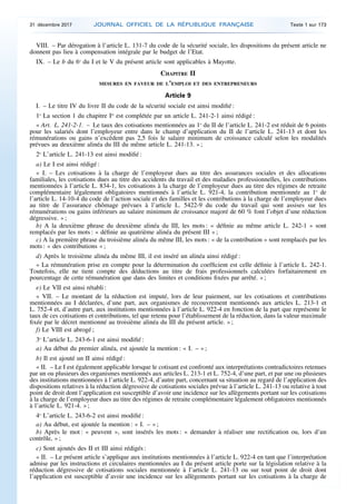 VIII. – Par dérogation à l’article L. 131-7 du code de la sécurité sociale, les dispositions du présent article ne
donnent pas lieu à compensation intégrale par le budget de l’Etat.
IX. – Le b du 6o
du I et le V du présent article sont applicables à Mayotte.
CHAPITRE II
MESURES EN FAVEUR DE L’EMPLOI ET DES ENTREPRENEURS
Article 9
I. – Le titre IV du livre II du code de la sécurité sociale est ainsi modifié :
1o
La section 1 du chapitre Ier
est complétée par un article L. 241-2-1 ainsi rédigé :
« Art. L. 241-2-1. – Le taux des cotisations mentionnées au 1o
du II de l’article L. 241-2 est réduit de 6 points
pour les salariés dont l’employeur entre dans le champ d’application du II de l’article L. 241-13 et dont les
rémunérations ou gains n’excèdent pas 2,5 fois le salaire minimum de croissance calculé selon les modalités
prévues au deuxième alinéa du III du même article L. 241-13. » ;
2o
L’article L. 241-13 est ainsi modifié :
a) Le I est ainsi rédigé :
« I. – Les cotisations à la charge de l’employeur dues au titre des assurances sociales et des allocations
familiales, les cotisations dues au titre des accidents du travail et des maladies professionnelles, les contributions
mentionnées à l’article L. 834-1, les cotisations à la charge de l’employeur dues au titre des régimes de retraite
complémentaire légalement obligatoires mentionnés à l’article L. 921-4, la contribution mentionnée au 1o
de
l’article L. 14-10-4 du code de l’action sociale et des familles et les contributions à la charge de l’employeur dues
au titre de l’assurance chômage prévues à l’article L. 5422-9 du code du travail qui sont assises sur les
rémunérations ou gains inférieurs au salaire minimum de croissance majoré de 60 % font l’objet d’une réduction
dégressive. » ;
b) A la deuxième phrase du deuxième alinéa du III, les mots : « définie au même article L. 242-1 » sont
remplacés par les mots : « définie au quatrième alinéa du présent III » ;
c) A la première phrase du troisième alinéa du même III, les mots : « de la contribution » sont remplacés par les
mots : « des contributions » ;
d) Après le troisième alinéa du même III, il est inséré un alinéa ainsi rédigé :
« La rémunération prise en compte pour la détermination du coefficient est celle définie à l’article L. 242-1.
Toutefois, elle ne tient compte des déductions au titre de frais professionnels calculées forfaitairement en
pourcentage de cette rémunération que dans des limites et conditions fixées par arrêté. » ;
e) Le VII est ainsi rétabli :
« VII. – Le montant de la réduction est imputé, lors de leur paiement, sur les cotisations et contributions
mentionnées au I déclarées, d’une part, aux organismes de recouvrement mentionnés aux articles L. 213-1 et
L. 752-4 et, d’autre part, aux institutions mentionnées à l’article L. 922-4 en fonction de la part que représente le
taux de ces cotisations et contributions, tel que retenu pour l’établissement de la réduction, dans la valeur maximale
fixée par le décret mentionné au troisième alinéa du III du présent article. » ;
f) Le VIII est abrogé ;
3o
L’article L. 243-6-1 est ainsi modifié :
a) Au début du premier alinéa, est ajoutée la mention : « I. – » ;
b) Il est ajouté un II ainsi rédigé :
« II. – Le I est également applicable lorsque le cotisant est confronté aux interprétations contradictoires retenues
par un ou plusieurs des organismes mentionnés aux articles L. 213-1 et L. 752-4, d’une part, et par une ou plusieurs
des institutions mentionnées à l’article L. 922-4, d’autre part, concernant sa situation au regard de l’application des
dispositions relatives à la réduction dégressive de cotisations sociales prévue à l’article L. 241-13 ou relative à tout
point de droit dont l’application est susceptible d’avoir une incidence sur les allègements portant sur les cotisations
à la charge de l’employeur dues au titre des régimes de retraite complémentaire légalement obligatoires mentionnés
à l’article L. 921-4. » ;
4o
L’article L. 243-6-2 est ainsi modifié :
a) Au début, est ajoutée la mention : « I. – » ;
b) Après le mot : « peuvent », sont insérés les mots : « demander à réaliser une rectification ou, lors d’un
contrôle, » ;
c) Sont ajoutés des II et III ainsi rédigés :
« II. – Le présent article s’applique aux institutions mentionnées à l’article L. 922-4 en tant que l’interprétation
admise par les instructions et circulaires mentionnées au I du présent article porte sur la législation relative à la
réduction dégressive de cotisations sociales mentionnée à l’article L. 241-13 ou sur tout point de droit dont
l’application est susceptible d’avoir une incidence sur les allègements portant sur les cotisations à la charge de
31 décembre 2017 JOURNAL OFFICIEL DE LA RÉPUBLIQUE FRANÇAISE Texte 1 sur 173
 
