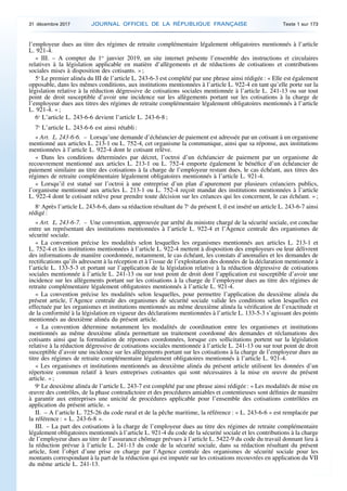 l’employeur dues au titre des régimes de retraite complémentaire légalement obligatoires mentionnés à l’article
L. 921-4.
« III. – A compter du 1er
janvier 2019, un site internet présente l’ensemble des instructions et circulaires
relatives à la législation applicable en matière d’allègements et de réductions de cotisations et contributions
sociales mises à disposition des cotisants. » ;
5o
Le premier alinéa du III de l’article L. 243-6-3 est complété par une phrase ainsi rédigée : « Elle est également
opposable, dans les mêmes conditions, aux institutions mentionnées à l’article L. 922-4 en tant qu’elle porte sur la
législation relative à la réduction dégressive de cotisations sociales mentionnée à l’article L. 241-13 ou sur tout
point de droit susceptible d’avoir une incidence sur les allègements portant sur les cotisations à la charge de
l’employeur dues aux titres des régimes de retraite complémentaire légalement obligatoires mentionnés à l’article
L. 921-4. » ;
6o
L’article L. 243-6-6 devient l’article L. 243-6-8 ;
7o
L’article L. 243-6-6 est ainsi rétabli :
« Art. L. 243-6-6. – Lorsqu’une demande d’échéancier de paiement est adressée par un cotisant à un organisme
mentionné aux articles L. 213-1 ou L. 752-4, cet organisme la communique, ainsi que sa réponse, aux institutions
mentionnées à l’article L. 922-4 dont le cotisant relève.
« Dans les conditions déterminées par décret, l’octroi d’un échéancier de paiement par un organisme de
recouvrement mentionné aux articles L. 213-1 ou L. 752-4 emporte également le bénéfice d’un échéancier de
paiement similaire au titre des cotisations à la charge de l’employeur restant dues, le cas échéant, aux titres des
régimes de retraite complémentaire légalement obligatoires mentionnés à l’article L. 921-4.
« Lorsqu’il est statué sur l’octroi à une entreprise d’un plan d’apurement par plusieurs créanciers publics,
l’organisme mentionné aux articles L. 213-1 ou L. 752-4 reçoit mandat des institutions mentionnées à l’article
L. 922-4 dont le cotisant relève pour prendre toute décision sur les créances qui les concernent, le cas échéant. » ;
8o
Après l’article L. 243-6-6, dans sa rédaction résultant du 7o
du présent I, il est inséré un article L. 243-6-7 ainsi
rédigé :
« Art. L. 243-6-7. – Une convention, approuvée par arrêté du ministre chargé de la sécurité sociale, est conclue
entre un représentant des institutions mentionnées à l’article L. 922-4 et l’Agence centrale des organismes de
sécurité sociale.
« La convention précise les modalités selon lesquelles les organismes mentionnés aux articles L. 213-1 et
L. 752-4 et les institutions mentionnées à l’article L. 922-4 mettent à disposition des employeurs ou leur délivrent
des informations de manière coordonnée, notamment, le cas échéant, les constats d’anomalies et les demandes de
rectifications qu’ils adressent à la réception et à l’issue de l’exploitation des données de la déclaration mentionnée à
l’article L. 133-5-3 et portant sur l’application de la législation relative à la réduction dégressive de cotisations
sociales mentionnée à l’article L. 241-13 ou sur tout point de droit dont l’application est susceptible d’avoir une
incidence sur les allègements portant sur les cotisations à la charge de l’employeur dues au titre des régimes de
retraite complémentaire légalement obligatoires mentionnés à l’article L. 921-4.
« La convention précise les modalités selon lesquelles, pour permettre l’application du deuxième alinéa du
présent article, l’Agence centrale des organismes de sécurité sociale valide les conditions selon lesquelles est
effectuée par les organismes et institutions mentionnés au même deuxième alinéa la vérification de l’exactitude et
de la conformité à la législation en vigueur des déclarations mentionnées à l’article L. 133-5-3 s’agissant des points
mentionnés au deuxième alinéa du présent article.
« La convention détermine notamment les modalités de coordination entre les organismes et institutions
mentionnés au même deuxième alinéa permettant un traitement coordonné des demandes et réclamations des
cotisants ainsi que la formulation de réponses coordonnées, lorsque ces sollicitations portent sur la législation
relative à la réduction dégressive de cotisations sociales mentionnée à l’article L. 241-13 ou sur tout point de droit
susceptible d’avoir une incidence sur les allègements portant sur les cotisations à la charge de l’employeur dues au
titre des régimes de retraite complémentaire légalement obligatoires mentionnés à l’article L. 921-4.
« Les organismes et institutions mentionnés au deuxième alinéa du présent article utilisent les données d’un
répertoire commun relatif à leurs entreprises cotisantes qui sont nécessaires à la mise en œuvre du présent
article. » ;
9o
Le deuxième alinéa de l’article L. 243-7 est complété par une phrase ainsi rédigée : « Les modalités de mise en
œuvre des contrôles, de la phase contradictoire et des procédures amiables et contentieuses sont définies de manière
à garantir aux entreprises une unicité de procédures applicable pour l’ensemble des cotisations contrôlées en
application du présent article. »
II. – A l’article L. 725-26 du code rural et de la pêche maritime, la référence : « L. 243-6-6 » est remplacée par
la référence : « L. 243-6-8 ».
III. – La part des cotisations à la charge de l’employeur dues au titre des régimes de retraite complémentaire
légalement obligatoires mentionnés à l’article L. 921-4 du code de la sécurité sociale et les contributions à la charge
de l’employeur dues au titre de l’assurance chômage prévues à l’article L. 5422-9 du code du travail donnant lieu à
la réduction prévue à l’article L. 241-13 du code de la sécurité sociale, dans sa rédaction résultant du présent
article, font l’objet d’une prise en charge par l’Agence centrale des organismes de sécurité sociale pour les
montants correspondant à la part de la réduction qui est imputée sur les cotisations recouvrées en application du VII
du même article L. 241-13.
31 décembre 2017 JOURNAL OFFICIEL DE LA RÉPUBLIQUE FRANÇAISE Texte 1 sur 173
 