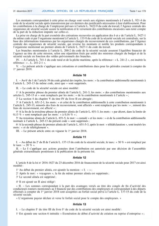Les montants correspondant à cette prise en charge sont versés aux régimes mentionnés à l’article L. 921-4 du
code de la sécurité sociale après transmission par ces derniers des justificatifs nécessaires à leur établissement. Pour
les contributions à la charge de l’employeur prévues à l’article L. 5422-9 du code du travail, l’Agence centrale des
organismes de sécurité sociale assure la notification et le versement des contributions encaissées sans tenir compte
de la part de la réduction imputée sur celles-ci.
La prise en charge de la part exonérée des cotisations recouvrées en application des b et e de l’article L. 5427-1
du même code et par l’organisme mentionné à l’article L. 133-9 du code de la sécurité sociale est centralisée, sur la
base des informations transmises par les organismes chargés du recouvrement de ces contributions, par l’Agence
centrale des organismes de sécurité sociale, qui reverse les montants et notifie les produits correspondants à
l’organisme mentionné au premier alinéa de l’article L. 5427-1 du code du travail.
Les branches mentionnées à l’article L. 200-2 du code de la sécurité sociale assurent l’équilibre financier de
l’agence au titre de cette mission, selon une répartition fixée par arrêté des ministres chargés du budget et de la
sécurité sociale en fonction des soldes prévisionnels des branches.
IV. – A l’article L. 741-1 du code rural et de la pêche maritime, après la référence : « L. 241-2 », est insérée la
référence : « , L. 241-2-1 ».
V. – Le présent article s’applique aux cotisations et contributions dues pour les périodes courant à compter du
1er
janvier 2019.
Article 10
I. – Au 6o
du 1 de l’article 39 du code général des impôts, les mots : « la contribution additionnelle mentionnée à
l’article L. 245-13 du même code, ainsi que » sont supprimés.
II. – Le code de la sécurité sociale est ainsi modifié :
1o
A la première phrase du premier alinéa de l’article L. 241-3, les mots : « des contributions mentionnées aux
articles L. 245-13 et » sont remplacés par les mots : « de la contribution mentionnée à l’article » ;
2o
La section 4 du chapitre V du titre IV du livre II est abrogée ;
3o
A l’article L. 651-2-1, les mots : « et celui de la contribution additionnelle à cette contribution mentionnée à
l’article L. 245-13, minorés des frais de recouvrement, sont affectés » sont remplacés par les mots : « , minoré des
frais de recouvrement, est affecté » ;
4o
A la fin de la troisième phrase du premier alinéa de l’article L. 651-3, les mots : « par décret, dans la limite de
0,13 % » sont remplacés par les mots : « à 0,16 % » ;
5o
Au troisième alinéa de l’article L. 651-5, le mot : « cumulé » et les mots : « et de la contribution additionnelle
instituée à l’article L. 245-13 du présent code » sont supprimés ;
6o
A la seconde phrase du premier alinéa de l’article L. 651-5-3, après le mot : « télédéclaration », sont insérés les
mots : « et de télérèglement ».
III. – Le présent article entre en vigueur le 1er
janvier 2018.
Article 11
I. – Au début du 2o
du II de l’article L. 137-13 du code de la sécurité sociale, le taux : « 30 % » est remplacé par
le taux : « 20 % ».
II. – Le I s’applique aux actions gratuites dont l’attribution est autorisée par une décision de l’assemblée
générale extraordinaire postérieure à la publication de la présente loi.
Article 12
L’article 8 de la loi no
2016-1827 du 23 décembre 2016 de financement de la sécurité sociale pour 2017 est ainsi
modifié :
1o
Au début du premier alinéa, est ajoutée la mention : « I. – » ;
2o
Après le mot : « voyageurs », la fin du même premier alinéa est supprimée ;
3o
Le second alinéa est supprimé ;
4o
Il est ajouté un II ainsi rédigé :
« II. – Les sommes correspondant à la part des avantages versés au titre des congés de fin d’activité des
conducteurs routiers mentionnés au I financée par des contributions des employeurs et correspondant à des départs
effectués à compter du 1er
janvier 2018 sont assujetties au forfait social prévu à l’article L. 137-15 du code de la
sécurité sociale.
« L’organisme payeur déclare et verse le forfait social pour le compte des employeurs. »
Article 13
I. – Le chapitre Ier
du titre III du livre Ier
du code de la sécurité sociale est ainsi modifié :
1o
Est ajoutée une section 6 intitulée « Exonération de début d’activité de création ou reprise d’entreprise » ;
31 décembre 2017 JOURNAL OFFICIEL DE LA RÉPUBLIQUE FRANÇAISE Texte 1 sur 173
 