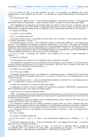 f) Le VI devient le VII et est ainsi modifié : les mots : « Le président, sur délégation du conseil
d’administration » sont remplacés par les mots : « Le président du conseil d’administration, sur délégation de
celui-ci » ;
g) Le VII devient le VIII ;
3o
A l’article 2 bis, après les mots : « et des collectivités publiques » sont insérés les mots : « à l’exception des
dispositions relatives à l’adossement. » ; après le premier alinéa, il est ajouté un second alinéa ainsi rédigé :
« Pour l’application des dispositions du deuxième alinéa de l’article R. 623-10-3 dans sa rédaction issue du
décret no
2017-887 du 9 mai 2017 relatif à l’organisation financière de certains régimes de sécurité sociale à
l’IRCANTEC, le rapport de contrôle interne est établi par le service gestionnaire mentionné au VI de l’article 2 » ;
4o
L’article 3 est abrogé ;
5o
L’article 5 est ainsi modifié :
a) Le 1o
est modifié comme suit :
i) Au premier alinéa, les mots : « personnels des collectivités visées à l’article 3 » sont remplacés par les mots :
« les agents mentionnés à l’article 1er
» ;
ii) Au quatrième alinéa, les mots : « et de la Réunion ou dans les collectivités de Mayotte » sont remplacés par
les mots : « de la Réunion et de Mayotte, ou dans les collectivités » ; et les mots : « les agents de nationalité
française ou ressortissant de l’un des Etats membres de l’Union européenne exerçant, hors des territoires ci-dessus
mentionnés, leurs fonctions dans les administrations et organismes visés à l’article 3 » sont remplacés par les
mots : « les agents mentionnés à l’article 1er
de nationalité française ou ressortissant de l’un des Etats membres de
l’Union européenne exerçant, hors des territoires ci-dessus mentionnés, » ;
b) Au 2o
, les mots : « personnels non titulaires » sont remplacés par les mots : « agents mentionnés à
l’article 1er
» ;
6o
L’article 6 est abrogé ;
7o
Les dispositions de l’article 6 bis sont remplacées par les dispositions suivantes :
« Les employeurs n’ayant pas recours à la déclaration sociale nominative visée à l’article L. 133-5-3 du code de
la sécurité sociale, sont régis par le V de l’article 8 du décret no
2016-1567 du 21 novembre 2016 relatif à la
généralisation de la déclaration sociale nominative. » ;
8o
L’article 7 est ainsi modifié :
a) Le VII est ainsi modifié :
i) Au premier alinéa, après les mots : « les employeurs », sont insérés les mots : « relevant du V de l’article 8 du
décret no
2016-1567 du 21 novembre 2016 susvisé » ; et les mots « l’article 6 bis » sont remplacés par les mots
« l’article 8 précité » ;
ii) Au second alinéa, les mots : « : celui-ci est effectué dans le délai fixé à l’article 6 bis » sont remplacés par les
mots : « , au plus tard le 31 janvier de l’année qui suit. » ;
iii) Après le second alinéa, il est ajouté un alinéa ainsi rédigé :
« L’arrêté prévu à l’article 11 fixe les modalités de versement des cotisations à l’IRCANTEC, notamment leur
date d’exigibilité qui peut varier selon leur montant annuel. »
b) après le VII, il est inséré un VIII ainsi rédigé :
« VIII. – Les employeurs ayant recours à la déclaration sociale nominative visée à l’article L. 133-5-3 du code de
la sécurité sociale procèdent à la régularisation des cotisations dans les conditions définies au II de l’article R. 242-2
du code de la sécurité sociale.
« Ce complément est versé aux échéances et aux conditions prévues au II de l’article R. 243-6 ainsi que le cas
échéant par l’article R. 243-6-1 du même code.
« Les employeurs corrigent lors de l’échéance déclarative la plus proche, les erreurs constatées dans leurs
déclarations de cotisations sociales des mois précédents. La régularisation éventuelle qui en résulte est effectuée
dans les conditions définies aux deux premiers alinéas de l’article R. 243-10 du code de la sécurité sociale. » ;
c) Le VIII devient le IX et est ainsi modifié en son troisième alinéa : la référence : « VIII » est remplacée par la
référence : « IX » ;
d) Le IX est abrogé ;
9o
L’article 9 est modifié comme suit :
a) Les mots suivants : « Par. 1 » et « Par.2 » sont respectivement remplacés par les références : « I. – » et
« II. – » ;
b) Au premier alinéa du I, les mots : « la loi du 26 décembre 1964 » sont remplacés par les mots : « le code des
pensions civiles et militaires de retraite » ;
c) Aux premiers alinéas du I et du II, les mots : « no
65-773 du 9 septembre 1965, no
65-836 du
24 septembre 1965 et no
68-300 du 29 mars 1968 » sont remplacés par les mots : « no
2003-1306 du
26 décembre 2003, no
2004-1056 du 5 octobre 2004 et no
2007-262 du 27 février 2007 » ;
30 mars 2018 JOURNAL OFFICIEL DE LA RÉPUBLIQUE FRANÇAISE Texte 10 sur 184
 