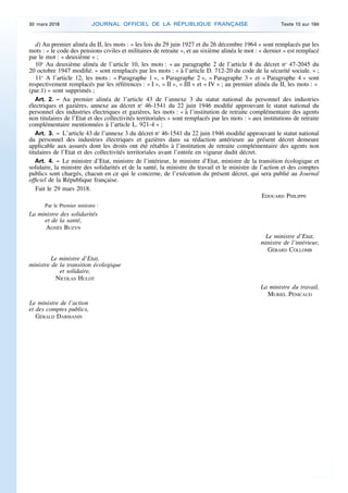 d) Au premier alinéa du II, les mots : « les lois du 29 juin 1927 et du 26 décembre 1964 » sont remplacés par les
mots : « le code des pensions civiles et militaires de retraite », et au sixième alinéa le mot : « dernier » est remplacé
par le mot : « deuxième » ;
10o
Au deuxième alinéa de l’article 10, les mots : « au paragraphe 2 de l’article 8 du décret no
47-2045 du
20 octobre 1947 modifié. » sont remplacés par les mots : « à l’article D. 712-20 du code de la sécurité sociale. » ;
11o
A l’article 12, les mots : « Paragraphe 1 », « Paragraphe 2 », « Paragraphe 3 » et « Paragraphe 4 » sont
respectivement remplacés par les références : « I », « II », « III » et « IV » ; au premier alinéa du II, les mots : «
(par.1) » sont supprimés ;
Art. 2. – Au premier alinéa de l’article 43 de l’annexe 3 du statut national du personnel des industries
électriques et gazières, annexe au décret no
46-1541 du 22 juin 1946 modifié approuvant le statut national du
personnel des industries électriques et gazières, les mots : « à l’institution de retraite complémentaire des agents
non titulaires de l’Etat et des collectivités territoriales » sont remplacés par les mots : « aux institutions de retraite
complémentaire mentionnées à l’article L. 921-4 » ;
Art. 3. – L’article 43 de l’annexe 3 du décret no
46-1541 du 22 juin 1946 modifié approuvant le statut national
du personnel des industries électriques et gazières dans sa rédaction antérieure au présent décret demeure
applicable aux assurés dont les droits ont été rétablis à l’institution de retraite complémentaire des agents non
titulaires de l’Etat et des collectivités territoriales avant l’entrée en vigueur dudit décret.
Art. 4. – Le ministre d’Etat, ministre de l’intérieur, le ministre d’Etat, ministre de la transition écologique et
solidaire, la ministre des solidarités et de la santé, la ministre du travail et le ministre de l’action et des comptes
publics sont chargés, chacun en ce qui le concerne, de l’exécution du présent décret, qui sera publié au Journal
officiel de la République française.
Fait le 29 mars 2018.
EDOUARD PHILIPPE
Par le Premier ministre :
La ministre des solidarités
et de la santé,
AGNÈS BUZYN
Le ministre d’Etat,
ministre de l’intérieur,
GÉRARD COLLOMB
Le ministre d’Etat,
ministre de la transition écologique
et solidaire,
NICOLAS HULOT
La ministre du travail,
MURIEL PÉNICAUD
Le ministre de l’action
et des comptes publics,
GÉRALD DARMANIN
30 mars 2018 JOURNAL OFFICIEL DE LA RÉPUBLIQUE FRANÇAISE Texte 10 sur 184
 