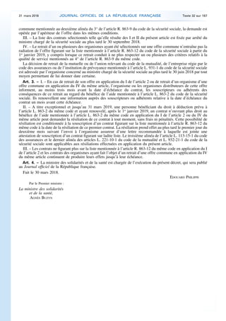 commune mentionnée au deuxième alinéa du 3° de l’article R. 863-9 du code de la sécurité sociale, la demande est
opérée par l’apériteur de l’offre dans les mêmes conditions.
III. – La liste des contrats sélectionnés telle qu’elle résulte des I et II du présent article est fixée par arrêté du
ministre chargé de la sécurité sociale au plus tard le 30 septembre 2018.
IV. – Le retrait d’un ou plusieurs des organismes ayant été sélectionnés sur une offre commune n’entraîne pas la
radiation de l’offre figurant sur la liste mentionnée à l’article R. 863-12 du code de la sécurité sociale à partir du
1er
janvier 2019, y compris lorsque ce retrait conduit à ne plus respecter un ou plusieurs des critères relatifs à la
qualité de service mentionnés au 4° de l’article R. 863-9 du même code.
La décision de retrait de la mutuelle ou de l’union relevant du code de la mutualité, de l’entreprise régie par le
code des assurances ou de l’institution de prévoyance mentionnée à l’article L. 931-1 du code de la sécurité sociale
est adressée par l’organisme concerné au ministre chargé de la sécurité sociale au plus tard le 30 juin 2018 par tout
moyen permettant de lui donner date certaine.
Art. 3. – I. – En cas de retrait de son offre en application du I de l’article 2 ou de retrait d’un organisme d’une
offre commune en application du IV du même article, l’organisme ou les organismes distributeurs de cette offre
informent, au moins trois mois avant la date d’échéance du contrat, les souscripteurs ou adhérents des
conséquences de ce retrait au regard du bénéfice de l’aide mentionnée à l’article L. 863-2 du code de la sécurité
sociale. Ils renouvellent une information auprès des souscripteurs ou adhérents relative à la date d’échéance du
contrat un mois avant cette échéance.
II. – A titre exceptionnel et jusqu’au 31 mars 2019, une personne bénéficiant du droit à déduction prévu à
l’article L. 863-2 du même code et ayant renouvelé, après le 1er
janvier 2019, un contrat n’ouvrant plus droit au
bénéfice de l’aide mentionnée à l’article L. 863-2 du même code en application du I de l’article 2 ou du IV du
même article peut demander la résiliation de ce contrat à tout moment, sans frais ni pénalités. Cette possibilité de
résiliation est conditionnée à la souscription d’un contrat figurant sur la liste mentionnée à l’article R. 863-12 du
même code à la date de la résiliation de ce premier contrat. La résiliation prend effet au plus tard le premier jour du
deuxième mois suivant l’envoi à l’organisme assureur d’une lettre recommandée à laquelle est jointe une
attestation de souscription d’un contrat figurant sur ladite liste. Le troisième alinéa de l’article L. 113-15-1 du code
des assurances et le dernier alinéa des articles L. 221-10-1 du code de la mutualité et L. 932-21-1 du code de la
sécurité sociale sont applicables aux résiliations effectuées en application du présent article.
III. – Les contrats ne figurant plus sur la liste mentionnée à l’article R. 863-12 du même code en application du I
de l’article 2 et les contrats des organismes ayant fait l’objet d’un retrait d’une offre commune en application du IV
du même article continuent de produire leurs effets jusqu’à leur échéance.
Art. 4. – La ministre des solidarités et de la santé est chargée de l’exécution du présent décret, qui sera publié
au Journal officiel de la République française.
Fait le 30 mars 2018.
EDOUARD PHILIPPE
Par le Premier ministre :
La ministre des solidarités
et de la santé,
AGNÈS BUZYN
31 mars 2018 JOURNAL OFFICIEL DE LA RÉPUBLIQUE FRANÇAISE Texte 32 sur 167
 