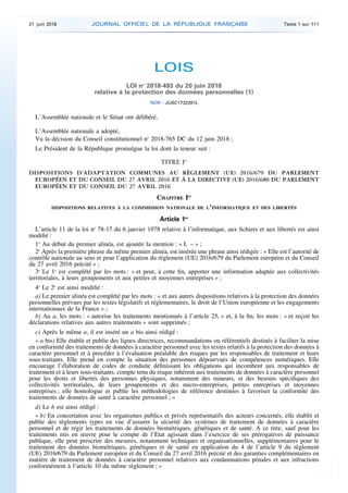 LOIS
LOI no
2018-493 du 20 juin 2018
relative à la protection des données personnelles (1)
NOR : JUSC1732261L
L’Assemblée nationale et le Sénat ont délibéré,
L’Assemblée nationale a adopté,
Vu la décision du Conseil constitutionnel no
2018-765 DC du 12 juin 2018 ;
Le Président de la République promulgue la loi dont la teneur suit :
TITRE Ier
DISPOSITIONS D’ADAPTATION COMMUNES AU RÈGLEMENT (UE) 2016/679 DU PARLEMENT
EUROPÉEN ET DU CONSEIL DU 27 AVRIL 2016 ET À LA DIRECTIVE (UE) 2016/680 DU PARLEMENT
EUROPÉEN ET DU CONSEIL DU 27 AVRIL 2016
CHAPITRE Ier
DISPOSITIONS RELATIVES À LA COMMISSION NATIONALE DE L’INFORMATIQUE ET DES LIBERTÉS
Article 1er
L’article 11 de la loi no
78-17 du 6 janvier 1978 relative à l’informatique, aux fichiers et aux libertés est ainsi
modifié :
1o
Au début du premier alinéa, est ajoutée la mention : « I. – » ;
2o
Après la première phrase du même premier alinéa, est insérée une phrase ainsi rédigée : « Elle est l’autorité de
contrôle nationale au sens et pour l’application du règlement (UE) 2016/679 du Parlement européen et du Conseil
du 27 avril 2016 précité » ;
3o
Le 1o
est complété par les mots : « et peut, à cette fin, apporter une information adaptée aux collectivités
territoriales, à leurs groupements et aux petites et moyennes entreprises » ;
4o
Le 2o
est ainsi modifié :
a) Le premier alinéa est complété par les mots : « et aux autres dispositions relatives à la protection des données
personnelles prévues par les textes législatifs et réglementaires, le droit de l’Union européenne et les engagements
internationaux de la France » ;
b) Au a, les mots : « autorise les traitements mentionnés à l’article 25, » et, à la fin, les mots : « et reçoit les
déclarations relatives aux autres traitements » sont supprimés ;
c) Après le même a, il est inséré un a bis ainsi rédigé :
« a bis) Elle établit et publie des lignes directrices, recommandations ou référentiels destinés à faciliter la mise
en conformité des traitements de données à caractère personnel avec les textes relatifs à la protection des données à
caractère personnel et à procéder à l’évaluation préalable des risques par les responsables de traitement et leurs
sous-traitants. Elle prend en compte la situation des personnes dépourvues de compétences numériques. Elle
encourage l’élaboration de codes de conduite définissant les obligations qui incombent aux responsables de
traitement et à leurs sous-traitants, compte tenu du risque inhérent aux traitements de données à caractère personnel
pour les droits et libertés des personnes physiques, notamment des mineurs, et des besoins spécifiques des
collectivités territoriales, de leurs groupements et des micro-entreprises, petites entreprises et moyennes
entreprises ; elle homologue et publie les méthodologies de référence destinées à favoriser la conformité des
traitements de données de santé à caractère personnel ; »
d) Le b est ainsi rédigé :
« b) En concertation avec les organismes publics et privés représentatifs des acteurs concernés, elle établit et
publie des règlements types en vue d’assurer la sécurité des systèmes de traitement de données à caractère
personnel et de régir les traitements de données biométriques, génétiques et de santé. A ce titre, sauf pour les
traitements mis en œuvre pour le compte de l’Etat agissant dans l’exercice de ses prérogatives de puissance
publique, elle peut prescrire des mesures, notamment techniques et organisationnelles, supplémentaires pour le
traitement des données biométriques, génétiques et de santé en application du 4 de l’article 9 du règlement
(UE) 2016/679 du Parlement européen et du Conseil du 27 avril 2016 précité et des garanties complémentaires en
matière de traitement de données à caractère personnel relatives aux condamnations pénales et aux infractions
conformément à l’article 10 du même règlement ; »
21 juin 2018 JOURNAL OFFICIEL DE LA RÉPUBLIQUE FRANÇAISE Texte 1 sur 111
 